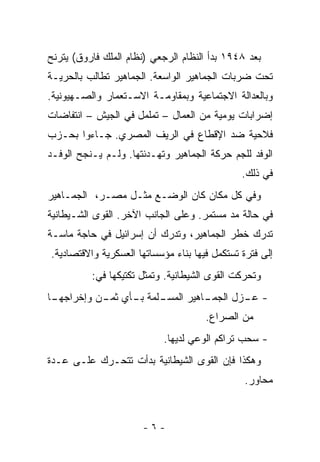 ‫ﺒﻌﺩ ٨٤٩١ ﺒﺩﺃ ﺍﻟﻨﻅﺎﻡ ﺍﻟﺭﺠﻌﻲ )ﻨﻅﺎﻡ ﺍﻟﻤﻠﻙ ﻓﺎﺭﻭﻕ( ﻴﺘﺭﻨﺢ‬
‫ﺘﺤﺕ ﻀﺭﺒﺎﺕ ﺍﻟﺠﻤﺎﻫﻴﺭ ﺍﻟﻭﺍﺴﻌﺔ. ﺍﻟﺠﻤﺎﻫﻴﺭ ﺘﻁﺎﻟﺏ ﺒﺎﻟﺤﺭﻴـﺔ‬
‫ﻭﺒﺎﻟﻌﺩﺍﻟﺔ ﺍﻻﺠﺘﻤﺎﻋﻴﺔ ﻭﺒﻤﻘﺎﻭﻤـﺔ ﺍﻻﺴـﺘﻌﻤﺎﺭ ﻭﺍﻟﺼـﻬﻴﻭﻨﻴﺔ.‬
‫ﺇﻀﺭﺍﺒﺎﺕ ﻴﻭﻤﻴﺔ ﻤﻥ ﺍﻟﻌﻤﺎل – ﺘﻤﻠﻤل ﻓﻲ ﺍﻟﺠﻴﺵ – ﺍﻨﺘﻔﺎﻀﺎﺕ‬
‫ﻓﻼﺤﻴﺔ ﻀﺩ ﺍﻹﻗﻁﺎﻉ ﻓﻲ ﺍﻟﺭﻴﻑ ﺍﻟﻤﺼﺭﻱ. ﺠـﺎﺀﻭﺍ ﺒﺤـﺯﺏ‬
‫ﺍﻟﻭﻓﺩ ﻟﻠﺠﻡ ﺤﺭﻜﺔ ﺍﻟﺠﻤﺎﻫﻴﺭ ﻭﺘﻬـﺩﺌﺘﻬﺎ. ﻭﻟـﻡ ﻴـﻨﺠﺢ ﺍﻟﻭﻓـﺩ‬
                                               ‫ﻓﻲ ﺫﻟﻙ.‬
‫ﻭﻓﻲ ﻜل ﻤﻜﺎﻥ ﻜﺎﻥ ﺍﻟﻭﻀـﻊ ﻤﺜـل ﻤﺼـﺭ، ﺍﻟﺠﻤـﺎﻫﻴﺭ‬
‫ﻓﻲ ﺤﺎﻟﺔ ﻤﺩ ﻤﺴﺘﻤﺭ. ﻭﻋﻠﻰ ﺍﻟﺠﺎﻨﺏ ﺍﻵﺨﺭ. ﺍﻟﻘﻭﻯ ﺍﻟﺸـﻴﻁﺎﻨﻴﺔ‬
‫ﺘﺩﺭﻙ ﺨﻁﺭ ﺍﻟﺠﻤﺎﻫﻴﺭ، ﻭﺘﺩﺭﻙ ﺃﻥ ﺇﺴﺭﺍﺌﻴل ﻓﻲ ﺤﺎﺠﺔ ﻤﺎﺴـﺔ‬
‫ﺇﻟﻰ ﻓﺘﺭﺓ ﺘﺴﺘﻜﻤل ﻓﻴﻬﺎ ﺒﻨﺎﺀ ﻤﺅﺴﺴﺎﺘﻬﺎ ﺍﻟﻌﺴﻜﺭﻴﺔ ﻭﺍﻻﻗﺘﺼﺎﺩﻴﺔ.‬
          ‫ﻭﺘﺤﺭﻜﺕ ﺍﻟﻘﻭﻯ ﺍﻟﺸﻴﻁﺎﻨﻴﺔ. ﻭﺘﻤﺜل ﺘﻜﺘﻴﻜﻬﺎ ﻓﻲ:‬
‫ـﺎ‬
 ‫ـﻠﻤﺔ ـﺄﻱ ـﻥ ﻭﺇﺨﺭﺍﺠﻬـ‬
           ‫ـﺎﻫﻴﺭ ﺍﻟﻤﺴـ ﺒـ ﺜﻤـ‬
                            ‫- ـﺯل ﺍﻟﺠﻤـ‬
                                    ‫ﻋـ‬
                                      ‫ﻤﻥ ﺍﻟﺼﺭﺍﻉ.‬
                           ‫- ﺴﺤﺏ ﺘﺭﺍﻜﻡ ﺍﻟﻭﻋﻲ ﻟﺩﻴﻬﺎ.‬
‫ﻭﻫﻜﺫﺍ ﻓﺈﻥ ﺍﻟﻘﻭﻯ ﺍﻟﺸﻴﻁﺎﻨﻴﺔ ﺒﺩﺃﺕ ﺘﺘﺤـﺭﻙ ﻋﻠـﻰ ﻋـﺩﺓ‬
                                                ‫ﻤﺤﺎﻭﺭ.‬



                      ‫-٦-‬
 