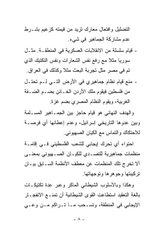 ‫ﺍﻟﺘﻀﻠﻴل ﻭﺍﻓﺘﻌﺎل ﻤﻌﺎﺭﻙ ﺘﺯﻴﺩ ﻤﻥ ﻗﻴﻤﺘﻪ ﻜﺯﻋﻴﻡ ﺒﺸـﺭﻁ‬
                    ‫ﻋﺩﻡ ﻤﺸﺎﺭﻜﺔ ﺍﻟﺠﻤﺎﻫﻴﺭ ﻓﻲ ﺸﻲﺀ.‬
‫- ﻗﻴﺎﻡ ﺴﻠﺴﻠﺔ ﻤﻥ ﺍﻻﻨﻘﻼﺒﺎﺕ ﺍﻟﻌﺴﻜﺭﻴﺔ ﻓﻲ ﺍﻟﻤﻨﻁﻘـﺔ. ﻤﺜـل‬
‫ﺴﻭﺭﻴﺎ ﻤﺜﻼ ﻤﻊ ﺭﻓﻊ ﻨﻔﺱ ﺍﻟﺸﻌﺎﺭﺍﺕ ﻭﻨﻔﺱ ﺍﻟﺘﻜﺘﻴﻙ ﺍﻟﺫﻱ‬
                                      ‫ﹰ‬
‫ﺘﻡ ﻓﻲ ﻤﺼﺭ ﻤﺜل ﺘﺠﺭﺒﺔ ﺍﻟﺒﻌﺙ ﻤﺜﻼ ﻭﻜﺫﻟﻙ ﻓﻲ ﺍﻟﻌﺭﺍﻕ.‬
                 ‫ﹰ‬
‫- ﻤﻨﻊ ﻗﻴﺎﻡ ﻨﻅﺎﻡ ﺠﻤﺎﻫﻴﺭﻱ ﻓﻲ ﺍﻷﺭﺽ ﺍﻟﺘـﻲ ﻟـﻡ ﹸﺤﺘـل‬
    ‫ﺘ‬
‫ﻤﻥ ﻓﻠﺴﻁﻴﻥ ﻓﻴﻘﻭﻡ ﻤﻠﻙ ﺍﻷﺭﺩﻥ ﺍﻟﺨـﺎﺌﻥ ﺒﻀـﻡ ﺍﻟﻀـﻔﺔ‬
           ‫ﺍﻟﻐﺭﺒﻴﺔ، ﻭﻴﻘﻭﻡ ﺍﻟﻨﻅﺎﻡ ﺍﻟﻤﺼﺭﻱ ﺒﻀﻡ ﻏﺯﺓ.‬
‫ﻭﺍﻟﻬﺩﻑ ﺍﻟﻨﻬﺎﺌﻲ ﻫﻭ ﻗﻴﺎﻡ ﺤﺎﺠﺯ ﺒﻴﻥ ﺍﻟﺠﻤـﺎﻫﻴﺭ ﺍﻟﻤﺴـﻠﻤﺔ‬
‫ﻭﺒﻴﻥ ﻋﺩﻭﻫﺎ ﺍﻟﺘﺎﺭﻴﺨﻲ ﺇﺴﺭﺍﺌﻴل، ﻭﻋﺩﻡ ﺇﻋﻁﺎﺌﻬﺎ ﺃﻱ ﻓﺭﺼـﺔ‬
                  ‫ﻟﻼﺤﺘﻜﺎﻙ ﻭﺍﻟﺘﻤﺎﺱ ﻤﻊ ﺍﻟﻜﻴﺎﻥ ﺍﻟﺼﻬﻴﻭﻨﻲ.‬
‫ﺍﺤﺘﻭﺍﺀ ﺃﻱ ﺘﺤﺭﻙ ﺇﻴﺠﺎﺒﻲ ﻟﻠﺸﻌﺏ ﺍﻟﻔﻠﺴﻁﻴﻨﻲ ﻓـﻲ ﺇﻗﺎﻤـﺔ‬
‫ﻤﻨﻅﻤﺎﺕ ﺠﻤﺎﻫﻴﺭﻴﺔ ﻟﻠﺘﺼـﺩﻱ ﻟﻠﻜﻴـﺎﻥ ﺍﻟﺼـﻬﻴﻭﻨﻲ ﺒﻤﻌﻨـﻰ‬
‫ﺃﻻ ﺘﺨﺭﺝ ﺘﻠﻙ ﺍﻟﻤﻨﻅﻤﺎﺕ ﻋﻥ ﻤﻌﻁﻑ ﺍﻷﻨﻅﻤﺔ ﺍﻟﺴـﺎﺒﻕ ﺒﻴـﺎﻥ‬
                           ‫ﺘﺭﻜﻴﺒﺘﻬﺎ ﻭﺠﻭﻫﺭﻫﺎ ﻭﺘﻭﺠﻬﺎﺘﻬﺎ.‬
‫ﻭﻫﻜﺫﺍ ﻭﺒﺎﻷﺴﻠﻭﺏ ﺍﻟﺸﻴﻁﺎﻨﻲ ﺍﻟﻤﺎﻜﺭ ﻭﻋﺒﺭ ﻋﺩﺓ ﺘﻜﺘﻴﻜـﺎﺕ‬
‫ﺒﺎﻟﻐﺔ ﺍﻟﺘﻌﻘﻴﺩ ﺍﺴﺘﻁﺎﻋﺕ ﺍﻟﻘﻭﻯ ﺍﻟﺸﻴﻁﺎﻨﻴﺔ ﺃﻥ ﺘﻤﻨـﻊ ﺍﻻﻨﻔﺠـﺎﺭ‬
‫ﺍﻹﻴﺠﺎﺒﻲ ﻓﻲ ﺍﻟﻤﻨﻁﻘﺔ، ﻭﺘﺴـﺤﺏ ﻤـﺎ ﺘـﺭﺍﻜﻡ ﻤـﻥ ﻭﻋـﻲ‬

                       ‫-٨-‬
 