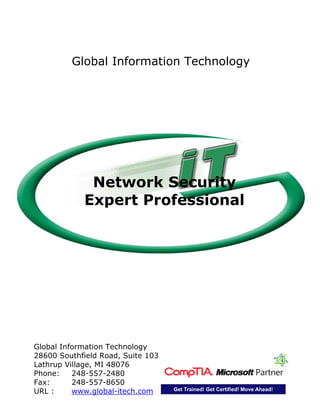 Global Information Technology
28600 Southfield Road, Suite 103
Lathrup Village, MI 48076
Phone: 248-557-2480
Fax: 248-557-8650
URL : www.global-itech.com Get Trained! Get Certified! Move Ahead!
Network Security
Expert Professional
Global Information Technology
 