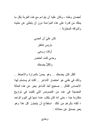 ‫ﺃﺤﻀﺎﻥ ﻭﻁﻨﻪ ، ﻭﻜﺎﻥ ﻋﻠﻴﻪ ﺃﻥ ﻴﺘﻭﺍﺀﻡ ﻤﻊ ﻫﺫﻩ ﺍﻟﻐﺭﺒﺔ ﺒﻜل ﻤﺎ‬
‫ﻴﻤﻠﻙ ﻤﻥ ﻗﺩﺭﺓ ﻋﻠﻰ ﻫﺫﻩ ﺍﻟﻤﻭﺍﺀﻤﺔ ﺩﻭﻥ ﺃﻥ ﻴﺘﺨﻠﻰ ﻋﻥ ﺤﻨﻴﻨﻪ‬
                                      ‫ﻭﺃﺸﻭﺍﻗﻪ ﺍﻟﻤﺨﺘﺯﻨﺔ :‬

                ‫ﻜﺎﻥ ﻋﻠﻲ ﺃﻥ ﺃﻤﻀﻲ‬
                        ‫‪ّ ‬‬
                   ‫ﺒﺎﺭﻴﺱ ﺘﻨﺘﻅﺭ‬
                         ‫‪‬‬
                   ‫ﺃﺭﻗﺕ ﺭﻭﺤﻲ‬
                        ‫َ‪ ‬ﹸ‬
                ‫ﻭﺤﺩﻱ ﻜﻨﺕ ﺃﺤﺘﻀﺭ‬
                      ‫ﹸ‬
                   ‫ﻭﺍﻟﻜل ﻴﻀﺤﻙ‬
                        ‫ﱡ‬

‫ﺍﻟﻜل ﻜﺎﻥ ﻴﻀﺤﻙ .. ﻭﻫﻭ ﻴﺤﺱ ﺒﺎﻟﻤﺭﺍﺭﺓ ﻭﺍﻻﺤﺒﺎﻁ ..‬
                    ‫ّ‬
‫ﻭﺫﻟﻙ ﻓﻲ ﻅﻨﻲ ﻫﻭ ﺍﺤﺘﻀﺎﺭ ﺍﻟﺸﺎﻋﺭ .. ﻟﻜﻨﻪ ﻟﻡ ﻴﺴﺘﺴﻠﻡ ﻟﻬﺫﺍ‬
‫ﺍﻻﺤﺴﺎﺱ ﺍﻟﻘﺎﺘل .. ﺼﺤﻴﺢ ﺃﺨﺫ ﺍﻟﺸﺎﻋﺭ ﻴﻌﺒﺭ ﻋﻥ ﻫﺫﻩ ﺍﻟﺤﺎﻟﺔ‬
‫ﺍﻟﻤﻀﻨﻴﺔ ﻓﻲ ﻋﺩﺩ ﻤﻥ ﺍﻟﻨﺼﻭﺹ ﺍﻟﺘﻲ ﻜﺘﺒﺕ ﻓﻲ ﺘﻭﺍﺭﻴﺦ‬
‫ﻤﺘﻘﺎﺭﺒﺔ ﺠﺩﺍ ، ﺤﺘﻰ ﺍﻨﻪ ﻜﺎﻥ ﻴﻜﺘﺏ ﻋﺩﺩﺍ ﻤﻨﻬﺎ ﻓﻲ ﺍﻟﻴﻭﻡ ﺍﻟﻭﺍﺤﺩ‬
                     ‫ﹰ‬                       ‫ﹰ‬
‫؛ ﻟﻜﻨﻪ ﺒﺎﻟﺭﻏﻡ ﻤﻥ ﺫﻟﻙ ﺍﺴﺘﻁﺎﻉ ﺃﻥ ﻴﺘﺠﺎﻭﺯ ﻜل ﻫﺫﺍ ﻭﻫﻭ‬
                                 ‫ﻴﻌﺒﺭ ﺒﺼﺩﻕ ﻋﻥ ﻤﻌﺎﻨﺎﺘﻪ :‬

                      ‫ﻭﺤﺩﻱ‬
 