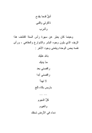 ‫ﺃﺩﻕ ﻗﺩﺤﺎ ﺒﻘﺩﺡ‬
                  ‫ﱡ ﹰ ِﹶ ‪‬‬
                 ‫ﺫﺍﻜﺭﺘﻲ ﻭﻗﻠﺒﻲ‬
                    ‫ﻭﺃﺸﺭﺏ‬

‫ﻭﺤﻴﻨﻤﺎ ﻜﺎﻥ ﻴﻌﺒﺭ ﻋﻥ ﺴﻬﺭﺓ ﺭﺃﺱ ﺍﻟﺴﻨﺔ ﺍﻜﺘﺸﻑ ﻫﺫﺍ‬
                             ‫ّ‬
‫ﺍﻟﺯﻴﻑ ﺍﻟﺫﻱ ﻴﻠﻭﻥ ﻭﺠﻭﻩ ﺍﻟﺒﺸﺭ ﻭﺍﻟﺸﻭﺍﺭﻉ ﻭﺍﻟﻤﻘﺎﻫﻲ ، ﻭﺭﺃﻯ‬
                ‫ﻨﻔﺴﻪ ﻴﺤﺱ ﺍﻟﻭﺤﺩﺓ ﻭﻴﺘﻤﻨﻰ ﻭﺠﻭﺩ ﺍﻵﺨﺭ :‬

                   ‫ﺒﺎﷲ ﻋﻠﻴﻙ‬
                    ‫ِ ‪‬ﹶ ‪‬‬
                    ‫ﻤﺩ ﻴﺩﻴﻙ‬
                         ‫‪ّ‬‬
                  ‫ﺭﺍﻗﺼﻨﻲ ﺒﻌﺩ‬
                        ‫‪‬‬
                  ‫ﺭﺍﻗﺼﻨﻲ ﺃﺒﺩﺍ‬
                  ‫ﹰ‬      ‫‪‬‬
                    ‫ﻻ ﺘﻬﺩﺃ‬
                    ‫ْ‬
                ‫ﺒﺎﺭﻴﺱ ﺒﻜﺎﺀ ﺜﻠﺞ‬
                    ‫‪ ‬‬
                    ‫... ...‬
                   ‫ﻜل ﺍﻟﻨﺠﻭﻡ‬
                          ‫ﱡ‬
                          ‫ُ‬
                    ‫ﻭﺍﻟﻐﻴﻭﻡ‬
             ‫ﺩﻤﺎﺀ ﻓﻲ ﺍﻷﺭﺽ ﺘﺴﻔﻙ‬
              ‫ِ ﹸ ‪‬ﹶ‬      ‫‪‬‬
 