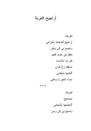 ‫ﺃﺭﺍﺠﻴﺢ ﺍﻟﻐﺭ ‪‬ﺔ‬
 ‫‪ ‬ﹸ ‪‬ﺒ‬


                           ‫ِﻐﺭﺒ ِﻨﺎ‬
                             ‫ﻟ ‪ ‬ﺘ‬
         ‫ﺃﺭﺍﺠﻴﺢ ﺃﻫﺩﻫﺩ ‪‬ﺎ ﺒﺄﺤ ‪‬ﺍﻨﻲ‬
            ‫‪ ِ   ُ ‬ﻫ ِ َ ‪ ‬ﺯ‬
             ‫‪‬ﺘﺠ ‪‬ﺢ ﺒﻲ ﺇﻟﻰ ﻭﻁﻥ‬
             ‫ٍ‬          ‫ﻭ ﹶ ‪‬ﻤ ‪‬‬
             ‫ﹶﻌﻠﻕ ﻓﻲ ﻏ ‪‬ﺎﻡ ﺍﻟﻔﺠﺭ‬
             ‫‪‬‬     ‫ﹶﻤ ِ‬     ‫ﺘﱠﹶ‬
                  ‫ﻓﺈﻥ ﺘﻭﹰ ﺘﻼﻤﺴ‪‬ﻨﺎ‬
                      ‫‪ ‬ﹶ ‪‬ﺍ ‪‬‬
                 ‫ﺘ ‪‬ﺎﻗﻁ ﺯﺥ ﺃﻟﻭﺍﻥ‬
                 ‫ٍ‬     ‫ﹶﺴ ﹶ ﹶ ‪ ‬ﱠ‬
                  ‫ﺃﻟﻤِ ‪‬ﻬﺎ ﺒﺄﺠ ﹶﺎﻨﻲ‬
                     ‫َُﹶ ‪‬ﻠﻤ َِ ‪‬ﻔ‬
             ‫ﻤ ‪‬ﺎﺀ ﺍﻟﺨﻴﺭ ﻴﺎ ﻭﻁﻨﻲ‬
                     ‫ِ‬     ‫‪‬ﺴ ‪‬‬
   ‫***‬
                           ‫ﻟ ﹸﺭﺒ ِﻨﺎ‬
                             ‫ﻐ ‪‬ﺘ‬
                         ‫ﻤ ‪‬ﺎﺒﻴﺢ‬
                         ‫‪‬ﺼ ‪‬‬
               ‫ﺃﺸﻌﺸ ‪‬ﻬﺎ ﺒﺄﺸ ‪‬ﺎﻨﻲ‬
                  ‫ُ ﹶ ‪ِ ‬ﻌ َِ ﹾﺠ‬
              ‫‪‬ﺘﺴ ‪‬ﺢ ﺒﻲ ﺇﻟﻰ ﺯﻤﻥ‬
              ‫‪ٍ ‬‬       ‫ﻭ ﹶ ‪‬ﺒ ‪‬‬
 