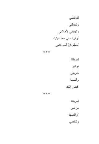 ‫ﻟ ﹸﻭﻗ ﹶﻨﻲ‬
                      ‫ﺘ ِﻅ‬
                   ‫‪‬ﺘﺤ ِﹶﻨﻲ‬
                     ‫ﻭ ﹶ ‪‬ﻤﻠ‬
           ‫ﻭﺘﻬ ِﻴﻨﻲ ﻷﺤ‪‬ﻼﻤﻲ‬
                ‫َ‬    ‫‪ ‬ﹶ ‪‬ﺩ‬
      ‫ﺃﺭﻓﺭﻑ ﻓﻲ ﺴ ‪‬ﺎ ﻋﻴﻨﻴﻙ‬
      ‫‪‬‬      ‫‪‬ﻤ‬     ‫ُ ‪‬ﹾ ِ ﹸ‬
        ‫ﺃﺤ ﱢﻡ ﻜ ﱠ ﺃﺼ‪‬ـ ﹶﺎﻤﻲ‬
           ‫ُ ‪‬ﻁ ‪ ‬ﹸل َ ﻨ‬
‫***‬
                     ‫ﻟ ﹸﺭﺒ ِﻨﺎ‬
                       ‫ِ ﻐ ‪‬ﺘ‬
                      ‫ﻨ ‪‬ﺍﻓﻴﺭ‬
                      ‫ﹶﻭ ‪‬‬
                     ‫ﺘﻌ ‪‬ﻴﻨﻲ‬
                        ‫ﹸ ‪‬ﺭ‬
                     ‫ﻭﺃﻟﺒﺴ ‪‬ﺎ‬
                      ‫‪ َ ‬ﹾ ‪ ‬ﻬ‬
                 ‫ﺃ ِﻴﺽ ﺇﻟﻴﻙ‬
                 ‫َﻓ ‪ِ ‬ﹶ ‪ ‬‬
‫***‬
                     ‫ﻟ ﹸﺭﺒ ِﻨﺎ‬
                       ‫ِ ﻐ ‪‬ﺘ‬
                     ‫ﻤ ‪‬ﺍﻤﻴﺭ‬
                     ‫‪‬ﺯ ‪‬‬
                   ‫ﺃ ‪‬ﺍﻗ ‪‬ﻬﺎ‬
                     ‫ُﺭ ِﺼ‬
                    ‫ﻭ ﹶﻨﻔ ﹸﻨﻲ‬
                      ‫‪‬ﺘ ﹸﺨ‬
 