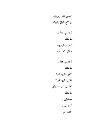 ‫ﺍﻫﻤﺱ ﻓﻘﻁ ﺒﻌﻴﻨﻴﻙ‬
             ‫‪‬‬
‫ﻴﺘﻭ ﱠﺢ ﺍﻟﻠﻴل ﺒﺎﻟﺒﻴﺎﺽ‬
        ‫ُ‬      ‫ﺸ‬


     ‫ﺃﻭﻫﻤ‪‬ﻨﻲ ﺤﺒﺎ ..‬
        ‫‪‬ﹰ‬     ‫َ‪ِ‬‬
          ‫ﻤ ّ ﻴ ‪‬ﻙ ..‬
              ‫‪ ‬ﺩ ‪‬ﺩ‬
      ‫ﺃﺤﺠﺏ ﺍﻟﻭ ‪‬ﻭﻩ‬
      ‫ُ ‪ ِ  ‬ﺠ ‪‬‬
      ‫ِﻼل ﺍﻟﻀ ‪‬ﺎﺏ‬
        ‫ﻅ َ ‪‬ﺒ‬


     ‫ﺃﻭﻫﻤ‪‬ﻨﻲ ﺤﺒﺎ ..‬
        ‫‪‬ﹰ‬     ‫َ‪ِ‬‬
          ‫ﻤ ّ ﻴ ‪‬ﻙ ..‬
              ‫‪ ‬ﺩ ‪‬ﺩ‬
    ‫ﺃﻏ ﹸﻭ ﻋﻠﻴ‪‬ﻬﺎ ﻗﻠﻴﻼ‬
    ‫ﹰ‬        ‫َ ﹾﻔ ‪ ‬ﹶ‬
    ‫ﺃﺒﻜﻲ ﻋﻠﻴﻬﺎ ﻗﻠﻴﻼ‬
    ‫ﹰ‬
 ‫ﺃﻏﺘ ِل ﻤﻥ ﺨ ﹶﺎﻴﺎﻱ‬
 ‫ﹶﻁ ‪‬‬       ‫َ ﹾ ﹶﺴ ُ‬
          ‫ﻤ ّ ﻴ ‪‬ﻙ ..‬
              ‫‪ ‬ﺩ ‪‬ﺩ‬
         ‫ﻋﻁﺸﹾﻨﻲ ..‬
                ‫‪‬ﱢ‬
         ‫ﺍﻜﺴﺭ‪‬ﻨﻲ ..‬
                ‫ﹾِ‬
        ‫ﺍﻋﺼﺭ‪‬ﻨﻲ ..‬
               ‫‪ ‬‬
 
