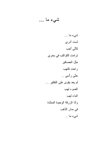 ‫ﺸﻲﺀ ‪‬ﺎ ...‬
     ‫ﹶ ‪ ‬ﻤ‬

                    ‫ﺸﻲﺀ ﻤﺎ ...‬
                           ‫ﹶ ‪‬‬
                     ‫ﻟﺴﺕ ﺃﺩ‪‬ﺭﻱ‬
                         ‫ﹶ‪ ‬ﹸَ‬
                      ‫ﻜﺄ ﱢﻲ ﺃﺤ ‪‬‬
                      ‫َﻨ ُ ِﺏ‬
     ‫ﺘ ‪‬ﺍﻤﺕ ﺍﻟﻜ ‪‬ﺍﻜﺏ ﻓﻲ ﺒﺤ ِﻱ‬
      ‫‪ ‬ﺭ‬    ‫ﹶﺭ ‪ ِ ‬ﹶ ﻭ ِ ‪‬‬
                  ‫ِﺜل ﺍﻟﻌ ‪‬ﺎﻓﻴﺭ‬
                      ‫ﻤ ﹾ َ ‪‬ﺼ‬
                   ‫‪‬ﺍﺤﺕ ﺘﻠﺘ ِﺏ‬
                   ‫ﺭ ‪ ‬ﹾ ﹶ ﹾ ﹶﻬ ‪‬‬
                  ‫ﺤ ﱠﻰ ﺭﺃ ِﻲ ..‬
                      ‫‪‬ﺘ ‪ْ ‬ﺴ‬
   ‫ﻟﻡ ﻴﻌﺩ ﻴﻘ ‪‬ﻯ ﻋﻠﻰ ﺍﻟﺘﻔﻜﻴﺭ ...‬
                    ‫‪    ‬ﹾﻭ‬
                    ‫ﺍﻟﻀﻭﺀ ﻟ ‪‬ﺏ‬
                     ‫‪   ‬ﹶﻬ‬
                       ‫ﺍﻟﻤﺎﺀ ﻟ ‪‬ﺏ‬
                        ‫‪ ‬ﹶﻬ‬
    ‫ﻭﺃ ﹶﺎ ﺍﻟﺯﺭﻗ ﹸ ﺍﻟﻭﺤﻴﺩﺓ ﺍﻟﻤﻤ ﱠﺩﺓ‬
      ‫ﺘ‬      ‫ﹸ‬       ‫‪َ‬ﻨ ‪  ‬ﹶﺔ‬
                ‫ﻓﻲ ﻤ ‪‬ﺍﺭ ﺍﻟﺫ ‪‬ﺏ‬
                 ‫‪‬ﺩ ِ ﱠ ﻫ‬
                     ‫ﺸﻲﺀ ﻤﺎ ..‬
                           ‫ﹶ ‪‬‬
 
