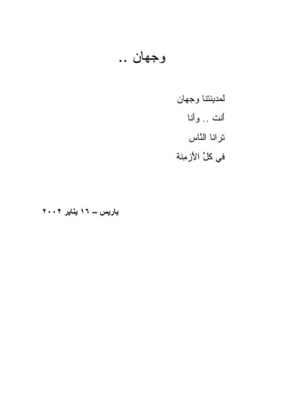 ‫ﻭﺠ ‪‬ﺎﻥ ..‬
                         ‫‪ ‬ﻬ‬

                                ‫ﻟﻤﺩﻴﻨﺘﻨﺎ ﻭﺠ ‪‬ﺎﻥ‬
                                  ‫‪ ‬ﻬ‬
                                   ‫ﺃﻨﹾﺕ .. ﻭَﻨﺎ‬
                                     ‫‪‬ﺃ‬       ‫َ‬
                                   ‫ﺘ ‪‬ﺍﻨﺎ ﺍﻟ ﱠﺎﺱ‬
                                   ‫ﹶﺭ ﻨ ‪‬‬
                                ‫ﻓﻲ ﻜ ﱢ ﺍﻷﺯﻤ ﹶﺔ‬
                                 ‫ﹸل َ ‪ ِ ‬ﻨ‬




‫ﺑﺎریﺲ – ٦١ یﻨﺎیﺮ ٢٠٠٢‬
 
