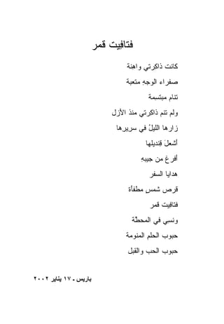 ‫ﻓﺘﺎ ِﻴﺕ ﻗ ‪‬ﺭ‬
                         ‫ﻓ ﹸ ﹶﻤ‬
                                   ‫ﹶﺎﻨﺕ ﹶﺍﻜ ‪‬ﺘﻲ ﻭﺍﻫ ﹶﺔ‬
                                    ‫ﻜ ﹶ ﹾ ﺫ ِﺭ ‪ِ ‬ﻨ‬
                                  ‫ﺼﻔ ‪‬ﺍﺀ ﺍﻟﻭﺠﻪ ﻤﺘﻌ ‪‬ﺔ‬
                                   ‫‪ ‬ﹾ ﺭ ‪  ِ   ‬ﹾ ‪‬ﺒ‬
                                           ‫ﺘ ﹶﺎﻡ ﻤﺒﺘﺴ ‪‬ﺔ‬
                                            ‫ﹶ ﻨ ‪   ‬ﹶ ِﻤ‬
                             ‫ﻭﻟﻡ ﺘﻨﻡ ﹶﺍ ِﺭﺘﻲ ﻤﻨ ﹸ ﺍﻷ ‪‬ل‬
                              ‫‪ ‬ﹾ ﺫ َﺯ‬     ‫ﹶﹶ ‪ ‬ﺫ ﻜ‬
                               ‫‪‬ﺍ ‪‬ﻫﺎ ﺍﻟﻠﻴل ﻓﻲ ﺴ ِﻴ ِﻫﺎ‬
                                 ‫‪‬ﺭ ﺭ‬      ‫ُ‬       ‫ﺯﺭ‬
                                          ‫ﺃﺸ ‪‬ل ﻗﻨﹾﺩﻴﹶﻬﺎ‬
                                            ‫َ ﹾﻌ َ ِ ﻠ‬
                                        ‫ﺃﻓ ‪‬ﻍ ﻤﻥ ﺠﻴ‪‬ﺒﻪ‬
                                        ‫‪ِ ‬‬      ‫َ ﹾﺭ ﹶ‬
                                           ‫ﻫ ‪‬ﺍﻴﺎ ﺍﻟﺴ ﹶﺭ‬
                                            ‫‪‬ﻔ‬       ‫‪‬ﺩ‬
                                   ‫ﻗﺭﺹ ﺸﻤ ٍ ‪‬ﻁﻔَﺓ‬
                                    ‫ﹸ ‪  ‬ﹶ ‪‬ﺱ ﻤ ﹶﺄ‬
                                           ‫ﻓ ﹶﺎ ِﻴﺕ ﻗ ‪‬ﺭ‬
                                            ‫ﹶﺘ ﻓ ﹶ ﹶ ﻤ‬
                                     ‫‪‬ﻨ ِ ‪ ‬ﻓﻲ ﺍﻟﻤﺤ ﱠﺔ‬
                                      ‫‪‬ﻁ‬        ‫ﻭ ﹶﺴﻲ‬
                                  ‫ﺤ ‪‬ﻭﺏ ﺍﻟﺤﻠﻡ ﺍﻟ ‪‬ﻨﻭ ‪‬ﺔ‬
                                   ‫‪‬ﺒ ‪  ‬ﹾ ِ ﻤ ‪‬ﻤ‬
                                   ‫ﺤ ‪‬ﻭﺏ ﺍﻟﺤ ‪ ‬ﻭﺍﻟﻘ ‪‬ل‬
                                    ‫‪‬ﺒ ‪ ‬ﺏ ﹸﺒ‬


‫ﺑﺎریﺲ ـ ٧١ یﻨﺎیﺮ ٢٠٠٢‬
 