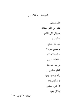 ‫ﺸﻤﺴ ﹶﺎ ‪‬ﺎ ﹶﺕ ..‬
                     ‫ﹶ ‪ ‬ﻨ ﻤ ﺘ‬
                                    ‫ﻋﹶﻰ ﺸ ‪‬ﺎﻜﻲ‬
                                       ‫‪‬ﻠ ﹸﺒ‬
                           ‫ﺘﻁﻔﻭ ﻓﻲ ﺍﻟﻨﻬﺭ ﻋﻴ ﹶﺎﻙ‬
                           ‫ﱠ ‪  ِ ‬ﻨ ِ‬
                            ‫ﺘﻀ ‪‬ﺌﺎﻥ ﻟﻴﻠﻲ ﺍﻷﺴ ‪‬ﺩ‬
                             ‫‪‬ﻭ‬         ‫ﹸ ِﻴ ِ‬
                                      ‫ﺘﺴَﻻﻨﻲ :‬
                                           ‫ﹶ ‪‬ﺄ‬
                                 ‫ﺃﻤﻥ ﻓﺠﺭ ﻴﻁﻠﻊ‬
                                 ‫ِ ‪  ٍ ‬ﹾﹸ ‪‬‬
                                ‫ﺃﻭ ﺼﺒﺢ ﻴ ‪‬ﻭﺩ ؟‬
                                    ‫‪ ٍ  ‬ﻌ‬
                                 ‫- ﺸﻤ ‪‬ﻨﺎ ‪‬ﺎﺘﺕ‬
                                 ‫ﹶ ‪‬ﺴ ﻤ ﹶ ﹾ‬
                                 ‫ﺩﻓ ﱠﺎﻫﺎ ﹶﺍﺕ ﻴﻭﻡ‬
                                 ‫‪ ‬ﹶﻨ ﺫ ﹶ ٍ‬
                                ‫ﻓﻲ ﺒﺤﺭ ﺒﻴ‪‬ﺭﻭﺕ‬
                                     ‫‪ِ‬‬
                               ‫ﺍﻟﺤﻠﻡ ﻴﺤﺸﺭﺝ ..‬
                                  ‫‪‬ﹾ ‪   ‬ﹾ ِ ‪‬‬
                             ‫ﻭﺍﻟ ‪‬ﻭﺀ ﹶﻴﻨﺎ ﻴ ‪‬ﻭﺕ‬
                               ‫ﻀ ‪ ‬ﻓ ‪‬ﻤ‬
                                 ‫ﻻ ﺘﺴَﻟﻴﻨﻲ ﺒﻌﺩ‬
                                 ‫‪ ‬‬    ‫ﹶ ‪‬ﺄ‬
                                ‫ﻜ ﱡ ﺸﻲﺀ ﻤ ‪‬ﻰ‬
                                 ‫ٍ ‪‬ﻀ‬    ‫ﹸل‬
                                   ‫ﺃ ‪ ‬ﹰ ﻟﻥ ﻴ ‪‬ﻭﺩ‬
                                     ‫َﺒﺩﺍ ‪‬ﻌ‬
‫ﺑﺎریﺲ - ٠٢ یﻨﺎیﺮ ٢٠٠٢‬
 
