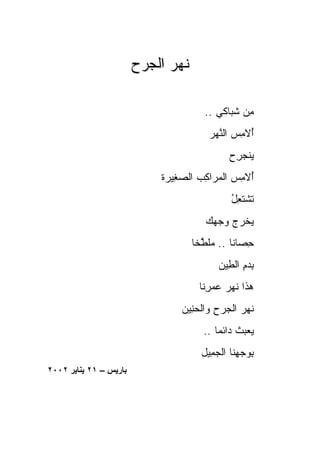 ‫ﻨﻬﺭ ﺍﻟﺠﺭ‪‬ﺡ‬
                           ‫ﹶ‪ ‬‬

                                        ‫ﻤﻥ ﺸ ‪‬ﺎﻜﻲ ..‬
                                              ‫ِ ‪ ‬ﹸﺒ‬
                                         ‫ُﻻﻤﺱ ﺍﻟﻨﻬﺭ‬
                                         ‫ﺃ ِ ‪ ‬ﱠ‪‬‬
                                               ‫ﻴﻨﺠﺭﺡ‬
                                               ‫‪‬ﹾ ‪ ِ ‬‬
                             ‫ُﻻﻤﺱ ﺍﻟ ‪‬ﺭﺍﻜﺏ ﺍﻟﺼ ِﻴ ‪‬ﺓ‬
                              ‫ﺃ ِ ‪ ‬ﻤ ِ ‪ ‬ﻐ ﺭ‬
                                                ‫ﺘﺸﺘ ِل‬
                                                ‫ﹶ ﹾ ﹶﻌ ُ‬
                                        ‫ﻴﺨﺭﺝ ﻭﺠ ‪‬ﻙ‬
                                         ‫‪ ‬ﹾ ‪   ‬ﻬ‬
                                     ‫ﺤ ‪‬ﺎﻨﺎ .. ﻤﻠ ﱠﺨﺎ‬
                                     ‫ِﺼ ﹰ ‪‬ﹶﻁ ﹰ‬
                                            ‫ﺒﺩﻡ ﺍﻟ ِﻴﻥ‬
                                              ‫ِ‪ ِ‬ﻁ‬
                                      ‫ﻫﺫﹾﺍ ﻨﻬﺭ ﻋﻤ ِﻨﺎ‬
                                        ‫‪ ‬ﹶ ‪   ‬ﺭ‬
                                  ‫ﻨﻬﺭ ﺍﻟ ‪‬ﺭﺡ ﻭﺍﻟﺤ ِﻴﻥ‬
                                    ‫ﹶ ‪  ‬ﺠ ِ ‪‬ﻨ‬
                                        ‫ﻴﻌﺒﺙ ‪‬ﺍﺌﻤﺎ ..‬
                                           ‫‪  ‬ﹸ ﺩ ﹰ‬
                                       ‫ﺒﻭﺠ ِﻨﺎ ﺍﻟﺠ ِﻴل‬
                                         ‫‪‬ﻤ‬      ‫ِ ‪ ‬ﻬ‬
‫ﺑﺎریﺲ – ١٢ یﻨﺎیﺮ ٢٠٠٢‬
 