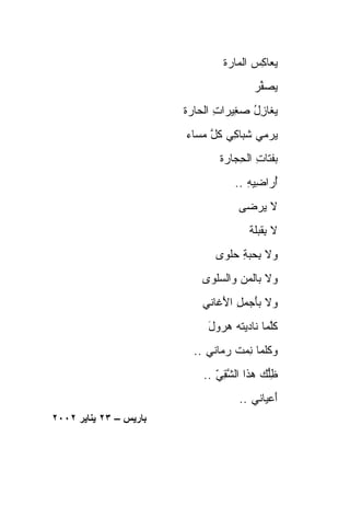 ‫ﻴﻌﺎﻜﺱ ﺍﻟ ‪‬ﺎ ‪‬ﺓ‬
                                  ‫‪  ِ ‬ﻤﺭ‬
                                         ‫ﻴﺼ ﱢﺭ‬
                                         ‫‪ ‬ﻔ ‪‬‬
                        ‫ﻴ ﹶﺎﺯل ﺼ ِﻴﺭﺍﺕ ﺍﻟﺤﺎ ‪‬ﺓ‬
                         ‫‪‬ﻐ ِ ُ ‪ ‬ﻐ ِ ﺭ‬
                        ‫ﻴﺭ‪‬ﻤﻲ ﺸ ‪‬ﺎ ِﻲ ﻜ ﱠ ﻤ ‪‬ﺎﺀ‬
                          ‫ﹸ ﺒ ﻜ ﹸل ‪ ‬ﺴ‬        ‫‪‬‬
                                ‫ﺒﻔ ﹶﺎﺕ ﺍﻟﺤ ‪‬ﺎ ‪‬ﺓ‬
                                 ‫ﹸﺘ ِ ِﺠ ﺭ‬
                                    ‫ﺃ ‪‬ﺍ ِﻴﻪ ..‬
                                       ‫ُﺭ ﻀ ِ‬
                                     ‫ﻻ ﻴﺭ ‪‬ﻰ‬
                                      ‫‪ ‬ﻀ‬
                                        ‫ﻻ ﺒﻘﺒﹶﺔ‬
                                         ‫ِ ﹸ ‪‬ﻠ‬
                               ‫ﻭﻻ ﺒﺤﺒﺔ ﺤﻠﹾﻭﻯ‬
                               ‫ِ ‪  ِ ‬‬
                            ‫ﻭﻻ ﺒﺎﻟﻤﻥ ﻭﺍﻟﺴﻠ ‪‬ﻯ‬
                             ‫‪   ‬ﹾﻭ‬
                            ‫ﻭﻻ ﺒﺄﺠ ‪ ِ ‬ﺍﻷ ﹶﺎﻨﻲ‬
                               ‫َ ‪‬ﻤل َﻏ‬
                             ‫ﻜﻠ ‪‬ﺎ ﻨﺎﺩﻴﺘﻪ ‪‬ﺭ ‪‬ل‬
                             ‫ﹸ ‪ ‬ﻫ ‪‬ﻭ َ‬    ‫ﹸﱠﻤ‬
                          ‫ﻭ ﹸﻠ ‪‬ﺎ ﻨﻤﺕ ﺭ ‪‬ﺎﻨﻲ ..‬
                                ‫‪‬ﻜ ﻤ ِ ‪ ‬ﹸ ‪‬ﻤ‬
                            ‫ﻅﱡﻙ ‪‬ﺫﺍ ﺍﻟﺸﻘﻲ ..‬
                               ‫ﱠِ ّ‬    ‫ِﻠ ﻫ‬
                                     ‫ﺃﻋ ‪‬ﺎﻨﻲ ..‬
                                           ‫َ ‪‬ﻴ‬
‫ﺑﺎریﺲ – ٣٢ یﻨﺎیﺮ ٢٠٠٢‬
 