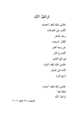 ‫ﹶﺭﺍ ِﻴل ﺍﻷ ‪‬ﺩ‬
                     ‫ﺘ ﺘ ُ َﺒ‬
                          ‫ﻋﻠ ‪‬ﻨﻲ ﹶﺎ ‪‬ﻙ ﻜﻴﻑ ﺃﻋ ِﻑ‬
                           ‫‪‬ﱠﻤ ﻨ ﻴ ﹶ ‪ ‬ﹶ َ ‪‬ﺼ‬
                               ‫ﻷﻜﺴ ‪ ‬ﻓﻲ ﺍﻟﻁﺭ ﹶﺎﺕ‬
                                 ‫ﹸ ‪‬ﻗ‬      ‫ُ ﹶ ‪‬ﺭ‬
                                       ‫ﺭ ﹶﺎﻡ ﺍﻟﻤ ﹶﺭ‬
                                        ‫‪‬ﺨ ‪ ‬ﻁ‬
                                     ‫ﻷﻗﺸ ‪ ‬ﺍﻟﺴ ‪‬ﺎﺏ‬
                                       ‫ﹶ ﱢﺭ ‪‬ﺤ‬
                                     ‫ﻋﻥ ﻭﺠﻪ ﺍﻟﻘ ‪‬ﺭ‬
                                      ‫‪ ِ    ‬ﹶﻤ‬
                                      ‫ﻷﻀﺭﺝ ﺍﻟ ﱠﺎﺭ‬
                                        ‫ُ ‪ ‬ﻨ‬
                                     ‫ﻓﻲ ﺜﻠﺞ ﺍﻟﺸ ‪‬ﺭ‬
                                      ‫ِ ﱠﺠ‬
                           ‫ﻋﱠﻤﻨﻲ ﹶﺎ ‪‬ﻙ ﻜﻴﻑ ﺃﻨ ِﻑ‬
                            ‫ﻨ ﻴ ﹶ ‪ ‬ﹶ َ ﹾﺯ‬    ‫‪‬ﻠ‬
                                    ‫ﻷﻤﺩﺩ ﻓﻲ ﺍﻟﺒ ‪‬ﺎﺭ‬
                                      ‫ِﺤ‬       ‫ُ ‪‬‬
                                         ‫َﺭﻴﺞ ﺍﻟﺯ ‪‬ﺩ‬
                                          ‫ﺃ ِ ‪ ‬ﺒ‬


                           ‫ﻋﻠ ‪‬ﻨﻲ ﹶﺎﻴﻙ ﻜﻴﻑ ﺃﻋ ِﻑ‬
                            ‫‪‬ﱠﻤ ﻨ ‪  ‬ﹶ ‪ ‬ﹶ َ ‪‬ﺯ‬
                                          ‫ﻟﻨﺨﱢﺩ ِﻴﻨﺎ‬
                                             ‫ﹸ ﹶﻠ ‪ ‬ﻓ‬
                                        ‫ﺘﺭﺍﺘﻴل ﺍﻷ ‪‬ﺩ‬
                                         ‫َ َﺒ‬
‫ﺑﺎریﺲ – ٤٢ یﻨﺎیﺮ ٢٠٠٢‬
 