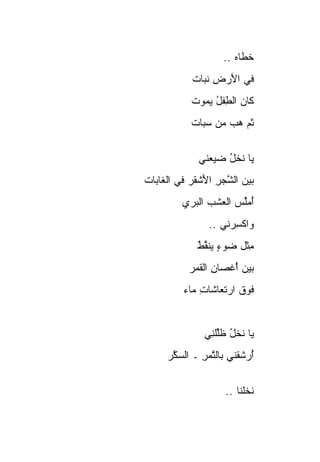 ‫ﺨ ﹶﺎﻩ ..‬
                        ‫ﹸﻁ ‪‬‬
             ‫ﻓﻲ ﺍﻷﺭ ِ ﻨ ‪‬ﺎﺕ‬
               ‫َ ‪‬ﺽ ﹶ ﺒ‬
            ‫ﹶﺎﻥ ﺍﻟﻁﻔل ﻴ ‪‬ﻭﺕ‬
            ‫ﻜ ‪ ِ ‬ﹾ ُ ‪‬ﻤ ﹸ‬
            ‫ﺜﻡ ﻫﺏ ﻤﻥ ﺴ ‪‬ﺎﺕ‬
              ‫‪‬ﺒ‬     ‫ﹶ‪  ‬‬


              ‫ﻴﺎ ﻨﺨل ﻀ ‪‬ﻌﻨﻲ‬
                 ‫ﹶ ﹾ ُ ‪‬ﻴ‬
‫ﺒﻴﻥ ﺍﻟﺸﺠﺭ ﺍﻷﺸ ﹶﺭ ﻓﻲ ﺍﻟ ﹶﺎ ‪‬ﺎﺕ‬
  ‫ﻐﺒ‬          ‫‪   ‬ﱠ ‪ َ ِ ‬ﹾﻘ‬
          ‫ﺃﻤﱢﺱ ﺍﻟﻌﺸﺏ ﺍﻟﺒ ‪‬ﻱ‬
           ‫ُ ‪‬ﻠ ‪  ‬ﹾ ‪ ‬ﺭ‬
                 ‫ﻭﺍﻜﺴﺭ‪‬ﻨﻲ ..‬
                        ‫ﹾِ‬
              ‫ﻤﺜﹾل ﻀﻭﺀ ﻴﻨ ﱢﻁ‬
              ‫‪  ٍ  ‬ﹶﻘ ﹸ‬
              ‫ُ‬            ‫ِ‬
            ‫ﺒﻴﻥ ﺃ ﹶﺼﺎ ِ ﺍﻟﻘ ‪‬ﺭ‬
             ‫‪َْ   ‬ﻏ ﻥ ﹶﻤ‬
          ‫ﻓﻭﻕ ﺍﺭﺘﻌﺎﺸﺎﺕ ‪‬ﺎﺀ‬
            ‫ِﻤ‬         ‫ﹶ‪ ‬ﹶ‬


                ‫ﻴﺎ ﻨﺨل ﻅﻠﻠ ِﻲ‬
                 ‫ﹶ ﹾ ُ ﹶﱢ ﹾﻨ‬
      ‫ﺃﺭﺸﻘﹾﻨﻲ ﺒﺎﻟﺘﻤﺭ ـ ﺍﻟﺴ ﱠﺭ‬
       ‫‪‬ﻜ‬      ‫ﱠ‪ِ‬‬        ‫ُ‪‬ﹸ‬


                      ‫ﻨﺨﹸﻨﺎ ..‬
                           ‫ﹶ ﹾﻠ‬
 