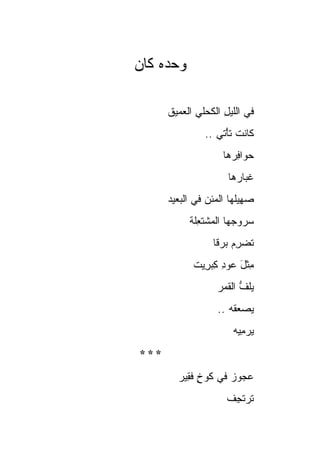 ‫ﻭﺤﺩﻩ ﹶﺎﻥ‬
  ‫‪  ‬ﻜ‬

      ‫ﻓﻲ ﺍﻟﻠﻴل ﺍﻟﻜﺤ‪‬ﻠﻲ ﺍﻟ ‪‬ﻤﻴﻕ‬
         ‫ِ ﹸ ‪ ‬ﻌ‬
                ‫ﹶﺎﻨﺕ ﺘﺄْﺘﻲ ..‬
                       ‫ﹶ‬    ‫ﻜ‬
                     ‫ﺤ ‪‬ﺍﻓ ‪‬ﻫﺎ‬
                       ‫‪ ‬ﻭ ِﺭ‬
                      ‫ﻏ ‪‬ﺎ ‪‬ﻫﺎ‬
                        ‫ﹸﺒ ﺭ‬
      ‫ﺼ ِﻴﹸﻬﺎ ﺍﻟﻤﺌﻥ ﻓﻲ ﺍﻟ ‪‬ﻌﻴﺩ‬
         ‫ﺒ‬       ‫‪‬‬       ‫‪‬ﻬ ﻠ‬
            ‫‪‬ﺭﻭ ‪‬ﻬﺎ ﺍﻟﻤﺸﺘﻌﹶﺔ‬
             ‫‪ ‬ﹾ ﹶ ِﻠ‬  ‫ﺴ ﺠ‬
                  ‫ﹸﻀﺭﻡ ﺒﺭ‪‬ﻗﺎ‬
                  ‫ﺘ ‪  ِ ‬ﹰ‬
             ‫ِﺜل ‪‬ﻭﺩ ﻜﺒ ِﻴﺕ‬
               ‫ﻤ ﹾ َ ﻋ ِ ِ ‪‬ﺭ‬
                   ‫ﻴﻠ ﱡ ﺍﻟﻘ ‪‬ﺭ‬
                    ‫‪‬ﹸﻑ ﹶﻤ‬
                   ‫ﻴﺼﻌ ﹸﻪ ..‬
                       ‫‪  ‬ﻘ‬
                        ‫ﻴﺭ ِﻴﻪ‬
                          ‫‪ ‬ﻤ‬
‫***‬
        ‫ﻋ ‪‬ﻭﺯ ﻓﻲ ﻜﻭﺥ ﻓ ِﻴﺭ‬
          ‫ٍ ﹶﻘ‬       ‫‪‬ﺠ ‪‬‬
                      ‫ﺘﺭﺘ ِﻑ‬
                      ‫ﹶ ‪ ‬ﹶﺠ ﹸ‬
 