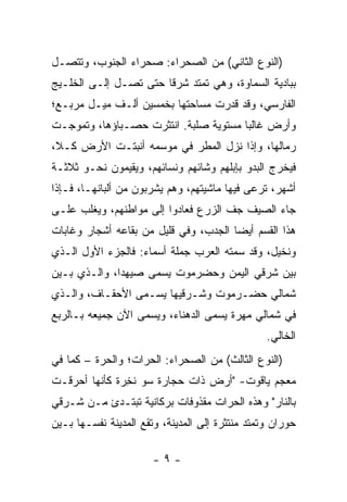 ‫)ﺍﻟﻨﻭﻉ ﺍﻟﺜﺎﻨﻲ( ﻤﻥ ﺍﻟﺼﺤﺭﺍﺀ: ﺼﺤﺭﺍﺀ ﺍﻟﺠﻨﻭﺏ، ﻭﺘﺘﺼـل‬
‫ﺒﺒﺎﺩﻴﺔ ﺍﻟﺴﻤﺎﻭﺓ، ﻭﻫﻲ ﺘﻤﺘﺩ ﺸﺭﻗﺎ ﺤﺘﻰ ﺘﺼـل ﺇﻟـﻰ ﺍﻟﺨﻠـﻴﺞ‬
                       ‫ﹰ‬
‫ﺍﻟﻔﺎﺭﺴﻲ، ﻭﻗﺩ ﻗﺩ ‪‬ﺕ ﻤﺴﺎﺤﺘﻬﺎ ﺒﺨﻤﺴﻴﻥ ﺃﻟـﻑ ﻤﻴـل ﻤﺭﺒـﻊ؛‬
                                 ‫‪‬ﺭ‬
‫ﻭﺃﺭﺽ ﻏﺎﻟﺒﺎ ﻤﺴﺘﻭﻴﺔ ﺼﻠﺒﺔ. ﺍﻨﺘﺜﺭﺕ ﺤﺼـﺒﺎﺅﻫﺎ، ﻭﺘﻤ ‪‬ﺠـﺕ‬
   ‫ﻭ‬                                    ‫‪‬‬
‫ﺭﻤﺎﻟﻬﺎ، ﻭﺇﺫﺍ ﻨﺯل ﺍﻟﻤﻁﺭ ﻓﻲ ﻤﻭﺴﻤﻪ ﺃﻨﺒﺘـﺕ ﺍﻷﺭﺽ ﻜـ ﹰ،‬
 ‫ﻼ‬
‫ﻓﻴﺨﺭﺝ ﺍﻟﺒﺩﻭ ﺒﺈﺒﻠﻬﻡ ﻭﺸﺎﺌﻬﻡ ﻭﻨﺴﺎﺌﻬﻡ، ﻭﻴﻘﻴﻤﻭﻥ ﻨﺤـﻭ ﺜﻼﺜـﺔ‬
‫ﺃﺸﻬﺭ، ﺘﺭﻋﻰ ﻓﻴﻬﺎ ﻤﺎﺸﻴﺘﻬﻡ، ﻭﻫﻡ ﻴﺸﺭﺒﻭﻥ ﻤﻥ ﺃﻟﺒﺎﻨﻬـﺎ، ﻓـﺈﺫﺍ‬
‫ﺠﺎﺀ ﺍﻟﺼﻴﻑ ﺠﻑ ﺍﻟﺯﺭﻉ ﻓﻌﺎﺩﻭﺍ ﺇﻟﻰ ﻤﻭﺍﻁﻨﻬﻡ، ﻭﻴﻐﻠﺏ ﻋﻠـﻰ‬
                                     ‫ﹼ‬
‫ﻫﺫﺍ ﺍﻟﻘﺴﻡ ﺃﻴﻀﺎ ﺍﻟﺠﺩﺏ، ﻭﻓﻲ ﻗﻠﻴل ﻤﻥ ﺒﻘﺎﻋﻪ ﺃﺸﺠﺎﺭ ﻭﻏﺎﺒﺎﺕ‬
                                       ‫‪‬‬
‫ﻭﻨﺨﻴل، ﻭﻗﺩ ﺴ ‪‬ﺘﻪ ﺍﻟﻌﺭﺏ ﺠﻤﻠﺔ ﺃﺴﻤﺎﺀ: ﻓﺎﻟﺠﺯﺀ ﺍﻷﻭل ﺍﻟـﺫﻱ‬
                                    ‫ﻤﹾ ‪‬‬
‫ﺒﻴﻥ ﺸﺭﻗﻲ ﺍﻟﻴﻤﻥ ﻭﺤﻀﺭﻤﻭﺕ ﻴﺴﻤﻰ ﺼﻴﻬ ‪‬ﺍ، ﻭﺍﻟـﺫﻱ ﺒـﻴﻥ‬
              ‫‪  ‬ﺩ‬
‫ﺸﻤﺎﻟﻲ ﺤﻀـﺭﻤﻭﺕ ﻭﺸـﺭﻗﻴﻬﺎ ﻴﺴـﻤﻰ ﺍﻷﺤﻘـﺎﻑ، ﻭﺍﻟـﺫﻱ‬
‫ﻓﻲ ﺸﻤﺎﻟﻲ ﻤﻬ ‪‬ﺓ ﻴﺴﻤﻰ ﺍﻟﺩﻫﻨﺎﺀ، ﻭﻴﺴﻤﻰ ﺍﻵﻥ ﺠﻤﻴﻌﻪ ﺒـﺎﻟﺭﺒﻊ‬
                                       ‫‪ ‬ﺭ‬
                                                 ‫ﺍﻟﺨﺎﻟﻲ.‬
‫)ﺍﻟﻨﻭﻉ ﺍﻟﺜﺎﻟﺙ( ﻤﻥ ﺍﻟﺼﺤﺭﺍﺀ: ﺍﻟﺤ ‪‬ﺍﺕ؛ ﻭﺍﻟﺤ ‪‬ﺓ – ﻜﻤﺎ ﻓﻲ‬
          ‫ﺭ‬         ‫‪‬ﺭ‬
‫ﻤﻌﺠﻡ ﻴﺎﻗﻭﺕ- "ﺃﺭﺽ ﺫﺍﺕ ﺤﺠﺎﺭﺓ ﺴﻭ ﻨﺨ ‪‬ﺓ ﻜﺄﻨﻬﺎ ﺃﺤﺭﻗـﺕ‬
              ‫ﹶ ِﺭ‬
‫ﺒﺎﻟﻨﺎﺭ" ﻭﻫﺫﻩ ﺍﻟﺤ ‪‬ﺍﺕ ﻤﻘﺫﻭﻓﺎﺕ ﺒﺭﻜﺎﻨﻴﺔ ﺘﺒﺘـﺩﺉ ﻤـﻥ ﺸـﺭﻗﻲ‬
                                   ‫ﺭ‬
‫‪‬ﻭﺭﺍﻥ ﻭﺘﻤﺘﺩ ﻤﻨﺘﺜﺭﺓ ﺇﻟﻰ ﺍﻟﻤﺩﻴﻨﺔ، ﻭﺘﻘﻊ ﺍﻟﻤﺩﻴﻨﺔ ﻨﻔﺴـﻬﺎ ﺒـﻴﻥ‬
                                                       ‫ﺤ‬

                       ‫-٩-‬
 