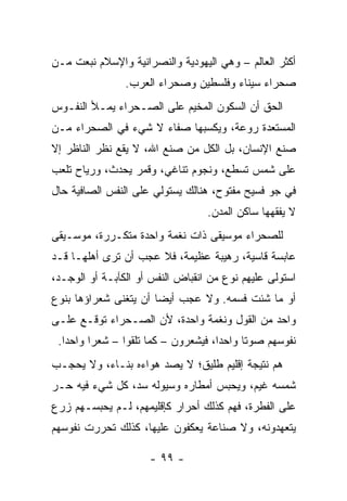 ‫ﺃﻜﺜﺭ ﺍﻟﻌﺎﻟﻡ – ﻭﻫﻲ ﺍﻟﻴﻬﻭﺩﻴﺔ ﻭﺍﻟﻨﺼﺭﺍﻨﻴﺔ ﻭﺍﻹﺴﻼﻡ ﻨﺒﻌﺕ ﻤـﻥ‬
                ‫ﺼﺤﺭﺍﺀ ﺴﻴﻨﺎﺀ ﻭﻓﻠﺴﻁﻴﻥ ﻭﺼﺤﺭﺍﺀ ﺍﻟﻌﺭﺏ.‬
‫ﺍﻟﺤﻕ ﺃﻥ ﺍﻟﺴﻜﻭﻥ ﺍﻟﻤﺨﻴﻡ ﻋﻠﻰ ﺍﻟﺼـﺤﺭﺍﺀ ﻴﻤـﻸ ﺍﻟﻨﻔـﻭﺱ‬
‫ﺍﻟﻤﺴﺘﻌﺩﺓ ﺭﻭ‪‬ﻋﺔ، ﻭﻴﻜﺴﺒﻬﺎ ﺼﻔﺎﺀ ﻻ ﺸﻲﺀ ﻓﻲ ﺍﻟﺼﺤﺭﺍﺀ ﻤـﻥ‬
                                       ‫‪‬‬
‫ﺼﻨﻊ ﺍﻹﻨﺴﺎﻥ، ﺒل ﺍﻟﻜل ﻤﻥ ﺼﻨﻊ ﺍﷲ، ﻻ ﻴﻘﻊ ﻨﻅﺭ ﺍﻟﻨﺎﻅﺭ ﺇﻻ‬
‫ﻋﻠﻰ ﺸﻤﺱ ﺘﺴﻁﻊ، ﻭﻨﺠﻭﻡ ﺘﻨﺎﻏﻲ، ﻭﻗﻤﺭ ﻴﺤﺩﺙ، ﻭﺭﻴﺎﺡ ﺘﻠﻌﺏ‬
‫ﻓﻲ ﺠﻭ ﻓﺴﻴﺢ ﻤﻔﺘﻭﺡ، ﻫﻨﺎﻟﻙ ﻴﺴﺘﻭﻟﻲ ﻋﻠﻰ ﺍﻟﻨﻔﺱ ﺍﻟﺼﺎﻓﻴﺔ ﺤﺎل‬
                                  ‫ﻻ ﻴﻔﻘﻬﻬﺎ ﺴﺎﻜﻥ ﺍﻟﻤﺩﻥ.‬
‫ﻟﻠﺼﺤﺭﺍﺀ ﻤﻭﺴﻴﻘﻰ ﺫﺍﺕ ﻨﻐﻤﺔ ﻭﺍﺤﺩﺓ ﻤﺘﻜـﺭﺭﺓ، ﻤﻭﺴـﻴﻘﻰ‬
‫ﻋﺎﺒﺴﺔ ﻗﺎﺴﻴﺔ، ﺭﻫﻴﺒﺔ ﻋﻅﻴﻤﺔ، ﻓﻼ ﻋﺠﺏ ﺃﻥ ﺘﺭﻯ ﺃﻫﻠﻬـﺎ ﻗـﺩ‬
‫ﺍﺴﺘﻭﻟﻰ ﻋﻠﻴﻬﻡ ﻨﻭﻉ ﻤﻥ ﺍﻨﻘﺒﺎﺽ ﺍﻟﻨﻔﺱ ﺃﻭ ﺍﻟﻜﺂﺒـﺔ ﺃﻭ ﺍﻟﻭﺠـﺩ،‬
‫ﺃﻭ ﻤﺎ ﺸﺌﺕ ﻓﺴ ‪‬ﻪ. ﻭﻻ ﻋﺠﺏ ﺃﻴﻀﺎ ﺃﻥ ﻴﺘﻐﻨﻰ ﺸﻌﺭﺍﺅﻫﺎ ﺒﻨﻭﻉ‬
                       ‫‪‬‬            ‫ﻤ‬
‫ﻭﺍﺤﺩ ﻤﻥ ﺍﻟﻘﻭل ﻭﻨﻐﻤﺔ ﻭﺍﺤﺩﺓ، ﻷﻥ ﺍﻟﺼـﺤﺭﺍﺀ ﺘﻭﻗـﻊ ﻋﻠـﻰ‬
 ‫ﻨﻔﻭﺴﻬﻡ ﺼﻭﺘﺎ ﻭﺍﺤﺩﺍ، ﻓﻴﺸﻌﺭﻭﻥ – ﻜﻤﺎ ﺘﻠﻘﻭﺍ – ﺸﻌﺭﺍ ﻭﺍﺤﺩﺍ.‬
   ‫‪‬‬     ‫‪‬‬                           ‫‪‬‬     ‫ﹰ‬
‫ﻫﻡ ﻨﺘﻴﺠﺔ ﺇﻗﻠﻴﻡ ﻁﻠﻴﻕ؛ ﻻ ﻴﺼﺩ ﻫﻭﺍﺀﻩ ﺒﻨـﺎﺀ، ﻭﻻ ﻴﺤﺠـﺏ‬
‫ﺸﻤﺴﻪ ﻏﻴﻡ، ﻭﻴﺤﺒﺱ ﺃﻤﻁﺎﺭﻩ ﻭﺴﻴﻭﻟﻪ ﺴﺩ، ﻜل ﺸﻲﺀ ﻓﻴﻪ ﺤـﺭ‬
‫ﻋﻠﻰ ﺍﻟﻔﻁﺭﺓ، ﻓﻬﻡ ﻜﺫﻟﻙ ﺃﺤﺭﺍﺭ ﻜﺈﻗﻠﻴﻤﻬﻡ، ﻟـﻡ ﻴﺤﺒﺴـﻬﻡ ﺯﺭﻉ‬
‫ﻴﺘﻌﻬﺩﻭﻨﻪ، ﻭﻻ ﺼﻨﺎﻋﺔ ﻴﻌﻜﻔﻭﻥ ﻋﻠﻴﻬﺎ، ﻜﺫﻟﻙ ﺘﺤﺭﺭﺕ ﻨﻔﻭﺴﻬﻡ‬

                     ‫- ٩٩ -‬
 