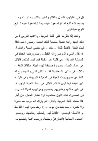 ‫ﻗل ﻓﻲ ﻋﻘﻠﻴﺘﻬﻡ، ﻓﺎﻟﻌﺩل ﻭﺍﻟﻅﻠﻡ ﻭﺍﻟﺨﻴﺭ ﻭﺍﻟﺸﺭ ﻭﻤﺎ ﻴـﺫﻡ ﻭﻤـﺎ‬
‫ﻴﻤﺩﺡ، ﻜﻠﻪ ﺘﺎﺒﻊ ﻟﻤﺎ ﺘﻭﺍﻀﻌﻭﺍ ﻋﻠﻴﻪ، ﻭﻤﺎ ﺘﻭﺍﻀﻌﻭﺍ ﻋﻠﻴﻪ ﺘـﺎﺒﻊ‬
                                           ‫ﻟﻨﻭﻉ ﻤﻌﻴﺸﺘﻬﻡ.‬
‫ﻭﺃﻨﺕ ﺇﺫﺍ ﻨﻅﺭﺕ ﻋﻠﻰ ﺍﻟﻠﻐﺔ ﺍﻟﻌﺭﺒﻴﺔ، ﻭﺍﻷﺩﺏ ﺍﻟﻌﺭﺒﻲ ﻓـﻲ‬
‫ﺫﻟﻙ ﺍﻟﻌﻬﺩ ﺭﺃﻴﺘﻪ ﻨﺘﻴﺠﺔ ﻁﺒﻴﻌﻴﺔ ﻟﺘﻠﻙ ﺍﻟﺤﻴﺎﺓ، ﻭﺼﻭﺭﺓ ﺼـﺎﺩﻗﺔ‬
‫ﻟﻬﺫﻩ ﺍﻟﺒﻴﺌﺔ. ﻓﺄﻟﻔﺎﻅ ﺍﻟﻠﻐﺔ – ﻤﺜﻼ – ﻓﻲ ﻤﻨﺘﻬﻰ ﺍﻟﺴﻌﺔ ﻭﺍﻟﺩﻗـﺔ،‬
                          ‫ﹰ‬
‫ﺇﺫﺍ ﻜﺎﻥ ﺍﻟﺸﻲﺀ ﺍﻟﻤﻭﻀﻭﻉ ﻟﻪ ﺍﻟﻠﻔﻅ ﻤﻥ ﻀﺭﻭﺭﻴﺎﺕ ﺍﻟﺤﻴﺎﺓ ﻓﻲ‬
‫ﺍﻟﻤﻌﻴﺸﺔ ﺍﻟﺒﺩﻭﻴﺔ، ﻭﻫﻲ ﻗﻠﻴﻠﺔ ﻏﻴﺭ ﺩﻗﻴﻘﺔ ﻓﻴﻤﺎ ﻟﻴﺱ ﻜﺫﻟﻙ. ﻓﺎﻹﺒل‬
‫ﻫﻲ ﻋﻤﺎﺩ ﺍﻟﺤﻴﺎﺓ، ﻭﺼﻭﺭﺓ ﺼﺎﺩﻗﺔ ﻟﻬﺫﻩ ﺍﻟﺒﻴﺌﺔ. ﻓﺄﻟﻔﺎﻅ ﺍﻟﻠﻐﺔ –‬
‫ﻤﺜﻼ – ﻓﻲ ﻤﻨﺘﻬﻰ ﺍﻟﺴﻌﺔ ﻭﺍﻟﺩﻗﺔ، ﺇﺫﺍ ﻜﺎﻥ ﺍﻟﺸﻲﺀ ﺍﻟﻤﻭﻀﻭﻉ ﻟﻪ‬
                                                  ‫ﹰ‬
‫ﺍﻟﻠﻔﻅ ﻤﻥ ﻀﺭﻭﺭﻴﺎﺕ ﺍﻟﺤﻴﺎﺓ ﻓﻲ ﺍﻟﻤﻌﻴﺸﺔ ﺍﻟﺒﺩﻭﻴﺔ، ﻭﻫﻲ ﻗﻠﻴﻠـﺔ‬
‫ﻏﻴﺭ ﺩﻗﻴﻘﺔ ﻓﻴﻤﺎ ﻟﻴﺱ ﻜﺫﻟﻙ. ﻓﺎﻹﺒل ﻫﻲ ﻋﻤﺎﺩ ﺍﻟﺤﻴﺎﺓ ﺍﻟﺒﺩﻭﻴـﺔ،‬
‫ﻫﻲ ﺨﻴﺭ ﻤﺄﻜﻠﻬﻡ ﻭﻤﺸﺭﺒﻬﻡ ﻭﻤﻠﺒﺴﻬﻡ ﻭﻤﺭﻜﺒﻬﻡ، ﻓﺤﻴﺎﺓ ﺍﻟﻌـﺭﺏ‬
‫ﻓﻲ ﺍﻟﺼﺤﺭﺍﺀ ﺘﻜﺎﺩ ﺘﻜﻭﻥ ﻤﺴﺘﺤﻴﻠﺔ ﻟﻭﻻ ﻓﻀل ﺍﻟﺠﻤل، ﻤﻥ ﺃﺠل‬
‫ﻫﺫﺍ ﻤﻠﺌﺕ ﺍﻟﻠﻐﺔ ﺍﻟﻌﺭﺒﻴﺔ ﺒﺎﻹﺒل، ﻓﻠﻡ ﻴﺘﺭﻙ ﺍﻟﻌـﺭﺏ ﺼـﻐﻴﺭﺓ‬
‫ﻭﻻ ﻜﺒﻴﺭﺓ – ﻤﻤﺎ ﻴﺘﻌﻠـﻕ ﺒﻬـﺎ – ﺇﻻ ﻭﻀـﻌﻭﺍ ﻟﻬـﺎ ﺍﻟﻠﻔـﻅ‬
‫ﺃﻭ ﺍﻷﻟﻔﺎﻅ؛ ﻓﻭﻀﻌﻭﺍ ﺍﻷﻟﻔﺎﻅ ﻟﻬﺎ، ﻭﻟﺤﻤﻠﻬﺎ ﻭﻨﺘﺎﺠﻬﺎ، ﻭﻭﻀﻌﻭﺍ‬
‫ﺍﻷﺴﻤﺎﺀ ﻷﺴﻨﺎﻨﻬﺎ )ﺃﻋﻤﺎﺭﻫﺎ( ﻭﺤﺒﻠﻬﺎ، ﻭﺭﻀـﺎﻋﻬﺎ ﻭﻓﻁﺎﻤﻬـﺎ،‬

                      ‫- ١٠١ -‬
 