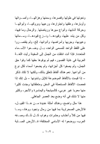 ‫ﻭﻨﻌﻭﺘﻬﺎ ﻓﻲ ﻁﻭﻟﻬﺎ ﻭﻗﺼﺭﻫﺎ، ﻭﺴﻤﻨﻬﺎ ﻭﻫﺯﺍﻟﻬـﺎ، ﻭﺃﺼـﻭﺍﺘﻬﺎ‬
‫ﻭﺃﻭﺒﺎﺭﻫﺎ، ﻭﻋﻠﻘﻬﺎ ﻭﺍﺠﺘﺭﺍﺭﻫﺎ، ﻭﺭﻋﻴﻬﺎ ﻭﺒﺭﻭﻜﻬـﺎ، ﻭﺃﺒﻭﺍﻟﻬـﺎ‬
‫ﻭﺤﺭﻜﺔ ﺃﺫﻨﺎﺒﻬﺎ، ﻭﺃﻨﻭﺍﻉ ﺴﻴﺭﻫﺎ ﻭﺭﻴﺎﻀﺘﻬﺎ. ﻭﺍﻟﺭﺤﺎل ﻭﻤﺎ ﻓﻴﻬﺎ،‬
‫ﻭﻜل ﻤﻥ ﻴﺸﺩ ﻋﻠﻴﻬﺎ، ﻭﻗﻴﻭﺩﻫـﺎ ﻭﻨـﺯﻉ ﻗﻴﻭﺩﻫـﺎ، ﻭﺴـﻤﺎﺘﻬﺎ‬
‫ﻭﻋﻴﻭﺒﻬﺎ، ﻭﺠﺭﻴﻬﺎ ﻭﺃﻤﺭﺍﻀﻬﺎ، ﻭﺃﺩﻭﺍﺌﻬﺎ، ﺇﻟﺦ، ﻭﻟﻡ ﻴﻘﺘﺼـﺭﻭﺍ‬
‫ﻋﻠﻰ ﺍﻟﻠﻔﻅ ﺍﻟﻭﺍﺤﺩ ﻟﻠﻤﺴﻤﻰ ﺍﻟﻭﺍﺤﺩ، ﺒـل ﻭﻀـﻌﻭﺍ ﺍﻷﺴـﻤﺎﺀ‬
‫ﺍﻟﻤﺘﻌﺩﺩﺓ. ﻓﺈﺫﺍ ﺃﻨﺕ ﺍﻨﺘﻘﻠﺕ ﻤﻥ ﺍﻟﺠﻤل ﺇﻟﻰ ﺍﻟﺴﻔﻴﻨﺔ ﺭﺃﻴﺕ ﺍﻟﻠﻐـﺔ‬
‫ﺍﻟﻌﺭﺒﻴﺔ ﻓﻲ ﻏﺎﻴﺔ ﺍﻟﻘﺼﻭﺭ، ﻓﻬﻡ ﻟﻡ ﻴﻭﻓﻭﻫﺎ ﺤﻘﻬﺎ ﻜﻤﺎ ﻭﻓﻭﺍ ﺤﻕ‬
‫ﺍﻟﺠﻤل، ﻭﻟﻡ ﻴﺼﻔﻭﺍ ﻜل ﺃﺠﺯﺍﺌﻬﺎ، ﻭﻟﻡ ﻴﻀﻌﻭﺍ ﺃﺴﻤﺎﺀ ﻟﻜل ﻨﻭﻉ‬
‫ﻤﻥ ﺃﻨﻭﺍﻋﻬﺎ. ﻨﻌﻡ ﻫﻨﺎﻙ ﺃﻟﻔﺎﻅ ﺘﺘﻌﻠﻕ ﺒﺫﻟﻙ، ﻭﻟﻜﻨﻬﺎ ﻻ ﺘﻜﺎﺩ ﺘﺫﻜﺭ‬
‫– ﺇﺫﺍ ﻗﻴﺴﺕ ﺒﺎﻷﻟﻔﺎﻅ ﺍﻟﻤﻭﻀﻭﻋﺔ ﻟﻺﺒل ﻭﺸﺌﻭﻨﻬﺎ – ﺒل ﺇﻨﻙ ﺇﺫﺍ‬
‫ﻓﺤﺼﺕ ﺍﻷﻟﻔﺎﻅ ﺍﻟﻤﺴﺘﻌﻤﻠﺔ ﻓﻲ ﺍﻟﺴﻔﻥ ﻭﻤﺘﻌﻠﻘﺎﺘﻬﺎ ﻭﺠﺩﺕ ﻜﺜﻴﺭﺍ‬
 ‫‪‬‬
‫ﻤﻨﻬﺎ ﻤﻌﺭﺒﺎ ﻏﻴﺭ ﻋﺭﺒﻲ، ﻜﺎﻟﺴﻴﺎﺒﺠﺔ ﻭﺍﻟﻴﻤﺎﺴﺭﺓ ﻭﺍﻷﻨﺠﺭ، ﻭﻜﺜﻴﺭ‬
                                             ‫‪‬‬
            ‫ﻤﻨﻬﺎ ﻻ ﻨﺸﻙ ﻓﻲ ﺃﻨﻪ ﻭﻀﻊ ﺒﻌﺩ ﺍﻟﻌﺼﺭ ﺍﻟﺠﺎﻫﻠﻲ.‬
‫ﻫﺫﺍ ﻤﺜل ﻭﺍﻀﺢ، ﻭﻫﻨﺎﻙ ﺃﻤﺜﻠﺔ ﻋﺩﻴﺩﺓ ﻤـﻥ ﻫـﺫﺍ ﺍﻟﻘﺒﻴـل،‬
‫ﻓﺎﻷﺭﺽ ﺍﻟﺼﺤﺭﺍﻭﻴﺔ ﺒﻤﺎ ﻓﻴﻬﺎ ﻤﻥ ﺭﻤﺎل ﻭﻨﺠﻭﺩ ﻭﻭﻫﺎﺩ، ﻭﻤـﺎ‬
‫ﻓﻴﻬﺎ ﻤﻥ ﻜﻸ ﻭﺃﻋﺸﺎﺏ ﻭﺤﺸﺭﺍﺕ ﻭﻫﻭﺍﻡ، ﻜـل ﺫﻟـﻙ ﻭﺼـﻔﻪ‬
‫ﺍﻟﻌﺭﺏ، ﻭﻭﻀﻌﻭﺍ ﻟﻪ ﺍﻷﺴﺎﻤﻲ ﺍﻟﻤﺨﺘﻠﻔﺔ؛ ﻓـﺎﻷﺭﺽ ﺍﻟﺼـﻠﺒﺔ‬

                      ‫- ٢٠١ -‬
 