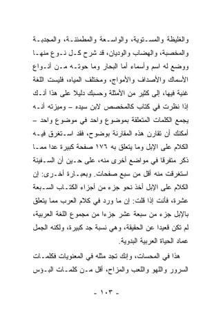 ‫ﻭﺍﻟﻐﻠﻴﻅﺔ ﻭﺍﻟﻤﺴـﺘﻭﻴﺔ، ﻭﺍﻟﻭﺍﺴـﻌﺔ ﻭﺍﻟﻤﻁﻤﺌﻨـﺔ، ﻭﺍﻟﻤﺠﺩﺒـﺔ‬
‫ﻭﺍﻟﻤﺨﺼﺒﺔ، ﻭﺍﻟﻬﻀﺎﺏ ﻭﺍﻟﻭﺩﻴﺎﻥ، ﻗﺩ ﺸﺭﺡ ﻜـل ﻨـﻭﻉ ﻤﻨﻬـﺎ‬
‫ﻭﻭﻀﻊ ﻟﻪ ﺍﺴﻡ ﻭﺃﺴﻤﺎﺀ ﺃﻤﺎ ﺍﻟﺒﺤﺎﺭ ﻭﻤﺎ ﺤﻭﺘـﻪ ﻤـﻥ ﺃﻨـﻭﺍﻉ‬
‫ﺍﻷﺴﻤﺎﻙ ﻭﺍﻷﺼﺩﺍﻑ ﻭﺍﻷﻤﻭﺍﺝ، ﻭﻤﺨﺘﻠﻑ ﺍﻟﻤﻴﺎﻩ، ﻓﻠﻴﺴﺕ ﺍﻟﻠﻐﺔ‬
‫ﻏﻨﻴﺔ ﻓﻴﻬﺎ، ﺇﻟﻰ ﻜﺜﻴﺭ ﻤﻥ ﺍﻷﻤﺜﻠﺔ ﻭﺤﺴﺒﻙ ﺩﻟﻴﻼ ﻋﻠﻰ ﻫﺫﺍ ﺃﻨـﻙ‬
             ‫ﹰ‬
‫ﺇﺫﺍ ﻨﻅﺭﺕ ﻓﻲ ﻜﺘﺎﺏ ﻜﺎﻟﻤﺨﺼﺹ ﻻﺒﻥ ﺴﻴﺩﻩ – ﻭﻤﻴﺯﺘﻪ ﺃﻨـﻪ‬
‫ﻴﺠﻤﻊ ﺍﻟﻜﻠﻤﺎﺕ ﺍﻟﻤﺘﻌﻠﻘﺔ ﺒﻤﻭﻀﻭﻉ ﻭﺍﺤﺩ ﻓﻲ ﻤﻭﻀﻭﻉ ﻭﺍﺤﺩ –‬
‫ﺃﻤﻜﻨﻙ ﺃﻥ ﺘﻘﺎﺭﻥ ﻫﺫﻩ ﺍﻟﻤﻘﺎﺭﻨﺔ ﺒﻭﻀﻭﺡ، ﻓﻘﺩ ﺍﺴـﺘﻐﺭﻕ ﻓﻴـﻪ‬
‫ﺍﻟﻜﻼﻡ ﻋﻠﻰ ﺍﻹﺒل ﻭﻤﺎ ﻴﺘﻌﻠﻕ ﺒﻪ ٦٧١ ﺼﻔﺤﺔ ﻜﺒﻴﺭﺓ ﻋﺩﺍ ﻤﻤـﺎ‬
‫ﺫﻜﺭ ﻤﺘﻔﺭﻗﺎ ﻓﻲ ﻤﻭﺍﻀﻊ ﺃﺨﺭﻯ ﻤﻨﻪ، ﻋﻠﻰ ﺤـﻴﻥ ﺃﻥ ﺍﻟﺴـﻔﻴﻨﺔ‬
                                         ‫ﹰ‬
‫ﺍﺴﺘﻐﺭﻗﺕ ﻤﻨﻪ ﺃﻗل ﻤﻥ ﺴﺒﻊ ﺼﻔﺤﺎﺕ. ﻭﺒﻌﺒـﺎﺭﺓ ﺃﺨـﺭﻯ: ﺇﻥ‬
‫ﺍﻟﻜﻼﻡ ﻋﻠﻰ ﺍﻹﺒل ﺃﺨﺫ ﻨﺤﻭ ﺠﺯﺀ ﻤﻥ ﺃﺠﺯﺍﺀ ﺍﻟﻜﺘـﺎﺏ ﺍﻟﺴـﺒﻌﺔ‬
‫ﻋﺸﺭﺓ، ﻓﺄﻨﺕ ﺇﺫﺍ ﻗﻠﺕ: ﺇﻥ ﻤﺎ ﻭﺭﺩ ﻓﻲ ﻜﻼﻡ ﺍﻟﻌﺭﺏ ﻤﻤﺎ ﻴﺘﻌﻠﻕ‬
‫ﺒﺎﻹﺒل ﺠﺯﺀ ﻤﻥ ﺴﺒﻌﺔ ﻋﺸﺭ ﺠﺯﺀﺍ ﻤﻥ ﻤﺠﻤﻭﻉ ﺍﻟﻠﻐﺔ ﺍﻟﻌﺭﺒﻴﺔ،‬
                         ‫‪‬‬
‫ﻟﻡ ﺘﻜﻥ ﻗﻌﻴﺩﺍ ﻋﻥ ﺍﻟﺤﻘﻴﻘﺔ، ﻭﻫﻲ ﻨﺴﺒﺔ ﺠﺩ ﻜﺒﻴﺭﺓ، ﻭﻟﻜﻨﻪ ﺍﻟﺠﻤل‬
                                            ‫‪‬‬
                              ‫ﻋﻤﺎﺩ ﺍﻟﺤﻴﺎﺓ ﺍﻟﻌﺭﺒﻴﺔ ﺍﻟﺒﺩﻭﻴﺔ.‬
‫ﻫﺫﺍ ﻓﻲ ﺍﻟﻤﺤﺴﺎﺕ، ﻭﺇﻨﻙ ﺘﺠﺩ ﻤﺜﻠﻪ ﻓﻲ ﺍﻟﻤﻌﻨﻭﻴﺎﺕ ﻓﻜﻠﻤـﺎﺕ‬
‫ﺍﻟﺴﺭﻭﺭ ﻭﺍﻟﻠﻬﻭ ﻭﺍﻟﻠﻌﺏ ﻭﺍﻟﻤﺯﺍﺡ، ﺃﻗل ﻤـﻥ ﻜﻠﻤـﺎﺕ ﺍﻟﺒـﺅﺱ‬

                     ‫- ٣٠١ -‬
 