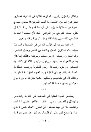 ‫ﻭﺍﻟﻘﺘﺎل ﻭﺍﻟﺤﺯﻥ ﻭﺍﻟﻭﻴل. ﺃﻟﻡ ﺘﺭﻫﻡ ﺘﻔﻨﻨﻭﺍ ﻓﻲ ﺍﻟﺩﺍﻫﻴﺔ، ﻓﺼﺎﺭﻭﺍ‬
‫ﻴﺨﺘﺭﻋﻭﻥ ﻟﻬﺎ ﻤﻥ ﺍﻷﺴﻤﺎﺀ ﻤﺎ ﺃﺘﻌﺏ ﺍﻟﻠﻐﻭﻴﻴﻥ؟! ﺤﺘـﻰ ﺠﻤـﻊ‬
‫ﺤﻤﺯﺓ ﻤﻥ ﺃﺴﻤﺎﺌﻬﺎ ﻤﺎ ﻴﺯﻴﺩ ﻋﻠﻰ ﺃﺭﺒﻌﻤﺎﺌﺔ، ﻭﺤﺘـﻰ ﻗـﺎﻟﻭﺍ ﺇﻥ‬
‫ﻜﺜﺭﺓ ﺃﺴﻤﺎﺀ ﺍﻟﺩﻭﺍﻫﻲ ﻤﻥ ﺍﻟﺩﻭﺍﻫﻲ! ﺫﻟﻙ ﻷﻥ ﻁﺒﻴﻌـﺔ ﺍﻟﺒﻴﺌـﺔ‬
    ‫ﺘﺴﺘﺩﻋﻲ ﺫﻟﻙ، ﻓﻬﻲ ﺒﻴﺌﺔ ﺸﻘﺎﺀ ﻭﻓﻘﺭ، ﻻ ﺒﻴﺌﺔ ﺭﺨﺎﺀ ﻭﻨﻌﻴﻡ.‬
‫ﻭﺇﻥ ﺃﻨﺕ ﻨﻅﺭﺕ ﺇﻟﻰ ﺍﻷﺩﺏ ﺍﻟﻌﺭﺒﻲ ﻓﻲ ﺍﻟﺠﺎﻫﻠﻴﺔ ﺭﺃﻴﺕ ﻫﺫﺍ‬
‫ﺒﻌﻴﻨﻪ، ﻓﻜﻡ ﺍﺴﺘﻐﺭﻕ ﺍﻟﺠﻤل ﻭﺍﻟﻨﺎﻗﺔ ﻤﻥ ﺍﻟﺸﻌﺭ ﻭﺨﻴﺎل ﺍﻟﺸﺎﻋﺭ!‬
‫ﻭﻜﻡ ﺍﺴﺘﻐﺭﻕ ﻭﺼﻑ ﺍﻷﺭﺽ ﺴﻬﻠﻬﺎ ﻭﺤﺯ‪‬ﻨﻬﺎ! ﻭﻜﺫﻟﻙ ﺇﻨﻤﺎ ﻜﺎﻥ‬
‫ﻴﻤﺩﺡ ﺍﻟﺸﻌﺭﺍﺀ ﻤﻤﺩﻭﺤﻬﻡ؛ ﻭﻴﺭﺜﻭﻥ ﻤﻴﺘﻬﻡ ﺒـﺎﻷﺨﻼﻕ ﺍﻟﻔﺎﺸـﻴﺔ‬
‫ﻟﻌﻬﺩﻫﻡ، ﻤﻥ ﻜﺭﻡ ﻭﺸﺠﺎﻋﺔ؛ ﻭﻜﺎﻥ ﻟﻠﺒﻁﻭﻟﺔ ﻭﻭﺼﻑ ﻋﺎﻁﻔـﺔ‬
‫ﺍﻟﺤﻤﺎﺴﺔ، ﻭﺍﻟﺘﻤﺩﺡ ﺒﺸﻥ ﺍﻟﻐﺎﺭﺓ ﻭﺭﺩ ﺍﻟﻌﺩﻭ، ﺍﻟﻤﻨﺯﻟـﺔ ﺍﻟﻌﺎﻟﻴـﺔ،‬
‫ﻭﻜﺫﻟﻙ ﻗل ﻓﻲ ﺘﺸﺎﺒﻴﻬﻬﻡ ﻭﺃﻤﺜﺎﻟﻬﻡ، ﻓﻜﻠﻬﺎ ﻤﻨﺘﺯﻋﺔ ﻤـﻥ ﻨـﻭﻉ‬
                         ‫ﻤﻌﻴﺸﺘﻬﻡ ﻭﺼﻭﺭﺓ ﺼﺎﺩﻗﺔ ﻟﺤﻴﺎﺘﻬﻡ.‬
                        ‫***‬
‫ﻭﻤﻅﺎﻫﺭ ﺍﻟﺤﻴﺎﺓ ﺍﻟﻌﻘﻠﻴﺔ ﻓﻲ ﺍﻟﺠﺎﻫﻠﻴﺔ ﻫﻲ ﺍﻟﻠﻐـﺔ ﻭﺍﻟﺸـﻌﺭ‬
‫ﻭﺍﻷﻤﺜﺎل ﻭﺍﻟﻘﺼﺹ، ﻭﻫﻲ – ﻓﻘﻁ – ﻤﻅﺎﻫﺭ ﻋﻘﻠﻬﻡ. ﺃﻤﺎ ﺍﻟﻌﻠﻡ‬
‫ﻭﺍﻟﻔﻠﺴﻔﺔ ﻓﻼ ﺃﺜﺭ ﻟﻬﻤﺎ ﻋﻨﺩﻫﻡ، ﻷﻥ ﺍﻟﻁﻭﺭ ﺍﻻﺠﺘﻤـﺎﻋﻲ ﺍﻟـﺫﻱ‬
‫ﺃﺒ ﹼﺎﻩ ﻻ ﻴﺴﻤﺢ ﻟﻬﻡ ﺒﻌﻠﻡ ﻭﻻ ﻓﻠﺴﻔﺔ. ﻨﻌﻡ ﻜﺎﻥ ﻋﻨـﺩﻫﻡ ﻤﻌﺭﻓـﺔ‬
                                                  ‫ﻨ‬

                      ‫- ٤٠١ -‬
 