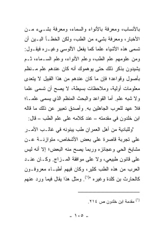 ‫ﺒﺎﻷﻨﺴﺎﺏ، ﻭﻤﻌﺭﻓﺔ ﺒﺎﻷﻨﻭﺍﺀ ﻭﺍﻟﺴﻤﺎﺀ، ﻭﻤﻌﺭﻓﺔ ﺒﺸـﻲﺀ ﻤـﻥ‬
‫ﺍﻷﺨﺒﺎﺭ، ﻭﻤﻌﺭﻓﺔ ﺒﺸﻲﺀ ﻤﻥ ﺍﻟﻁﺏ، ﻭﻟﻜﻥ ﺍﻟﺨﻁـﺄ ﺍﻟﺒـﻴﻥ ﺃﻥ‬
‫ﺘﺴﻤﻰ ﻫﺫﻩ ﺍﻷﺸﻴﺎﺀ ﻋﻠﻤﺎ ﻜﻤﺎ ﻴﻔﻌل ﺍﻷﻟﻭﺴﻲ ﻭﻏﻴـﺭﻩ ﻓﻴﻘـﻭل:‬
                                ‫‪‬‬
‫ﻭﻤﻥ ﻋﻠﻭﻤﻬﻡ ﻋﻠﻡ ﺍﻟﻁﺏ، ﻭﻋﻠﻡ ﺍﻷﻨﻭﺍﺀ، ﻭﻋﻠﻡ ﺍﻟﺴـﻤﺎﺀ، ﺜـﻡ‬
‫ﻴﺸﻴﺩﻭﻥ ﺒﺫﻜﺭ ﺫﻟﻙ ﺤﺘﻰ ﻴﻭﻫﻤﻭﻙ ﺃﻨﻪ ﻜﺎﻥ ﻋﻨﺩﻫﻡ ﻋﻠﻡ ﻤـﻨﻅﻡ‬
‫ﺒﺄﺼﻭل ﻭﻗﻭﺍﻋﺩ؛ ﻓﺈﻥ ﻤﺎ ﻜﺎﻥ ﻋﻨﺩﻫﻡ ﻤﻥ ﻫﺫﺍ ﺍﻟﻘﺒﻴل ﻻ ﻴﺘﻌﺩﻯ‬
‫ﻤﻌﻠﻭﻤﺎﺕ ﺃﻭﻟﻴﺔ، ﻭﻤﻼﺤﻅﺎﺕ ﺒﺴﻴﻁﺔ، ﻻ ﻴﺼﺢ ﺃﻥ ﺘﺴﻤﻰ ﻋﻠﻤﺎ‬
 ‫‪‬‬
‫ﻭﻻ ﺸﺒﻪ ﻋﻠﻡ. ﺃﻤﺎ ﺍﻟﻘﻭﺍﻋﺩ ﻭﺍﻟﺒﺤﺙ ﺍﻟﻤﻨﻅﻡ ﺍﻟﺫﻱ ﻴﺴﻤﻰ ﻋﻠ ‪‬ـﺎ؛‬
   ‫ﻤ‬
‫ﻓﻼ ﻋﻬﺩ ﻟﻠﻌﺭﺏ ﺍﻟﺠﺎﻫﻠﻴﻥ ﺒﻪ. ﻭﺃﺼﺩﻕ ﺘﻌﺒﻴﺭ ﻋﻥ ﺫﻟﻙ ﻤﺎ ﻗﺎﻟﻪ‬
 ‫ﺍﺒﻥ ﺨﻠﺩﻭﻥ ﻓﻲ ﻤﻘﺩﻤﺘﻪ – ﻋﻨﺩ ﻜﻼﻤﻪ ﻋﻠﻰ ﻋﻠﻡ ﺍﻟﻁﺏ – ﻗﺎل:‬
‫"ﻭﻟﻠﺒﺎﺩﻴﺔ ﻤﻥ ﺃﻫل ﺍﻟﻌﻤﺭﺍﻥ ﻁﺏ ﻴﺒﻨﻭﻨﻪ ﻓﻲ ﻏﺎﻟـﺏ ﺍﻷﻤـﺭ‬
‫ﻋﻠﻰ ﺘﺠﺭﺒﺔ ﻗﺎﺼﺭﺓ ﻋﻠﻰ ﺒﻌﺽ ﺍﻷﺸﺨﺎﺹ، ﻤﺘﻭﺍﺯﻨـﺔ ﻋـﻥ‬
‫ﻤﺸﺎﻴﺦ ﺍﻟﺤﻲ ﻭﻋﺠﺎﺌﺯﻩ ﻭﺭﺒﻤﺎ ﻴﺼﺢ ﻤﻨﻪ ﺍﻟﺒﻌﺽ؛ ﺇﻻ ﺃﻨﻪ ﻟﻴﺱ‬
‫ﻋﻠﻰ ﻗﺎﻨﻭﻥ ﻁﺒﻴﻌﻲ، ﻭﻻ ﻋﻠﻰ ﻤﻭﺍﻓﻘﺔ ﺍﻟﻤـﺯﺍﺝ. ﻭﻜـﺎﻥ ﻋﻨـﺩ‬
‫ﺍﻟﻌﺭﺏ ﻤﻥ ﻫﺫﻩ ﺍﻟﻁﺏ ﻜﺜﻴﺭ، ﻭﻜﺎﻥ ﻓﻴﻬﻡ ﺃﻁﺒـﺎﺀ ﻤﻌﺭﻭﻓـﻭﻥ‬
‫ﻜﺎﻟﺤﺎﺭﺙ ﺒﻥ ﻜﻠﺩﺓ ﻭﻏﻴﺭﻩ ")١(. ﻭﻤﺜل ﻫﺫﺍ ﻴﻘﺎل ﻓﻴﻤﺎ ﻭﺭﺩ ﻋﻨﻬﻡ‬


                                                       ‫)١(‬
                              ‫ﻤﻘﺩﻤﺔ ﺍﺒﻥ ﺨﻠﺩﻭﻥ ﺹ ٤١٢.‬

                     ‫- ٥٠١ -‬
 