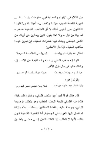 ‫ﻤﻥ ﺍﻟﻜﻼﻡ ﻓﻲ ﺍﻷﻨﻭﺍﺀ ﻭﺍﻟﺴﻤﺎﺀ؛ ﻓﻬﻲ ﻤﻌﻠﻭﻤﺎﺕ ﺒﻨﻴـﺕ ﻋﻠـﻰ‬
‫ﺘﺠﺭﺒﺔ ﻨﺎﻗﺼﺔ ﺘﺼﻴﺏ ﺤﻴ ﹰـﺎ ﻭﺘﺨﻁـﻲﺀ ﺃﺤﻴﺎ ﹰـﺎ؛ ﻭﻴﺘﻨﺎﻗﻠﻬـﺎ‬
              ‫ﻨ‬                ‫ﻨ‬
‫ﺍﻟﻨﺎﺸﺌﻭﻥ ﻋﻠﻰ ﺁﺒﺎﺌﻬﻡ. ﻜﺫﻟﻙ ﻻ ﺃﺜﺭ ﻟﻠﻤﺫﺍﻫﺏ ﺍﻟﻔﻠﺴﻔﻴﺔ ﻋﻨﺩﻫﻡ –‬
‫ﻟﻤﺎ ﺒﻴﻨﺎ ﻤﻥ ﻗﺒل – ﻭﻻ ﺘﻌﺘﺩ ﺒﻘﻭل ﺍﻟﺫﻴﻥ ﻴﺒﺤﺜﻭﻥ ﻋﻥ ﺃﺒﻴﺎﺕ ﻤﻥ‬
‫ﺍﻟﺸﻌﺭ ﺍﻟﺠﺎﻫﻠﻲ ﻭﺠﺩﺕ ﻓﻴﻬﺎ ﺨﻁﺭﺍﺕ ﻓﻠﺴﻔﻴﺔ، ﻓﻴﺯﻋﻤﻭﻥ ﺃﻨﻬـﺎ‬
                              ‫ﻤﺫﺍﻫﺏ ﻓﻠﺴﻔﻴﺔ، ﻓﺈﺫﺍ ﻗﺎل ﺍﻷﻋﺸﻰ:‬
 ‫ل ﻭﻭﻟ ـﻰ ﺍﻟﻤﻼﻤ ـﺔ ـﺭﺠﻼ‬
 ‫‪ ‬ﹶ ‪‬ـ ﺍﻟـ ‪  ‬ﹶ‬ ‫‪‬ﱠـ‬               ‫ﺍﺴﺘﺄﺜﺭ ﺍﷲ ﺒﺎﻟﻭﻓـﺎﺀ ﻭﺒﺎﻟ ‪‬ـﺩ‬
                                    ‫ِ ﹾﻌ ‪‬‬

‫ﻗﺎﻟﻭﺍ ﺇﻨﻪ ﻤﺫﻫﺏ ﻓﻠﺴﻔﻲ ﻴﺭﺍﺩ ﺒﻪ ﺭﻑ ﺍﻟ ﱠﺒﻌﺔ ﻋﻥ ﺍﻹﻨﺴـﺎﻥ،‬
               ‫ﺘ‬
                              ‫ﻭﻜﺫﻟﻙ ﻗﺎﻟﻭﺍ ﻓﻲ ﻤﺜل ﻗﻭل ﺍﻵﺨﺭ:‬
 ‫ﺤ ِﻴﺙ ﺨ ‪‬ﺍ ﹶـﺔ ﻴـﺎ ﺃ ‪ ‬ﻋﻤ‪‬ـ ِﻭ‬
  ‫ُﻡ ‪ ‬ﺭ‬         ‫‪‬ﺩ ﹸ ﹸﺭ ﻓ ٍ‬        ‫ﺤ ‪‬ﺎﺓ ﺜـﻡ ‪‬ـﻭﺕ ﺜـﻡ ﺒﻌ‪‬ـﺙ‬
                                        ‫‪‬ﻴ ﹸ ‪ ‬ﻤ ‪ ‬ﹲ ‪ ‬‬

                                              ‫ﻭﻗﻭل ‪‬ﻫﻴﺭ:‬
                                                  ‫ﺯ‬
 ‫ﹸﻤﺘﹾﻪ ﻭﻤﻥ ﺘﺨﻁﺊ ﻴﻌﻤﺭ ﻓﻴﻬـﺭﻡ‬
                          ‫ﺘ‬        ‫ﺭﺃﻴﺕ ﺍﻟﻤﻨﺎﻴﺎ ﺨﺒﻁ ﻋﺸﻭﺍﺀ ﻤﻥ ﺘﺼﺏ‬
                                   ‫ﹸ ِ ‪‬‬        ‫ﹶ‪ ‬ﹶ‬



‫ﻓﺈﻥ ﻫﻨﺎﻙ ﻓﺭﻗﺎ ﻜﺒﻴﺭﺍ ﺒﻴﻥ ﻤﺫﻫﺏ ﻓﻠﺴﻔﻲ، ﻭﺨﻁﺭﺓ ﻓﻠﺴـﻔﻴﺔ،‬
                                ‫‪‬‬     ‫ﹰ‬
‫ﻓﺎﻟﻤﺫﻫﺏ ﺍﻟﻔﻠﺴﻔﻲ ﻨﺘﻴﺠﺔ ﺍﻟﺒﺤﺙ ﺍﻟﻤﻨﻅﻡ، ﻭﻫﻭ ﻴﺘﻁﻠﺏ ﺘﻭﻀﻴﺤﺎ‬
 ‫‪‬‬
‫ﻟﻠﺭﺃﻱ، ﻭﺒﺭﻫﻨﺔ ﻋﻠﻴﻪ، ﻭﻨﻘﻀﺎ ﻟﻠﻤﺨﺎﻟﻔﻴﻥ، ﻭﻫﻜﺫﺍ، ﻭﻫﺫﻩ ﻤﻨﺯﻟﺔ‬
                              ‫‪‬‬
‫ﻟﻡ ﺘﺼل ﺇﻟﻴﻬﺎ ﺍﻟﻌﺭﺏ ﻓﻲ ﺍﻟﺠﺎﻫﻠﻴﺔ. ﺃﻤﺎ ﺍﻟﺨﻁﺭﺓ ﺍﻟﻔﻠﺴﻔﻴﺔ ﻓﺩﻭﻥ‬
‫ﺫﻟﻙ، ﻷﻨﻬﺎ ﻻ ﺘﺘﻁﻠﺏ ﺇﻻ ﺍﻟﺘﻔﺎﺕ ﺍﻟﺫﻫﻥ ﺇﻟـﻰ ﻤﻌﻨـﻰ ﻴﺘﻌﻠـﻕ‬

                         ‫- ٦٠١ -‬
 