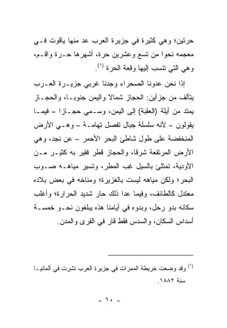 ‫ﺤ ‪‬ﺘﻴﻥ؛ ﻭﻫﻲ ﻜﺜﻴﺭﺓ ﻓﻲ ﺠﺯﻴﺭﺓ ﺍﻟﻌﺭﺏ ﻋﺩ ﻤﻨﻬﺎ ﻴﺎﻗﻭﺕ ﻓـﻲ‬
    ‫ﹸ‬          ‫‪‬‬                               ‫ﺭ‬
‫ﻤﻌﺠﻤﻪ ﻨﺤﻭﺍ ﻤﻥ ﺘﺴﻊ ﻭﻋﺸﺭﻴﻥ ﺤ ‪‬ﺓ، ﺃﺸﻬﺭﻫﺎ ‪‬ـ ‪‬ﺓ ﻭﺍﻗـﻡ،‬
        ‫ﺤ ﺭ‬           ‫‪‬ﺭ‬                 ‫‪‬‬
                     ‫ﻭﻫﻲ ﺍﻟﺘﻲ ﺘﻨﺴﺏ ﺇﻟﻴﻬﺎ ﻭﻗﻌﺔ ﺍﻟﺤﺭﺓ )١(.‬
‫ﺇﺫﺍ ﻨﺤﻥ ﻋﺩﻭﻨﺎ ﺍﻟﺼﺤﺭﺍﺀ ﻭﺠﺩﻨﺎ ﻏﺭﺒﻲ ﺠﺯﻴـﺭﺓ ﺍﻟﻌـﺭﺏ‬
‫ﻴﺘﺄﻟﻑ ﻤﻥ ﺠﺯﺃﻴﻥ: ﺍﻟﺤﺠﺎﺯ ﺸﻤﺎﻻ ﻭﺍﻟﻴﻤﻥ ﺠﻨﻭ ‪‬ـﺎ، ﻭﺍﻟﺤﺠـﺎﺯ‬
            ‫ﺒ‬            ‫ﹰ‬
‫ﻴﻤﺘﺩ ﻤﻥ ﺃ ‪‬ﻠﺔ )ﺍﻟﻌﻘﺒﺔ( ﺇﻟﻰ ﺍﻟﻴﻤﻥ، ﻭﺴـﻤﻲ ﺤﺠـﺎﺯﺍ – ﻓﻴﻤـﺎ‬
         ‫‪‬‬                                 ‫ﻴ‬
‫ﻴﻘﻭﻟﻭﻥ – ﻷﻨﻪ ﺴﻠﺴﻠﺔ ﺠﺒﺎل ﺘﻔﺼل ﺘ ‪‬ﺎﻤـﺔ – ﻭﻫـﻲ ﺍﻷﺭﺽ‬
                ‫ِﻬ‬
‫ﺍﻟﻤﻨﺨﻔﻀﺔ ﻋﻠﻰ ﻁﻭل ﺸﺎﻁﺊ ﺍﻟﺒﺤﺭ ﺍﻷﺤﻤﺭ – ﻋﻥ ﻨﺠﺩ، ﻭﻫﻲ‬
‫ﺍﻷﺭﺽ ﺍﻟﻤﺭﺘﻔﻌﺔ ﺸﺭﻗﺎ، ﻭﺍﻟﺤﺠﺎﺯ ﻗﻁﺭ ﻓﻘﻴﺭ ﺒﻪ ﻜﺜﻴـﺭ ﻤـﻥ‬
                                ‫ﹰ‬
‫ﺍﻷﻭﺩﻴﺔ، ﺘﻤﺘﻠﺊ ﺒﺎﻟﺴﻴل ﻏﺏ ﺍﻟﻤﻁﺭ، ﻭﺘﺴﻴﺭ ﻤﻴﺎﻫـﻪ ﺼـﻭﺏ‬
                         ‫ِ ‪‬‬
‫ﺍﻟﺒﺤﺭ؛ ﻭﻟﻜﻥ ﻤﻴﺎﻫﻪ ﻟﻴﺴﺕ ﺒﺎﻟﻐﺯﻴﺭﺓ؛ ﻭﻤﻨﺎﺨﻪ ﻓﻲ ﺒﻌﺽ ﺒﻼﺩﻩ‬
‫ﻤﻌﺘﺩل ﻜﺎﻟﻁﺎﺌﻑ، ﻭﻓﻴﻤﺎ ﻋﺩﺍ ﺫﻟﻙ ﺤﺎﺭ ﺸﺩﻴﺩ ﺍﻟﺤﺭﺍﺭﺓ؛ ﻭﺃﻏﻠﺏ‬
‫ﺴﻜﺎﻨﻪ ﺒﺩﻭ ﺭ ‪‬ل، ﻭﺒﺩﻭﻩ ﻓﻲ ﺃﻴﺎﻤﻨﺎ ﻫﺫﻩ ﻴﺒﻠﻐﻭﻥ ﻨﺤـﻭ ﺨﻤﺴـﺔ‬
                                        ‫ﺤ‬
        ‫ﺃﺴﺩﺍﺱ ﺍﻟﺴﻜﺎﻥ، ﻭﺍﻟﺴﺩﺱ ﻓﻘﻁ ﻗﺎﺭ ﻓﻲ ﺍﻟﻘﺭﻯ ﻭﺍﻟﻤﺩﻥ.‬
                         ‫‪‬‬




                                                         ‫)١(‬
‫ﻭﻗﺩ ﻭﻀﻌﺕ ﺨﺭﻴﻁﺔ ﺍﻟﻤﻤﺭﺍﺕ ﻓﻲ ﺠﺯﻴﺭﺓ ﺍﻟﻌﺭﺏ ﻨﺸﺭﺕ ﻓﻲ ﺃﻟﻤﺎﻨﻴـﺎ‬
                                           ‫ﺴﻨﺔ ٢٨٨١.‬

                      ‫- ٠١ -‬
 