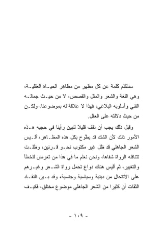 ‫ﺴﻨﺘﻜﻠﻡ ﻜﻠﻤﺔ ﻋﻥ ﻜل ﻤﻅﻬﺭ ﻤﻥ ﻤﻅﺎﻫﺭ ﺍﻟﺤﻴـﺎﺓ ﺍﻟﻌﻘﻠﻴـﺔ،‬
‫ﻭﻫﻲ ﺍﻟﻠﻐﺔ ﻭﺍﻟﺸﻌﺭ ﻭﺍﻟﻤﺜل ﻭﺍﻟﻘﺼﺹ، ﻻ ﻤﻥ ﺤﻴـﺙ ﺠﻤﺎﻟـﻪ‬
‫ﺍﻟﻔﻨﻲ ﻭﺃﺴﻠﻭﺒﻪ ﺍﻟﺒﻼﻏﻲ، ﻓﻬﺫﺍ ﻻ ﻋﻼﻗﺔ ﻟﻪ ﺒﻤﻭﻀﻭﻋﻨﺎ، ﻭﻟﻜـﻥ‬
                              ‫ﻤﻥ ﺤﻴﺙ ﺩﻻﻟﺘﻪ ﻋﻠﻰ ﺍﻟﻌﻘل.‬
‫ﻭﻗﺒل ﺫﻟﻙ ﻴﺠﺏ ﺃﻥ ﻨﻘﻑ ﻗﻠﻴﻼ ﻟﻨﺒﻴﻥ ﺭﺃﻴﻨﺎ ﻓﻲ ﺤﺠﺒﻪ ﻫـﺫﻩ‬
                         ‫ﹰ‬
‫ﺍﻷﻤﻭﺭ ﺫﻟﻙ ﻷﻥ ﺍﻟﺸﻙ ﻗﺩ ﻴﻁ ‪‬ﺡ ﺒﻜل ﻫﺫﻩ ﺍﻟﻤﻅـﺎﻫﺭ، ﺃﻟـﻴﺱ‬
                         ‫‪ ‬ﱠﻭ‬
‫ﺍﻟﺸﻌﺭ ﺍﻟﺠﺎﻫﻠﻲ ﻗﺩ ﻅل ﻏﻴﺭ ﻤﻜﺘﻭﺏ ﻨﺤـﻭ ﻗـﺭﻨﻴﻥ، ﻭﻅﻠـﺕ‬
‫ﺘﺘﻨﺎﻗﻠﻪ ﺍﻟﺭﻭﺍﺓ ﺸﻔﺎﻫﺎ، ﻭﻨﺤﻥ ﻨﻌﻠﻡ ﻤﺎ ﻓﻲ ﻫﺫﺍ ﻤﻥ ﺘﻌﺭﺽ ﻟﻠﺨﻁﺄ‬
                                    ‫‪‬‬
‫ﻭﺍﻟﺘﻐﻴﻴﺭ، ﺜﻡ ﺃﻟﻴﺱ ﻫﻨﺎﻙ ﺩﻭﺍﻉ ﺘﺤﻤل ﺭﻭﺍﺓ ﺍﻟﺸـﻌﺭ ﻭﻏﻴـﺭﻫﻡ‬
‫ﻋﻠﻰ ﺍﻻﻨﺘﺤﺎل ﻤﻥ ﺩﻴﻨﻴﺔ ﻭﺴﻴﺎﺴﻴﺔ ﻭﺠﻨﺴﻴﺔ، ﻭﻗﺩ ﺒـﻴﻥ ﺍﻟﻨﻘـﺎﺩ‬
‫ﺍﻟﺜﻘﺎﺕ ﺃﻥ ﻜﺜﻴﺭﺍ ﻤﻥ ﺍﻟﺸﻌﺭ ﺍﻟﺠﺎﻫﻠﻲ ﻤﻭﻀﻭﻉ ﻤﺨﺘﻠﻕ، ﻓﻜﻴـﻑ‬
                                     ‫‪‬‬



                     ‫- ٩٠١ -‬
 