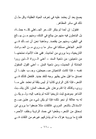 ‫ﻴﺼﺢ ﺒﻌﺩ ﺃﻥ ﻴﻌﺘﻤﺩ ﻋﻠﻴﻪ ﻓﻲ ﺘﻌﺭﻑ ﺍﻟﺤﻴﺎﺓ ﺍﻟﻌﻘﻠﻴﺔ؛ ﻭﻗل ﻤﺜـل‬
                                               ‫‪‬‬
                                   ‫ﺫﻟﻙ ﻓﻲ ﺴﺎﺌﺭ ﺍﻟﻤﻅﺎﻫﺭ.‬
‫ﻓﻨﻘﻭل: ﺇﻥ ﺃﺤﺩﺍ ﻟﻡ ﻴﻨﻜﺭ ﺍﻟﺸـﻌﺭ ﺍﻟﺠـﺎﻫﻠﻲ ﻜﻠـﻪ ﺠﻤﻠـﺔ،‬
                                     ‫‪‬‬
‫ﺒل ﺍﻟﺒﺎﺤﺜﻭﻥ ﻓﻴﻪ ﻤﻨﻬﻡ ﻤﻥ ﻴﺒﺎﻟﻎ ﻓﻲ ﺍﻟﺸﻙ، ﻭﻤﻨﻬﻡ ﻤـﻥ ﻴﺒـﺎﻟﻎ‬
‫ﻓﻲ ﺍﻟﻴﻘﻴﻥ، ﻭﻤﻨﻬﻡ ﻤﻥ ﻴﻘﺘﺼﺩ. ﻭﻤﺫﻫﺒﻨﺎ ﻨﺤﻥ ﺃﻥ ﻨﺴـﻠﻙ ﻓـﻲ‬
‫ﺍﻟﺸﻌﺭ ﺍﻟﺠﺎﻫﻠﻲ ﻤﺴﻠﻜﻨﺎ ﻓﻲ ﺴﺎﺌﺭ ﻤﺎ ﻴـﺭﻭﻱ ﻤـﻥ ﺍﻟﺤـﻭﺍﺩﺙ‬
‫ﺍﻟﺘﺎﺭﻴﺨﻴﺔ، ﻭﻤﺎ ﻴﺭﻭﻱ ﻤﻥ ﺃﺤﺎﺩﻴﺙ. ﻓﻔﻲ ﻫﺫﻩ ﺍﻷﺸﻴﺎﺀ ﻨﻤﺘﺤﻨﻬـﺎ‬
‫ﻤﻥ ﻨﺎﺤﻴﺘﻴﻥ: ﻤﻥ ﻨﺎﺤﻴﺔ ﺍﻟﺴﻨﺩ – ﺃﻋﻨﻲ ﺍﻟـﺭﻭﺍﺓ ﺍﻟـﺫﻴﻥ ﺭﻭﻭﺍ‬
‫ﺍﻟﺤﺎﺩﺜﺔ ﺃﻭ ﺍﻟﺤﺩﻴﺙ، ﻭﻤﻥ ﻨﺎﺤﻴﺔ ﺍﻟﻤﺘﻥ – ﺃﻋﻨﻲ ﺍﻟﻘﻭل ﺍﻟﻤﻨﻘﻭل‬
‫ﻨﻔﺴﻪ – ﻓﺈﺫﺍ ﻜﺎﻨﺕ ﺍﻟﻨﺎﺤﻴﺘﺎﻥ ﺼـﺤﻴﺤﺘﻴﻥ، ﻭﺠـﺏ ﻋﻠﻴﻨـﺎ ﺃﻥ‬
‫ﻨﺼﺩﻕ ﻤﺎ ﻗﻴل ﺤﺘﻰ ﻴﻅﻬﺭ ﻭﺠﻪ ﻟﻠﻨﻘﺩ ﺠﺩﻴﺩ. ﻓﻠﻨﻔﻌل ﻜﺫﻟﻙ ﻓـﻲ‬
‫ﺍﻟﺸﻌﺭ، ﻓﺈﺫﺍ ﻜﺎﻥ ﺍﻟﺭﺍﻭﻱ ﻜﺎﺫﺒﺎ ﺃﻭ ﻟﻴﺱ ﺒﺜﻘﺔ ﻟﻡ ﻨﻌﺘﻤﺩ ﻋﻠﻰ ﻤـﺎ‬
                              ‫‪‬‬
‫ﺭﻭﻯ، ﻭﻜﺫﻟﻙ ﺇﺫﺍ ﻗﺎﻡ ﺒﺭﻫﺎﻥ ﻋﻠﻰ ﻀﻌﻑ ﺍﻟﻤﺘﻥ: ﻜﺄﻥ ﻴﺘﺸـﺒﺙ‬
‫ﺍﻟﺸﺎﻋﺭ ﺒﻤﻭﻀﻊ ﺜﺒﺕ ﺘﺎﺭﻴﺨﻴﺎ ﺃﻨﺸﻪ ﻟﻡ ﻴﺫﻫﺏ ﺇﻟﻴﻪ، ﻭﻟـﻡ ﻴﻜـﻥ‬
                              ‫‪‬‬
‫ﻟﻪ ﺒﻪ ﻋﻼﻗﺔ ﺃﻭ ﻨﺤﻭ ﺫﻟﻙ؛ ﻓﺈﺫﺍ ﻟﻡ ﻴﻜﻥ ﺸﻲﺀ ﻤﻥ ﻫﺫﻴﻥ ﺼـﺢ‬
‫ﺍﻻﺴﺘﺩﻻل ﺒﺎﻟﺸﻌﺭ ﺍﻟﻤﺭﻭﻱ. ﻓﺎﻟﺜﻘﺎﺕ ﻤﺜﻼ ﻀﻌﻔﻭﺍ ﻤﺎ ﻴﺭﻭﻱ ﺍﺒﻥ‬
                  ‫ﹰ‬
‫ﺇﺴﺤﺎﻕ ﻤﻥ ﺍﻟﺸﻌﺭ، ﻭﻁﻌﻨﻭﺍ ﻓﻲ ﺤ ‪‬ﺎﺩ ﺍﻟﺭﺍﻭﻴﺔ ﻭﺨﻠﻑ ﺍﻷﺤﻤﺭ،‬
                      ‫ﻤ‬
‫ﻓﻠﻨﺩﻉ ﻤﺎ ﻴﺭﻭﻴﻪ ﻫﺅﻻﺀ ﻤﺎ ﻟﻡ ﻴﺸﺎﺭﻜﻬﻡ ﻏﻴﺭﻫﻡ ﻤﻥ ﺍﻟﺜﻘﺎﺕ ﻓـﻲ‬

                      ‫- ٠١١ -‬
 