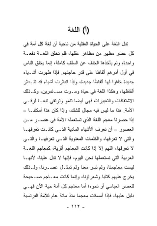 ‫)ﺃ( ﺍﻟﻠﻐﺔ‬
‫ﺘﺩل ﺍﻟﻠﻐﺔ ﻋﻠﻰ ﺍﻟﺤﻴﺎﺓ ﺍﻟﻌﻘﻠﻴﺔ ﻤﻥ ﻨﺎﺤﻴﺔ ﺃﻥ ﻟﻐﺔ ﻜل ﺃﻤﺔ ﻓﻲ‬
‫ﻜل ﻋﺼﺭ ﻤﻅﻬﺭ ﻤﻥ ﻤﻅﺎﻫﺭ ﻋﻘﻠﻬﺎ، ﻓﻠﻡ ﺘﺨﻠﻕ ﺍﻟﻠﻐـﺔ ﺩﻓﻌـﺔ‬
‫ﻭﺍﺤﺩﺓ، ﻭﻟﻡ ﻴﺄﺨﺫﻫﺎ ﺍﻟﺨﻠﻑ ﻋﻥ ﺍﻟﺴﻠﻑ ﻜﺎﻤﻠﺔ، ﺇﻨﻤﺎ ﻴﺨﻠﻕ ﺍﻟﻨﺎﺱ‬
‫ﻓﻲ ﺃﻭل ﺃﻤﺭﻫﻡ ﺃﻟﻔﺎﻅﺎ ﻋﻠﻰ ﻗﺩﺭ ﺤﺎﺠﺘﻬﻡ. ﻓﺈﺫﺍ ﻅﻬﺭﺕ ﺃﺸـﻴﺎﺀ‬
                                  ‫ﹰ‬
‫ﺠﺩﻴﺩﺓ ﺨﻠﻘﻭﺍ ﻟﻬﺎ ﺃﻟﻔﺎﻅﺎ ﺠﺩﻴﺩﺓ، ﻭﺇﺫﺍ ﺍﻨﺩﺜﺭﺕ ﺃﺸﻴﺎﺀ ﻗﺩ ﺘﻨـﺩﺜﺭ‬
                                    ‫ﹰ‬
‫ﺃﻟﻔﺎﻅﻬﺎ، ﻭﻫﻜﺫﺍ ﺍﻟﻠﻐﺔ ﻓﻲ ﺤﻴﺎﺓ ﻭﻤـﻭﺕ ﻤﺴـﺘﻤﺭﻴﻥ، ﻭﻜـﺫﻟﻙ‬
‫ﺍﻻﺸﺘﻘﺎﻗﺎﺕ ﻭﺍﻟﺘﻌﺒﻴﺭﺍﺕ ﻓﻬﻲ ﺃﻴﻀﺎ ﺘﻨﻤﻭ ﻭﺘﺭﺘﻘﻲ ﺘﺒ ‪‬ـﺎ ﻟﺭﻗـﻲ‬
        ‫ﻌ‬                 ‫‪‬‬
‫ﺍﻷﻤﺔ. ﻫﺫﺍ ﻤﺎ ﻟﻴﺱ ﻓﻴﻪ ﻤﺠﺎل ﻟﻠﺸﻙ، ﻭﺇﺫﺍ ﻜﺎﻥ ﻫﺫﺍ ﺃﻤﻜﻨﻨـﺎ –‬
‫ﺇﺫﺍ ﺤﺼﺭﻨﺎ ﻤﻌﺠﻡ ﺍﻟﻠﻐﺔ ﺍﻟﺫﻱ ﺘﺴﺘﻌﻤﻠﻪ ﺍﻷﻤﺔ ﻓﻲ ﻋﺼـﺭ ﻤـﻥ‬
‫ﺍﻟﻌﺼﻭﺭ – ﺃﻥ ﻨﻌﺭﻑ ﺍﻷﺸﻴﺎﺀ ﺍﻟﻤﺎﺩﻴﺔ ﺍﻟﺘـﻲ ﻜﺎﻨـﺕ ﺘﻌﺭﻓﻬـﺎ‬
‫ﻭﺍﻟﺘﻲ ﻻ ﺘﻌﺭﻓﻬﺎ، ﻭﺍﻟﻜﻠﻤﺎﺕ ﺍﻟﻤﻌﻨﻭﻴﺔ ﺍﻟﺘـﻲ ﺘﻌﺭﻓﻬـﺎ ﻭﺍﻟﺘـﻲ‬
‫ﻻ ﺘﻌﺭﻓﻬﺎ، ﺍﻟﻠﻬﻡ ﺇﻻ ﺇﺫﺍ ﻜﺎﻨﺕ ﺍﻟﻤﻌﺎﺠﻡ ﺃﺜﺭﻴﺔ، ﻜﻤﻌﺎﺠﻡ ﺍﻟﻠﻐـﺔ‬
‫ﺍﻟﻌﺭﺒﻴﺔ ﺍﻟﺘﻲ ﻨﺴﺘﻌﻤﻠﻬﺎ ﻨﺤﻥ ﺍﻟﻴﻭﻡ، ﻓﺈﻨﻬﺎ ﻻ ﺘﺩل ﻋﻠﻴﻨﺎ، ﻷﻨﻬـﺎ‬
‫ﻟﻴﺴﺕ ﻤﻌﺎﺠﻤﻨﺎ، ﻭﻟﻡ ﺘﺴﺭ ﻤﻌﻨﺎ ﻭﻟﻡ ﺘﻤﺜـل ﻋﺼـﺭﻨﺎ، ﻭﻟـﺫﻟﻙ‬
‫ﻴﺨﺭﺝ ﻋﻠﻴﻬﻡ ﻜﺘﺎﺒﺎ ﻭﺸﻌﺭﺍﺅﻨﺎ، ﻭﺇﻨﻤﺎ ﻜﺎﻨﺕ ﻤﻌـﺎﺠﻡ ﺼـﺤﻴﺤﺔ‬
                                    ‫‪‬‬
‫ﻟﻠﻌﺼﺭ ﺍﻟﻌﺒﺎﺴﻲ ﺃﻭ ﻨﺤﻭﻩ؛ ﺃﻤﺎ ﻤﻌﺎﺠﻡ ﻜل ﺃﻤﺔ ﺤﻴﺔ ﺍﻵﻥ ﻓﻬـﻲ‬
‫ﺩﻟﻴل ﻋﻠﻴﻬﺎ، ﻓﺈﺫﺍ ﺃﻤﺴﻜﺕ ﻤﻌﺠﻤﺎ ﻤﻨﺫ ﻤﺎﺌﺔ ﻋﺎﻡ ﻟﻸﻤﺔ ﺍﻟﻔﺭﻨﺴﻴﺔ‬
                            ‫‪‬‬
                      ‫- ٢١١ -‬
 