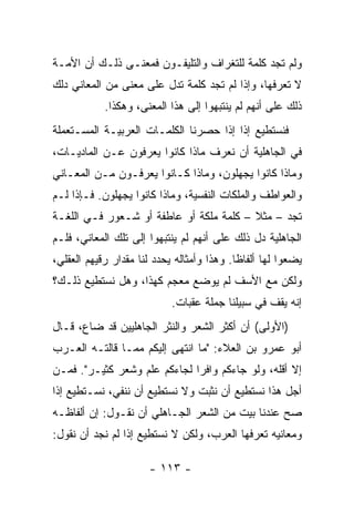 ‫ﻭﻟﻡ ﺘﺠﺩ ﻜﻠﻤﺔ ﻟﻠﺘﻐﺭﺍﻑ ﻭﺍﻟﺘﻠﻴﻔـﻭﻥ ﻓﻤﻌﻨـﻰ ﺫﻟـﻙ ﺃﻥ ﺍﻷﻤـﺔ‬
‫ﻻ ﺘﻌﺭﻓﻬﺎ، ﻭﺇﺫﺍ ﻟﻡ ﺘﺠﺩ ﻜﻠﻤﺔ ﺘﺩل ﻋﻠﻰ ﻤﻌﻨﻰ ﻤﻥ ﺍﻟﻤﻌﺎﻨﻲ ﺩﻟﻙ‬
            ‫ﺫﻟﻙ ﻋﻠﻰ ﺃﻨﻬﻡ ﻟﻡ ﻴﻨﺘﺒﻬﻭﺍ ﺇﻟﻰ ﻫﺫﺍ ﺍﻟﻤﻌﻨﻰ، ﻭﻫﻜﺫﺍ.‬
‫ﻓﻨﺴﺘﻁﻴﻊ ﺇﺫﺍ ﺇﺫﺍ ﺤﺼﺭﻨﺎ ﺍﻟﻜﻠﻤـﺎﺕ ﺍﻟﻌﺭﺒﻴـﺔ ﺍﻟﻤﺴـﺘﻌﻤﻠﺔ‬
                                        ‫ﹰ‬
‫ﻓﻲ ﺍﻟﺠﺎﻫﻠﻴﺔ ﺃﻥ ﻨﻌﺭﻑ ﻤﺎﺫﺍ ﻜﺎﻨﻭﺍ ﻴﻌﺭﻓﻭﻥ ﻋـﻥ ﺍﻟﻤﺎﺩﻴـﺎﺕ،‬
‫ﻭﻤﺎﺫﺍ ﻜﺎﻨﻭﺍ ﻴﺠﻬﻠﻭﻥ، ﻭﻤﺎﺫﺍ ﻜـﺎﻨﻭﺍ ﻴﻌﺭﻓـﻭﻥ ﻤـﻥ ﺍﻟﻤﻌـﺎﻨﻲ‬
‫ﻭﺍﻟﻌﻭﺍﻁﻑ ﻭﺍﻟﻤﻠﻜﺎﺕ ﺍﻟﻨﻔﺴﻴﺔ، ﻭﻤﺎﺫﺍ ﻜﺎﻨﻭﺍ ﻴﺠﻬﻠﻭﻥ. ﻓـﺈﺫﺍ ﻟـﻡ‬
‫ﺘﺠﺩ – ﻤﺜﻼ – ﻜﻠﻤﺔ ﻤﻠ ﹶﺔ ﺃﻭ ﻋﺎﻁﻔﺔ ﺃﻭ ﺸـﻌﻭﺭ ﻓـﻲ ﺍﻟﻠﻐـﺔ‬
                              ‫‪‬ﹶﻜ‬         ‫ﹰ‬
‫ﺍﻟﺠﺎﻫﻠﻴﺔ ﺩل ﺫﻟﻙ ﻋﻠﻰ ﺃﻨﻬﻡ ﻟﻡ ﻴﻨﺘﺒﻬﻭﺍ ﺇﻟﻰ ﺘﻠﻙ ﺍﻟﻤﻌﺎﻨﻲ، ﻓﻠـﻡ‬
‫ﻴﻀﻌﻭﺍ ﻟﻬﺎ ﺃﻟﻔﺎﻅﺎ. ﻭﻫﺫﺍ ﻭﺃﻤﺜﺎﻟﻪ ﻴﺤﺩﺩ ﻟﻨﺎ ﻤﻘﺩﺍﺭ ﺭﻗﻴﻬﻡ ﺍﻟﻌﻘﻠﻲ،‬
                                            ‫ﹰ‬
‫ﻭﻟﻜﻥ ﻤﻊ ﺍﻷﺴﻑ ﻟﻡ ﻴﻭﻀﻊ ﻤﻌﺠﻡ ﻜﻬﺫﺍ، ﻭﻫل ﻨﺴﺘﻁﻴﻊ ﺫﻟـﻙ؟‬
                            ‫ﺇﻨﻪ ﻴﻘﻑ ﻓﻲ ﺴﺒﻴﻠﻨﺎ ﺠﻤﻠﺔ ﻋﻘﺒﺎﺕ.‬
‫)ﺍﻷﻭﻟﻰ( ﺃﻥ ﺃﻜﺜﺭ ﺍﻟﺸﻌﺭ ﻭﺍﻟﻨﺜﺭ ﺍﻟﺠﺎﻫﻠﻴﻴﻥ ﻗﺩ ﻀﺎﻉ، ﻗـﺎل‬
‫ﺃﺒﻭ ﻋﻤﺭﻭ ﺒﻥ ﺍﻟﻌﻼﺀ: "ﻤﺎ ﺍﻨﺘﻬﻰ ﺇﻟﻴﻜﻡ ﻤﻤـﺎ ﻗﺎﻟﺘـﻪ ﺍﻟﻌـﺭﺏ‬
‫ﺇﻻ ﺃﻗﻠﻪ، ﻭﻟﻭ ﺠﺎﺀﻜﻡ ﻭﺍﻓﺭﺍ ﻟﺠﺎﺀﻜﻡ ﻋﻠﻡ ﻭﺸﻌﺭ ﻜﺜﻴـﺭ". ﻓﻤـﻥ‬
                              ‫‪‬‬
‫ﺃﺠل ﻫﺫﺍ ﻨﺴﺘﻁﻴﻊ ﺃﻥ ﻨﺜﺒﺕ ﻭﻻ ﻨﺴﺘﻁﻴﻊ ﺃﻥ ﻨﻨﻔﻲ، ﻨﺴـﺘﻁﻴﻊ ﺇﺫﺍ‬
‫ﺼﺢ ﻋﻨﺩﻨﺎ ﺒﻴﺕ ﻤﻥ ﺍﻟﺸﻌﺭ ﺍﻟﺠـﺎﻫﻠﻲ ﺃﻥ ﻨﻘـﻭل: ﺇﻥ ﺃﻟﻔﺎﻅـﻪ‬
‫ﻭﻤﻌﺎﻨﻴﻪ ﺘﻌﺭﻓﻬﺎ ﺍﻟﻌﺭﺏ، ﻭﻟﻜﻥ ﻻ ﻨﺴﺘﻁﻴﻊ ﺇﺫﺍ ﻟﻡ ﻨﺠﺩ ﺃﻥ ﻨﻘﻭل:‬

                      ‫- ٣١١ -‬
 