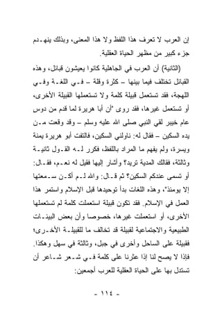 ‫ﺇﻥ ﺍﻟﻌﺭﺏ ﻻ ﺘﻌﺭﻑ ﻫﺫﺍ ﺍﻟﻠﻔﻅ ﻭﻻ ﻫﺫﺍ ﺍﻟﻤﻌﻨﻰ، ﻭﺒﺫﻟﻙ ﻴﻨﻬـﺩﻡ‬
                         ‫ﺠﺯﺀ ﻜﺒﻴﺭ ﻤﻥ ﻤﻅﻬﺭ ﺍﻟﺤﻴﺎﺓ ﺍﻟﻌﻘﻠﻴﺔ.‬
‫)ﺍﻟﺜﺎﻨﻴﺔ( ﺃﻥ ﺍﻟﻌﺭﺏ ﻓﻲ ﺍﻟﺠﺎﻫﻠﻴﺔ ﻜﺎﻨﻭﺍ ﻴﻌﻴﺸﻭﻥ ﻗﺒﺎﺌل، ﻭﻫﺫﻩ‬
‫ﺍﻟﻘﺒﺎﺌل ﺘﺨﺘﻠﻑ ﻓﻴﻤﺎ ﺒﻴﻨﻬﺎ – ﻜﺜﺭﺓ ﻭﻗﻠﺔ – ﻓـﻲ ﺍﻟﻠﻐـﺔ ﻭﻓـﻲ‬
‫ﺍﻟﻠﻬﺠﺔ، ﻓﻘﺩ ﺘﺴﺘﻌﻤل ﻗﺒﻴﻠﺔ ﻜﻠﻤﺔ ﻭﻻ ﺘﺴﺘﻌﻤﻠﻬﺎ ﺍﻟﻘﺒﻴﻠﺔ ﺍﻷﺨﺭﻯ،‬
‫ﺃﻭ ﺘﺴﺘﻌﻤل ﻏﻴﺭﻫﺎ، ﻓﻘﺩ ﺭﻭﻯ "ﺃﻥ ﺃﺒﺎ ﻫﺭﻴﺭﺓ ﻟﻤﺎ ﻗﺩﻡ ﻤﻥ ﺩﻭﺱ‬
‫‪ٍ ‬‬
‫ﻋﺎﻡ ﺨﻴﺒﺭ ﻟﻘﻲ ﺍﻟﻨﺒﻲ ﺼﻠﻰ ﺍﷲ ﻋﻠﻴﻪ ﻭﺴﻠﻡ – ﻭﻗﺩ ﻭﻗﻌﺕ ﻤـﻥ‬
‫ﻴﺩﻩ ﺍﻟﺴﻜﻴﻥ – ﻓﻘﺎل ﻟﻪ: ﻨﺎﻭﻟﻨﻲ ﺍﻟﺴﻜﻴﻥ، ﻓﺎﻟﺘﻔﺕ ﺃﺒﻭ ﻫﺭﻴﺭﺓ ﻴﻤﻨﺔ‬
‫ﻭﻴﺴﺭﺓ، ﻭﻟﻡ ﻴﻔﻬﻡ ﻤﺎ ﺍﻟﻤﺭﺍﺩ ﺒﺎﻟﻠﻔﻅ، ﻓﻜﺭﺭ ﻟـﻪ ﺍﻟﻘـﻭل ﺜﺎﻨﻴـﺔ‬
‫ﻭﺜﺎﻟﺜﺔ، ﻓﻘﺎﻟﻙ ﺍﻟﻤﺩﻴﺔ ﺘﺭﻴﺩ؟ ﻭﺃﺸﺎﺭ ﺇﻟﻴﻬﺎ ﻓﻘﻴل ﻟﻪ ﻨﻌـﻡ، ﻓﻘـﺎل:‬
‫ﺃﻭ ﺘﺴﻤﻰ ﻋﻨﺩﻜﻡ ﺍﻟﺴﻜﻴﻥ؟ ﺜﻡ ﻗـﺎل: ﻭﺍﷲ ﻟـﻡ ﺃﻜـﻥ ﺴـﻤﻌﺘﻬﺎ‬
‫ﺇﻻ ﻴﻭﻤﺌﺫ"، ﻭﻫﺫﻩ ﺍﻟﻠﻐﺎﺕ ﺒﺩﺃ ﺘﻭﺤﻴﺩﻫﺎ ﻗﺒل ﺍﻹﺴﻼﻡ ﻭﺍﺴﺘﻤﺭ ﻫﺫﺍ‬
‫ﺍﻟﻌﻤل ﻓﻲ ﺍﻹﺴﻼﻡ. ﻓﻘﺩ ﺘﻜﻭﻥ ﻗﺒﻴﻠﺔ ﺍﺴﺘﻌﻤﻠﺕ ﻜﻠﻤﺔ ﻟﻡ ﺘﺴﺘﻌﻤﻠﻬﺎ‬
‫ﺍﻷﺨﺭﻯ، ﺃﻭ ﺍﺴﺘﻌﻤﻠﺕ ﻏﻴﺭﻫﺎ، ﺨﺼﻭﺼﺎ ﻭﺃﻥ ﺒﻌﺽ ﺍﻟﺒﻴﺌـﺎﺕ‬
                  ‫‪‬‬
‫ﺍﻟﻁﺒﻴﻌﻴﺔ ﻭﺍﻻﺠﺘﻤﺎﻋﻴﺔ ﻟﻘﺒﻴﻠﺔ ﻗﺩ ﺘﺨﺎﻟﻑ ﻤﺎ ﻟﻠﻘﺒﻴﻠـﺔ ﺍﻷﺨـﺭﻯ؛‬
‫ﻓﻘﺒﻴﻠﺔ ﻋﻠﻰ ﺍﻟﺴﺎﺤل ﻭﺃﺨﺭﻯ ﻓﻲ ﺠﺒل، ﻭﺜﺎﻟﺜﺔ ﻓﻲ ﺴﻬل ﻭﻫﻜﺫﺍ.‬
‫ﻓﺈﺫﺍ ﻻ ﻴﺼﺢ ﻟﻨﺎ ﺇﺫﺍ ﻋﺜﺭﻨﺎ ﻋﻠﻰ ﻜﻠﻤﺔ ﻓـﻲ ﺸـﻌﺭ ﺸـﺎﻋﺭ ﺃﻥ‬
               ‫ﺘﺴﺘﺩل ﺒﻬﺎ ﻋﻠﻰ ﺍﻟﺤﻴﺎﺓ ﺍﻟﻌﻘﻠﻴﺔ ﻟﻠﻌﺭﺏ ﺃﺠﻤﻌﻴﻥ:‬

                      ‫- ٤١١ -‬
 