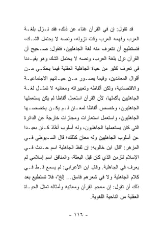 ‫ﻗﺩ ﺘﻘﻭل: ﺇﻥ ﻓﻲ ﺍﻟﻘﺭﺁﻥ ﻏﻨﺎﺀ ﻋﻥ ﺫﻟﻙ، ﻓﻘﺩ ﻨـﺯل ﺒﻠﻐـﺔ‬
‫ﺍﻟﻌﺭﺏ ﻭﻓﻬﻤﻪ ﺍﻟﻌﺭﺏ ﻭﻗﺕ ﻨﺯﻭﻟﻪ، ﻭﻨ ‪‬ﻪ ﻻ ﻴﺤﺘﻤل ﺍﻟﺸـﻙ،‬
                ‫ﺼ‬
‫ﻓﻨﺴﺘﻁﻴﻊ ﺃﻥ ﻨﺘﻌﺭﻑ ﻤﻨﻪ ﻟﻐﺔ ﺍﻟﺠﺎﻫﻠﻴﻴﻥ، ﻓﻨﻘﻭل: ﺼـﺤﻴﺢ ﺃﻥ‬
‫ﺍﻟﻘﺭﺁﻥ ﻨﺯل ﺒﻠﻐﺔ ﺍﻟﻌﺭﺏ، ﻭﻨﺼﻪ ﻻ ﻴﺤﺘﻤل ﺍﻟﺸﻙ ﻭﻫﻭ ﻴﻔﻴـﺩﻨﺎ‬
‫ﻓﻲ ﺘﻌﺭﻑ ﻜﺜﻴﺭ ﻤﻥ ﺤﻴﺎﺓ ﺍﻟﺠﺎﻫﻠﻴﺔ ﺍﻟﻌﻘﻠﻴﺔ ﻓﻴﻤﺎ ﻴﺤﻜـﻲ ﻤـﻥ‬
‫ﺃﻗﻭﺍل ﺍﻟﻤﻌﺎﻨﺩﻴﻥ، ﻭﻓﻴﻤﺎ ﻴﺼـﻭﺭ ﻤـﻥ ﺤﻴـﺎﺘﻬﻡ ﺍﻻﺠﺘﻤﺎﻋﻴـﺔ‬
‫ﻭﺍﻻﻗﺘﺼﺎﺩﻴﺔ، ﻭﻟﻜﻥ ﺃﻟﻔﺎﻅﻪ ﻭﺘﻌﺒﻴﺭﺍﺘﻪ ﻭﻤﻌﺎﻨﻴﻪ ﻻ ﺘﻤﺜـل ﻟﻐـﺔ‬
‫ﺍﻟﺠﺎﻫﻠﻴﻴﻥ ﺒﺄﻜﻤﻠﻬﺎ، ﻷﻥ ﺍﻟﻘﺭﺁﻥ ﺍﺴﺘﻌﻤل ﺃﻟﻔﺎﻅﺎ ﻟﻡ ﻴﻜﻥ ﻴﺴﺘﻌﻤﻠﻬﺎ‬
                 ‫ﹰ‬
‫ﺍﻟﺠﺎﻫﻠﻴﻭﻥ، ﻭﺨﺼﺹ ﺃﻟﻔﺎﻅﺎ ﻟﻤﻌـﺎﻥ ﻟـﻡ ﻴﻜـﻥ ﻴﺨﺼﺼـﻬﺎ‬
                 ‫ٍ‬       ‫ﹰ‬
‫ﺍﻟﺠﺎﻫﻠﻴﻭﻥ، ﻭﺍﺴﺘﻌﻤل ﺍﺴﺘﻌﺎﺭﺍﺕ ﻭﻤﺠﺎﺯﺍﺕ ﺨﺎﺭﺠﺔ ﻋﻥ ﺍﻟﺩﺍﺌﺭﺓ‬
‫ﺍﻟﺘﻲ ﻜﺎﻥ ﻴﺴﺘﻌﻤﻠﻬﺎ ﺍﻟﺠﺎﻫﻠﻴﻭﻥ، ﻭﻟﻪ ﺃﺴﻠﻭﺏ ﺃ ﱠﺎﺫ ﻜـﺎﻥ ﺒﻌﻴـﺩﺍ‬
 ‫‪‬‬            ‫ﺨ‬
‫ﻋﻥ ﺃﺴﻠﻭﺏ ﺍﻟﺠﺎﻫﻠﻴﻴﻥ ﻭﻟﻪ ﻤﻌﺎﻥ ﻜﺫﻟﻙ؛ ﻗﺎل ﺍﻟﺴـﻴﻭﻁﻲ ﻓـﻲ‬
‫ﺍﻟﻤﺯﻫﺭ: "ﻗﺎل ﺍﺒﻥ ﺨﺎﻟﻭﻴﻪ: ﺇﻥ ﻟﻔﻅ ﺍﻟﺠﺎﻫﻠﻴﺔ ﺍﺴﻡ ﺤـﺩﺙ ﻓـﻲ‬
‫ﺍﻹﺴﻼﻡ ﻟﻠﺯﻤﻥ ﺍﻟﺫﻱ ﻜﺎﻥ ﻗﺒل ﺍﻟﺒﻌﺜﺔ، ﻭﺍﻟﻤﻨﺎﻓﻕ ﺍﺴﻡ ﺇﺴﻼﻤﻲ ﻟﻡ‬
‫ﻴﻌﺭﻑ ﻓﻲ ﺍﻟﺠﺎﻫﻠﻴﺔ. ﻭﻗﺎل ﺍﺒﻥ ﺍﻷﻋﺭﺍﺒﻲ: ﻟﻡ ‪‬ﺴﻤﻊ ﻗـﻁ ﻓـﻲ‬
           ‫ﻴ‬
‫ﻜﻼﻡ ﺍﻟﺠﺎﻫﻠﻴﺔ ﻭﻻ ﻓﻲ ﺸﻌﺭﻫﻡ ﻓﺎﺴﻕ... ﺇﻟﺦ"، ﻓﻼ ﺘﺴﺘﻁﻴﻊ ﺒﻌﺩ‬
‫ﺫﻟﻙ ﺃﻥ ﺘﻘﻭل: ﺇﻥ ﻤﻌﺠﻡ ﺍﻟﻘﺭﺁﻥ ﻭﻤﻌﺎﻨﻴﻪ ﻭﺃﻤﺜﺎﻟﻪ ﺘﻤﺜل ﺍﻟﺤﻴـﺎﺓ‬
                                 ‫ﺍﻟﻌﻘﻠﻴﺔ ﻤﻥ ﺍﻟﻨﺎﺤﻴﺔ ﺍﻟﻠﻐﻭﻴﺔ.‬


                      ‫- ٦١١ -‬
 