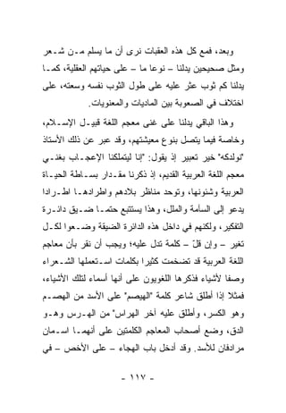 ‫ﻭﺒﻌﺩ، ﻓﻤﻊ ﻜل ﻫﺫﻩ ﺍﻟﻌﻘﺒﺎﺕ ﻨﺭﻯ ﺃﻥ ﻤﺎ ﻴﺴﻠﻡ ﻤـﻥ ﺸـﻌﺭ‬
‫ﻭﻤﺜل ﺼﺤﻴﺤﻴﻥ ﻴﺩﻟﻨﺎ – ﻨﻭﻋﺎ ﻤﺎ – ﻋﻠﻰ ﺤﻴﺎﺘﻬﻡ ﺍﻟﻌﻘﻠﻴﺔ، ﻜﻤـﺎ‬
                               ‫‪‬‬
‫ﻴﺩﻟﻨﺎ ﹸﻡ ﺜﻭﺏ ﻋﺜﺭ ﻋﻠﻴﻪ ﻋﻠﻰ ﻁﻭل ﺍﻟﺜﻭﺏ ﻨﻔﺴﻪ ﻭﺴﻌﺘﻪ، ﻋﻠﻰ‬
                                            ‫ﻜ‬
            ‫ﺍﺨﺘﻼﻑ ﻓﻲ ﺍﻟﺼﻌﻭﺒﺔ ﺒﻴﻥ ﺍﻟﻤﺎﺩﻴﺎﺕ ﻭﺍﻟﻤﻌﻨﻭﻴﺎﺕ.‬
‫ﻭﻫﺫﺍ ﺍﻟﺒﺎﻗﻲ ﻴﺩﻟﻨﺎ ﻋﻠﻰ ﻏﻨﻰ ﻤﻌﺠﻡ ﺍﻟﻠﻐﺔ ﻗﺒﻴـل ﺍﻹﺴـﻼﻡ،‬
‫ﻭﺨﺎﺼﺔ ﻓﻴﻤﺎ ﻴﺘﺼل ﺒﻨﻭﻉ ﻤﻌﻴﺸﺘﻬﻡ، ﻭﻗﺩ ﻋﺒﺭ ﻋﻥ ﺫﻟﻙ ﺍﻷﺴﺘﺎﺫ‬
‫" ﹸﻭﻟﹾﺩﻜﻪ" ﺨﻴﺭ ﺘﻌﺒﻴﺭ ﺇﺫ ﻴﻘﻭل: "ﺇﻨﺎ ﻟﻴﺘﻤﹼﻜﻨﺎ ﺍﻹﻋﺠـﺎﺏ ﺒﻐﻨـﻲ‬
                 ‫ﻠ‬                                    ‫ﻨ‬
‫ﻤﻌﺠﻡ ﺍﻟﻠﻐﺔ ﺍﻟﻌﺭﺒﻴﺔ ﺍﻟﻘﺩﻴﻡ، ﺇﺫ ﺫﻜﺭﻨﺎ ﻤﻘـﺩﺍﺭ ﺒﺴـﺎﻁﺔ ﺍﻟﺤﻴـﺎﺓ‬
‫ﺍﻟﻌﺭﺒﻴﺔ ﻭﺸﺌﻭﻨﻬﺎ، ﻭﺘﻭﺤﺩ ﻤﻨﺎﻅﺭ ﺒﻼﺩﻫﻡ ﻭﺍﻁﺭﺍﺩﻫـﺎ ﺍﻁـﺭﺍﺩﺍ‬
 ‫‪‬‬
‫ﻴﺩﻋﻭ ﺇﻟﻰ ﺍﻟﺴﺂﻤﺔ ﻭﺍﻟﻤﻠل، ﻭﻫﺫﺍ ﻴﺴﺘﺘﺒﻊ ﺤﺘ ‪‬ـﺎ ﻀـﻴﻕ ﺩﺍﺌـﺭﺓ‬
              ‫ﻤ‬
‫ﺍﻟﺘﻔﻜﻴﺭ، ﻭﻟﻜﻨﻬﻡ ﻓﻲ ﺩﺍﺨل ﻫﺫﻩ ﺍﻟﺩﺍﺌﺭﺓ ﺍﻟﻀﻴﻘﺔ ﻭﻀـﻌﻭﺍ ﻟﻜـل‬
‫ﺘﻐﻴﺭ – ﻭﺇﻥ ﻗل – ﻜﻠﻤﺔ ﺘﺩل ﻋﻠﻴﻪ؛ ﻭﻴﺠﺏ ﺃﻥ ﻨﻘﺭ ﺒﺄﻥ ﻤﻌﺎﺠﻡ‬
                                       ‫ّ‬
‫ﺍﻟﻠﻐﺔ ﺍﻟﻌﺭﺒﻴﺔ ﻗﺩ ﺘﻀﺨﻤﺕ ﻜﺜﻴﺭﺍ ﺒﻜﻠﻤﺎﺕ ﺍﺴـﺘﻌﻤﻠﻬﺎ ﺍﻟﺸـﻌﺭﺍﺀ‬
                           ‫‪‬‬
‫ﻭﺼﻔﺎ ﻷﺸﻴﺎﺀ ﻓﺫﻜﺭﻫﺎ ﺍﻟﻠﻐﻭﻴﻭﻥ ﻋﻠﻰ ﺃﻨﻬﺎ ﺃﺴﻤﺎﺀ ﻟﺘﻠﻙ ﺍﻷﺸﻴﺎﺀ،‬
                                                   ‫ﹰ‬
‫ﻓﻤﺜﻼ ﺇﺫﺍ ﺃﻁﻠﻕ ﺸﺎﻋﺭ ﻜﻠﻤﺔ "ﺍﻟﻬﻴﺼﻡ" ﻋﻠﻰ ﺍﻷﺴﺩ ﻤﻥ ﺍﻟﻬﺼـﻡ‬
                                               ‫ﹰ‬
‫ﻭﻫﻭ ﺍﻟﻜﺴﺭ، ﻭﺃﻁﻠﻕ ﻋﻠﻴﻪ ﺁﺨﺭ ﺍﻟﻬﺭﺍﺱ" ﻤﻥ ﺍﻟﻬـﺭﺱ ﻭﻫـﻭ‬
‫ﺍﻟﺩﻕ، ﻭﻀﻊ ﺃﺼﺤﺎﺏ ﺍﻟﻤﻌﺎﺠﻡ ﺍﻟﻜﻠﻤﺘﻴﻥ ﻋﻠﻰ ﺃﻨﻬﻤـﺎ ﺍﺴـﻤﺎﻥ‬
‫ﻤﺭﺍﺩﻓﺎﻥ ﻟﻸﺴﺩ. ﻭﻗﺩ ﺃﺩﺨل ﺒﺎﺏ ﺍﻟﻬﺠﺎﺀ – ﻋﻠﻰ ﺍﻷﺨﺹ – ﻓﻲ‬

                      ‫- ٧١١ -‬
 