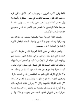 ‫ﺍﻟﻠﻐﺔ ﻭﻓﻲ ﺍﻷﺩﺏ ﺍﻟﻌﺭﺒﻲ – ﻭﻫﻭ ﺒﺎﺏ ﺫﻫﺏ ﻷﻜﺜﺭ ﻤﺎ ﻗﻴل ﻓﻴﻪ‬
‫– ﺘﻌﺒﻴﺭﺍﺕ ﻜﺜﻴﺭﺓ ﺼﺎﻏﻬﺎ ﻗﺎﺌﻠﻭﻫﺎ ﻓﻲ ﺼﻭﺭ ﻤﺒﺘﻜﺭﺓ ﻭﺃﺤﻴﺎ ﹰـﺎ‬
  ‫ﻨ‬
‫ﺒﺄﻥ ﻤﻌﺠﻡ ﺍﻟﻠﻐﺔ ﺍﻟﻌﺭﺒﻴﺔ ﻏﻨﻲ ﻏﻨﻰ ﺭﺍﺌ ‪‬ـﺎ، ﻭﺴـﻴﺒﻘﻰ ﺩﺍﺌ ‪‬ـﺎ‬
  ‫ﻤ‬                ‫ﻌ‬         ‫‪‬‬
‫ﻤﺭﺠﻌﺎ ﻫﺎﻤﺎ ﻟﺘﻭﻀﻴﺢ ﻤﺎ ﻏﻤﺽ ﻤﻥ ﺍﻟﺘﻌﺒﻴﺭﺍﺕ ﻓـﻲ ﺠﻤﻴـﻊ‬
                                      ‫‪ ‬‬
                                  ‫ﺍﻟﻠﻐﺎﺕ ﺍﻟﺴﺎﻤﻴﺔ ﺍﻷﺨﺭﻯ.‬
‫ﻭﻟﻴﺴﺕ ﺍﻟﻠﻐﺔ ﺍﻟﻌﺭﺒﻴﺔ ﻏﻨﻴﺔ ﺒﻜﻠﻤﺎﺘﻬﺎ ﻓﺤﺴﺏ، ﺒل ﺒﻘﻭﺍﻋـﺩﻩ‬
‫ﻭﺼﺭﻓﻬﺎ ﺃﻴﻀﺎ، ﻓﺠﻤﻭﻉ ﺍﻟﺘﻜﺴﻴﺭ ﻭﺃﺤﻴﺎﻨﺎ ﺃﺴﻤﺎﺀ ﺍﻷﻓﻌﺎل ﻜﺜﻴﺭﺓ‬
                    ‫ﹰ‬                      ‫‪‬‬
                        ‫ﺯﺍﺌﺩﺓ ﻋﻥ ﺍﻟﺤﺎﺠﺔ "ﺃ.ﻫـ ﺒﺎﺨﺘﺼﺎﺭ.‬
‫ﻭﻨﺤﻥ ﻨﻭﺍﻓﻘﻪ ﻓﻲ ﻏﻨﻰ ﺍﻟﻠﻐﺔ ﺍﻟﻌﺭﺒﻴﺔ ﻏﻨـﻰ ﻤﻔﺭ ﹰـﺎ ﻓـﻲ‬
      ‫ﻁ‬
‫ﺍﻟﺤﺩﻭﺩ ﺍﻟﺘﻲ ﺫﻜﺭﻨﺎﻫﺎ ﻤﻥ ﻗﺒل، ﻭﻫﻲ ﺍﻟﺤﺩﻭﺩ ﺍﻟﺘﻲ ﺭﺴﻤﺘﻬﺎ ﻟﻬﻡ‬
‫ﺒﻴﺌﺘﻬﻡ، ﻓﻬﻡ ﺃﻏﻨﻴﺎﺀ ﻓﻲ ﺍﻟﺠﻤل ﻭﻤﺎ ﺇﻟﻴﻪ، ﻭﺍﻟﺼﺤﺭﺍﺀ ﻭﻤﺎ ﻓﻴﻬﺎ،‬
‫ﻭﺃﻟﻔﺎﻅ ﺍﻟﻌﻭﺍﻁﻑ ﺍﻟﻤﺤﺩﻭﺩﺓ ﺍﻟﺘﻲ ﺘﺠﻴﺵ ﻓﻲ ﺼﺩﻭﺭﻫﻡ؛ ﻭﻟﻜـﻥ‬
‫ﻟﻴﺴﺕ ﻏﻨﻴﺔ ﻓﻴﻤﺎ ﺨﺭﺝ ﻋﻥ ﻫﺫﻩ ﺍﻟﺤـﺩﻭﺩ ﻜـﺎﻟﺒﺤﺭ ﻭﻋﺎﻟﻤـﻪ،‬
‫ﻭﻻ ﺒﺄﻨﻭﺍﻉ ﺍﻟﺘﺭﻑ ﺍﻟﺘﻲ ﻴﻨﻌﻡ ﺒﻬﺎ ﺍﻟﻤﻨﻐﻤﺴﻭﻥ ﻓـﻲ ﺍﻟﺤﻀـﺎﺭﺓ.‬
‫ﻴﻌﺭﻓﻭﻥ ﺍﻟﻘﺒﻴﻠﺔ ﻭﻤﺎ ﺘﻔﺭﻉ ﻤﻨﻬـﺎ، ﻭﻴﻀـﻌﻭﻥ ﻟﻜـل ﺍﺴـﻤﺎ،‬
  ‫‪‬‬
‫ﻷﻥ ﻨﻅﺎﻡ ﺍﻟﻘﺒﻴﻠﺔ ﻨﻅﺎﻤﻬﻡ؛ ﻭﻟﻜﻥ ﻻ ﻴﻌﺭﻓﻭﻥ ﻨﻅﺎﻡ ﺍﻟﺤﻜﻭﻤـﺎﺕ‬
‫ﻭﻻ ﺃﻨﻭﺍﻉ ﺍﻟﺩﻭﺍﻭﻴﻥ، ﻓﻠﻡ ﻴﻀﻌﻭﺍ ﻟﻬﺎ ﺒﺎﻟﻀﺭﻭﺭﺓ ﺍﺴـﻤﺎ ﻓﻠﻤـﺎ‬
       ‫‪‬‬
‫ﻋﺭﻓﻭﺍ ﻤﻌﻨﻰ ﺍﻟﺩﻴﻭﺍﻥ ﺃﺨﺫﻭﺍ ﺍﺴﻤﻪ ﻋﻤﻥ ﻴﻌﺭﻓﻪ، ﻭﻫﻜﺫﺍ. ﻭﻟـﻡ‬

                     ‫- ٨١١ -‬
 