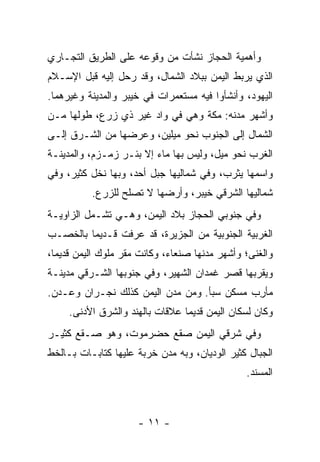 ‫ﻭﺃﻫﻤﻴﺔ ﺍﻟﺤﺠﺎﺯ ﻨﺸﺄﺕ ﻤﻥ ﻭﻗﻭﻋﻪ ﻋﻠﻰ ﺍﻟﻁﺭﻴﻕ ﺍﻟﺘﺠـﺎﺭﻱ‬
‫ﺍﻟﺫﻱ ﻴﺭﺒﻁ ﺍﻟﻴﻤﻥ ﺒﺒﻼﺩ ﺍﻟﺸﻤﺎل، ﻭﻗﺩ ﺭﺤل ﺇﻟﻴﻪ ﻗﺒل ﺍﻹﺴـﻼﻡ‬
‫ﺍﻟﻴﻬﻭﺩ، ﻭﺃﻨﺸﺄﻭﺍ ﻓﻴﻪ ﻤﺴﺘﻌﻤﺭﺍﺕ ﻓﻲ ﺨﻴﺒﺭ ﻭﺍﻟﻤﺩﻴﻨﺔ ﻭﻏﻴﺭﻫﻤﺎ.‬
‫ﻭﺃﺸﻬﺭ ﻤﺩﻨﻪ: ﻤﻜﺔ ﻭﻫﻲ ﻓﻲ ﻭﺍﺩ ﻏﻴﺭ ﺫﻱ ﺯﺭﻉ، ﻁﻭﻟﻬﺎ ﻤـﻥ‬
‫ﺍﻟﺸﻤﺎل ﺇﻟﻰ ﺍﻟﺠﻨﻭﺏ ﻨﺤﻭ ﻤﻴﻠﻴﻥ، ﻭﻋﺭﻀﻬﺎ ﻤﻥ ﺍﻟﺸـﺭﻕ ﺇﻟـﻰ‬
‫ﺍﻟﻐﺭﺏ ﻨﺤﻭ ﻤﻴل، ﻭﻟﻴﺱ ﺒﻬﺎ ﻤﺎﺀ ﺇﻻ ﺒﺌـﺭ ﺯﻤـﺯﻡ، ﻭﺍﻟﻤﺩﻴﻨـﺔ‬
‫ﻭﺍﺴﻤﻬﺎ ﻴﺜﺭﺏ، ﻭﻓﻲ ﺸﻤﺎﻟﻴﻬﺎ ﺠﺒل ﺃﺤﺩ، ﻭﺒﻬﺎ ﻨﺨل ﻜﺜﻴﺭ، ﻭﻓﻲ‬
          ‫ﺸﻤﺎﻟﻴﻬﺎ ﺍﻟﺸﺭﻗﻲ ﺨﻴﺒﺭ، ﻭﺃﺭﻀﻬﺎ ﻻ ﺘﺼﻠﺢ ﻟﻠﺯﺭﻉ.‬
‫ﻭﻓﻲ ﺠﻨﻭﺒﻲ ﺍﻟﺤﺠﺎﺯ ﺒﻼﺩ ﺍﻟﻴﻤﻥ، ﻭﻫـﻲ ﺘﺸـﻤل ﺍﻟﺯﺍﻭﻴـﺔ‬
‫ﺍﻟﻐﺭﺒﻴﺔ ﺍﻟﺠﻨﻭﺒﻴﺔ ﻤﻥ ﺍﻟﺠﺯﻴﺭﺓ، ﻗﺩ ﻋﺭﻓﺕ ﻗـﺩﻴﻤﺎ ﺒﺎﻟﺨﺼـﺏ‬
         ‫‪‬‬
‫ﻭﺍﻟﻐﻨﻰ؛ ﻭﺃﺸﻬﺭ ﻤﺩﻨﻬﺎ ﺼﻨﻌﺎﺀ، ﻭﻜﺎﻨﺕ ﻤﻘﺭ ﻤﻠﻭﻙ ﺍﻟﻴﻤﻥ ﻗﺩﻴﻤﺎ،‬
  ‫‪‬‬
‫ﻭﻴﻘﺭﺒﻬﺎ ﻗﺼﺭ ﻏﹾﻤﺩﺍﻥ ﺍﻟﺸﻬﻴﺭ، ﻭﻓﻲ ﺠﻨﻭﺒﻬﺎ ﺍﻟﺸـﺭﻗﻲ ﻤﺩﻴﻨـﺔ‬
‫‪‬ﺄ ِﺏ ﻤﺴﻜﻥ ﺴ ‪‬ﺄ. ﻭﻤﻥ ﻤﺩﻥ ﺍﻟﻴﻤﻥ ﻜﺫﻟﻙ ﻨﺠـﺭ‪‬ﺍﻥ ﻭﻋـ ‪‬ﻥ.‬
  ‫ﺩ‬                                  ‫‪‬ﺒ‬        ‫ﻤﺭ‬
     ‫ﻭﻜﺎﻥ ﻟﺴﻜﺎﻥ ﺍﻟﻴﻤﻥ ﻗﺩﻴﻤﺎ ﻋﻼﻗﺎﺕ ﺒﺎﻟﻬﻨﺩ ﻭﺍﻟﺸﺭﻕ ﺍﻷﺩﻨﻰ.‬
                                 ‫‪‬‬
‫ﻭﻓﻲ ﺸﺭﻗﻲ ﺍﻟﻴﻤﻥ ﺼﻘﻊ ﺤﻀﺭﻤﻭﺕ، ﻭﻫﻭ ﺼـﻘﻊ ﻜﺜﻴـﺭ‬
‫ﺍﻟﺠﺒﺎل ﻜﺜﻴﺭ ﺍﻟﻭﺩﻴﺎﻥ، ﻭﺒﻪ ﻤﺩﻥ ﺨﺭﺒﺔ ﻋﻠﻴﻬﺎ ﻜﺘﺎﺒـﺎﺕ ﺒـﺎﻟﺨﻁ‬
                                               ‫ﺍﻟﻤﺴﻨﺩ.‬



                     ‫- ١١ -‬
 