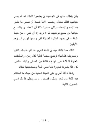 ‫ﻴﻜﻥ ﻴﺘﻁﻠﺏ ﻤﻨﻬﻡ ﻓﻲ ﺍﻟﺠﺎﻫﻠﻴﺔ ﺃﻥ ﻴﻀﻌﻭﺍ ﻜﻠﻤﺎﺕ ﻟﻤﺎ ﻟﻡ ﻴﻤﺱ‬
‫ﺤﻴﺎﺘﻬﻡ، ﻓﺫﻟﻙ ﻤﺤﺎل. ﻭﺤﺴﺏ ﺍﻷﻤﺔ ﻓﻀﻼ ﺃﻥ ﺘﺴﻤﻰ ﻤﺎ ﺘﺸﻌﺭ‬
                ‫ﹰ‬
‫ﺒﻪ ﺍﻻﺴﻡ ﻭﺍﻷﺴﻤﺎﺀ، ﻭﻟﻜﻥ ﺤﺴﺒﻬﺎ ﻤﺫﻟﺔ ﺃﻥ ﺘﺘﺤﻀـﺭ ﻭﺘﺘﺴـﻊ‬
‫ﺤﻴﺎﺘﻬﺎ ﻤﻥ ﺠﻤﻴﻊ ﻨﻭﺍﺤﻴﻬﺎ، ﺜﻡ ﻻ ﺘﺭﻴﺩ ﺇﻻ ﺃﻥ ﺘﺒﻘﻰ – ﻤﻥ ﺤﻴﺙ‬
‫ﺍﻟﻠﻐﺔ – ﻓﻲ ﺤﺩﻭﺩ ﺍﻟﺩﺍﺌﺭﺓ ﺍﻟﻀﻴﻘﺔ ﺍﻟﺘﻲ ﺭﺴﻤﻬﺎ ﻟﻬـﻡ ﺁﺒـﺎﺅﻫﻡ‬
                                               ‫ﺍﻷﻭﻟﻭﻥ.‬
‫ﻜﺫﻟﻙ ﻤﻤﺎ ﻻﺸﻙ ﻓﻴﻪ ﺃﻥ ﺍﻟﻠﻐﺔ ﺍﻟﻌﺭﺒﻴـﺔ ﻏﻨﻴـﺔ ﺒﺎﺸـﺘﻘﺎﻗﻬﺎ‬
‫ﻭﺘﺼﺭﻴﻑ ﻜﻠﻤﺎﺘﻬﺎ؛ ﻓﻭﻀﻊ ﺼﻴﻐﺔ ﻓﻌﻠﻴﺔ ﻟﻜل ﺯﻤﻥ، ﻭﺍﻟﻤﺸﺘﻘﺎﺕ‬
‫ﺍﻟﻌﺩﻴﺩﺓ ﻟﻠﺩﻻﻟﺔ ﻋﻠﻰ ﺃﻨﻭﺍﻉ ﻤﺨﺘﻠﻔﺔ ﻤﻥ ﺍﻟﻤﻌﺎﻨﻲ ﻭﺍﻷﺸـﺨﺎﺹ،‬
   ‫ﻜل ﻫﺫﺍ ﻴﺸﻌﺭﻨﺎ ﺸﻌﻭﺭﺍ ﺘﺎﻤﺎ ﺒﻐﻨﻰ ﺍﻟﻠﻐﺔ ﻭﺼﻼﺤﻴﺘﻬﺎ ﻟﻠﺒﻘﺎﺀ.‬
                                ‫‪ ‬‬
‫ﻭﻟﻠﻐﺔ ﺩﻻﻟﺔ ﺃﺨﺭﻯ ﻋﻠﻰ ﺍﻟﺤﻴﺎﺓ ﺍﻟﻌﻘﻠﻴﺔ ﻤﻥ ﺤﻴﺙ ﻤﺎ ﺘﺴﺘﺨﺩﻡ‬
‫ﻓﻴﻪ ﺍﻟﻠﻐﺔ ﻤﻥ ﺸﻌﺭ ﻭ ‪‬ﺜل ﻭﻗﺼﺹ.. ﻭﺴـﻴﺘﺠﻠﻰ ﺫﻟـﻙ ﻓـﻲ‬
                           ‫ﻤ‬
                                         ‫ﺍﻟﻔﺼﻭل ﺍﻟﺘﺎﻟﻴﺔ.‬




                    ‫- ٩١١ -‬
 