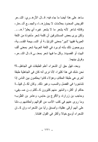 ‫ﺴﺎﻋﺩ ﻋﻠﻰ ﻫﺫﺍ ﺃﻴﻀﺎ ﻤﺎ ﺠﺎﺀ ﻓﻴﻪ: ﻗـﺎل ﺍﻷﺯﻫـﺭﻱ: ﺍﻟﺸـﻌﺭ‬
                                  ‫‪‬‬
‫ﺍﻟﻘﺭﻴﺽ ﺍﻟﻤﺤﺩﻭﺩ ﺒﻌﻼﻤﺎﺕ ﻻ ﻴﺠﺎﻭﺯﻫـﺎ، ﻭﺍﻟﺠﻤـﻊ ﺃﺸـﻌﺎﺭ،‬
‫ﻭﻗﺎﺌﻠﻪ ﺸﺎﻋﺭ ﻷﻨﻪ ﻴﺸ ‪‬ﺭ ﻤﺎ ﻻ ﻴﺸﻌﺭ ﻏﻴﺭﻩ ﺃﻱ ﻴﻌﻠﻡ" ﺃ.ﻫــ.‬
                                ‫‪ ‬ﹾﻌ‬
‫ﻭﻟﻜﻥ ﻴﺭﻯ ﺒﻌﺽ ﺍﻟﻤﺴﺘﺸﺭﻗﻴﻥ ﺃﻥ ﻜﻠﻤﺔ ﺸﻌﺭ ﻤﺄﺨﻭﺫﺓ ﻤﻥ ﺍﻟﻠﻐﺔ‬
‫ﺍﻟﻌﺒﺭﻴﺔ ﻓﻘﻴﻬﺎ "ﺸﻴﺭ" ﺒﻤﻌﻨﻰ ﺍﻟﺘﺭﺘﻴﻠـﺔ ﺃﻭ ﺍﻟﺘﺴـﺒﻴﺤﺔ ﺍﻟﻘﺩﺴـﻴﺔ،‬
                                              ‫‪‬‬
‫ﻭﻴﺭﺠﺤﻭﻥ ﺫﻟﻙ ﺒﺄﻨﻪ ﻟﻡ ﻴﺭﺩ ﻓﻲ ﺍﻟﻠﻐﺔ ﺍﻟﻌﺭﺒﻴﺔ ﺸ ‪  ‬ﺒﻤﻌﻨﻰ ﺃﱠﻑ‬
 ‫ﻟ‬        ‫ﹶ ﻌﺭ‬
‫ﺍﻟﺒﻴﺕ ﺃﻭ ﺍﻟﻘﺼﻴﺩﺓ. ﻭﻜل ﻤﺎ ﻓﻴﻬﺎ ﺸﻌﺭ ﺒﻤﻌﻨـﻰ ﻗـﺎل ﺍﻟﺸـﻌﺭ،‬
                                             ‫ﻭﻓﺭﻕ ﺒﻴﻨﻬﻤﺎ.‬
                                                     ‫ﹸ‬
‫ﻭﺒﻌﺩ، ﻓﻬل ﺤﻕ ﺃﻥ ﺍﻟﺸﻌﺭﺍﺀ ﺃﻋﻠﻡ ﺍﻟﻁﺒﻘﺎﺕ ﻓﻲ ﺍﻟﺠﺎﻫﻠﻴـﺔ؟‬
‫ﻨﺤﻥ ﻨﺸﻙ ﻓﻲ ﻫﺫﺍ ﻜﺜﻴﺭﺍ، ﻷﻨﺎ ﻨﺭﻯ ﺃﻨﻪ ﻜﺎﻥ ﻓﻲ ﺍﻟﺠﺎﻫﻠﻴﺔ ﻁﺒﻘﺔ‬
                                   ‫‪‬‬
‫ﺃﺨﺭﻯ ﻫﻲ ﻁﺒﻘﺔ ﺍﻟ ‪‬ﻜﺎﻡ، ﻭﻫﺅﻻﺀ ﻜﺎﻨﻭﺍ ﻴﺤﻜﻤﻭﻥ ﺒﻴﻥ ﺍﻟﻨﺎﺱ ﺇﺫﺍ‬
                                     ‫ﺤ‬
‫ﺘﺸﺎﺠﺭﻭﺍ ﻓﻲ ﺍﻟﻔﻀل ﻭﺍﻟﻨﺴﺏ، ﻭﻏﻴﺭ ﺫﻟﻙ. ﻭﻜﺎﻥ ﻟﻜـل ﻗﺒﻴﻠـﺔ‬
‫ﺤﺎﻜﻡ ﺃﻭ ﺃﻜﺜﺭ، ﻭﺍﺸﺘﻬﺭ ﻤﻨﻬﻡ ﻜﺜﻴﺭﻭﻥ ﻜـﺄﻜﺜ ‪ ‬ﺒـﻥ ﺼـﻴ ِﻲ،‬
  ‫‪‬ﻔ‬        ‫ﹾ ﹶﻡ‬
‫ﻭﺤﺎﺠﺏ ﺒﻥ ‪‬ﺭﺍﺭﺓ، ﻭﺍﻷﻗﺭﻉ ﺒﻥ ﺤﺎﺒﺱ، ﻭﻋﺎﻤﺭ ﺒﻥ ﺍﻟ ِﺭﺏ؛‬
   ‫ﻅ‬
   ‫ﱠ‬                                  ‫ﺯ‬
‫ﻭﻤﺎ ﺭﻭﻯ ﻋﻨﻬﻡ ﻓﻲ ﻜﺘﺏ ﺍﻷﺩﺏ ﻤﻥ ﺃﻗﻭﺍﻟﻬﻡ ﻭﺃﺤﻜﺎﻤﻬﻡ ﻴـﺩﻟﻨﺎ‬
‫ﻋﻠﻰ ﺃﻨﻬﻡ ﺃﺭﻗﻰ ﻋﻘﻠﻴﺔ، ﻭﺃﺼﺩﻕ ﺭﺃﻴﺎ ﻤﻥ ﺍﻟﺸﻌﺭﺍﺀ، ﻭﺇﻥ ﻜـﺎﻥ‬
                      ‫‪‬‬
                ‫ﺍﻟﺸﻌﺭﺍﺀ ﺃﻭﺴﻊ ﺨﻴﺎﻻ ﻭﺃﻜﺜﺭ ﻓﻲ ﺍﻟﻘﻭل ﺍﻓﺘﻨﺎﻨﺎ.‬
                  ‫ﹰ‬                     ‫ﹰ‬



                      ‫- ١٢١ -‬
 