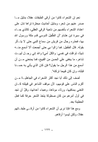 ‫ﻨﻌﻡ ﺇﻥ ﺍﻟﺸﻌﺭﺍﺀ ﻜﺎﻨﻭﺍ ﻤﻥ ﺃﺭﻗﻰ ﺍﻟﻁﺒﻘﺎﺕ ﻋﻘ ﹰ، ﺒﺩﻟﻴل ﻤـﺎ‬
           ‫ﻼ‬
‫ﺼﺩﺭ ﻋﻨﻬﻡ ﻤﻥ ﺸﻌﺭ، ﻭﺒﺩﻟﻴل ﺃﺤﺎﺩﻴﺙ ﻤﺒﻌﺜﺭﺓ ﺘﺭﺍﻫﺎ ﺘﺩل ﻋﻠﻰ‬
‫ﺍﻋﺘﺩﺍﺩ ﺍﻟﺸﻌﺭﺍﺀ ﺒﺄﻨﻔﺴﻬﻡ ﻤﻥ ﻨﺎﺤﻴﺔ ﺍﻟﺭﻗﻲ ﺍﻟﻌﻘﻠﻲ، ﻜﺎﻟﺫﻱ ﺠـﺎﺀ‬
‫ﻓﻲ ﺴﻴﺭﺓ ﺍﺒﻥ ﻫﺸﺎﻡ "ﺃﻥ ﺍﻟﻁﻔﻴل ﺍﻟ ‪‬ﻭﺴﻲ ﻗﺩﻡ ﻤﻜﺔ ﻭﺭﺴﻭل ﺍﷲ‬
                    ‫‪ ‬ﱡﹶ ‪ َ ‬ﺩ‬
‫ﺒﻬﺎ، ﻓﺤ ﹼﺭﻩ ﺭﺠﺎل ﻤﻥ ﻗﺭﻴﺵ ﻤﻥ ﺴﻤﺎﻉ ﺍﻟﻨﺒﻲ ﺤﺘﻰ ﻻ ﻴﺘـﺄﺜﺭ‬
                                        ‫ﺫ ‪‬‬
‫ﺒﻘﻭﻟﻪ. ﻗﺎل ﺍﻟ ﹶﻔﻴ‪‬ل: ﻓﻤﺎ ﺯﺍﻟﻭﺍ ﺒﻲ ﺤﺘﻰ ﺃﺠﻤﻌﺕ ﺃﻻ ﺃﺴﻤﻊ ﻤﻨـﻪ‬
                                         ‫ﻁ‬
‫ﺸﻴﺌﺎ، ﺜﻡ ﻗﻠﺕ ﻓﻲ ﻨﻔﺴﻲ: ﻭﺍﺜﻜل ﺃﻤﻲ! ﻭﺍﷲ ﺇﻨﻲ ﺭﺠـل ﻟﺒﻴـﺕ‬
                        ‫ﹾَ‬                      ‫ً‬
‫ﺸﺎﻋﺭ، ﻤﺎ ﻴﺨﻔﻰ ﻋﻠﻲ ﺍﻟﺤﺴﻥ ﻤﻥ ﺍﻟﻘﺒﻴﺢ، ﻓﻤﺎ ﻴﻤﻨﻌﻨﻲ ﻤـﻥ ﺃﻥ‬
                                   ‫‪‬‬
‫ﺃﺴﻤﻊ ﻤﻥ ﻫﺫﺍ ﺍﻟﺭﺠل ﻤﺎ ﻴﻘﻭل؟ ﻓﺈﻥ ﻜﺎﻥ ﺍﻟﺫﻱ ﻴﺄﺘﻲ ﺒﻪ ﺤﺴـﻨﺎ‬
 ‫ﹰ‬
                             ‫ﻗﺒﻠﺘﻪ، ﻭﺇﻥ ﻜﺎﻥ ﻗﺒﻴﺤﺎ ﺘﺭﻜﺘﻪ".‬
                                      ‫‪‬‬
‫ﺃﻀﻑ ﺇﻟﻰ ﺫﻟﻙ ﺃﺒﺎ ﻨﺠﺩ ﺃﻜﺜﺭ ﺍﻟﺸﻌﺭﺍﺀ ﻓﻲ ﺍﻟﺠﺎﻫﻠﻴـﺔ ﻤـﻥ‬
‫ﺃﻜﺭﻡ ﺍﻟﻨﺎﺱ ﻋﻠﻰ ﻗﻭﻤﻬﻡ، ﻷﻥ ﻤﻭﻗﻑ ﺍﻟﺸﺎﻋﺭ ﻓﻲ ﻗﺒﻴﻠﺘﻪ ﻜـﺎﻥ‬
‫ﺍﻟﺘﻐﻨﻲ ﺒﻤﻨﺎﻗﺒﻬﺎ، ﻭﺭﺜﺎﺀ ﻤﻭﺘﺎﻫﺎ، ﻭﻫﺠﺎﺀ ﺃﻋﺩﺍﺌﻬﺎ، ﻭﻗل ﺃﻥ ﺘﺠﺩ‬
       ‫ﱠ‬
‫ﻓﻲ ﺃﻭل ﺃﻤﺭﻫﻡ ﻤﻥ ﻜﺎﻥ ﺼﻌﻠﻭﻜﺎ ﻴﺘﺨﺫ ﺍﻟﺸﻌﺭ ﺤﺭﻓﺔ ﻜﻤﺎ ﻓﻌل‬
                         ‫ﹰ‬
                                            ‫ﺍﻟﺤﻁﻴ‪‬ﺌﺔ ﺒﻌﺩ.‬
                                             ‫‪‬ﹶ ﹸ ‪‬‬
‫ﻭﻤﻊ ﻫﺫﺍ ﻓﺈﻨﺎ ﻨﺭﻯ ﺃﻥ ﺍﻟﺸﻌﺭﺍﺀ ﻜﺎﻨﻭﺍ ﻤﻥ ﺃﺭﻗـﻰ ﻁﺒﻘـﺎﺘﻬﻡ‬
                                ‫ﻋﻘ ﹰ، ﻭﻟﻜﻥ ﻟﻴﺴﻭﺍ ﺃﺭﻗﺎﻫﻡ.‬
                                                    ‫ﻼ‬



                     ‫- ٢٢١ -‬
 