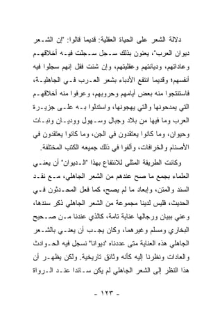 ‫ﺩﻻﻟﺔ ﺍﻟﺸﻌﺭ ﻋﻠﻰ ﺍﻟﺤﻴﺎﺓ ﺍﻟﻌﻘﻠﻴﺔ: ﻗﺩﻴﻤﺎ ﻗﺎﻟﻭﺍ: "ﺇﻥ ﺍﻟﺸـﻌﺭ‬
                   ‫‪‬‬
‫ﺩﻴﻭﺍﻥ ﺍﻟﻌﺭﺏ"، ﻴﻌﻨﻭﻥ ﺒﺫﻟﻙ ﺴـﺠل ‪‬ـﺠﻠﺕ ﻓﻴـﻪ ﺃﺨﻼﻗﻬـﻡ‬
                 ‫ﺴ‬
‫ﻭﻋﺎﺩﺍﺘﻬﻡ، ﻭﺩﻴﺎﻨﺘﻬﻡ ﻭﻋﻘﻠﻴﺘﻬﻡ، ﻭﺇﻥ ﺸﺌﺕ ﻓﻘل ﺇﻨﻬﻡ ﺴﺠﻠﻭﺍ ﻓﻴﻪ‬
‫ﺃﻨﻔﺴﻬﻡ؛ ﻭﻗﺩﻴﻤﺎ ﺍﻨﺘﻔﻊ ﺍﻷﺩﺒﺎﺀ ﺒﺸﻌﺭ ﺍﻟﻌـﺭﺏ ﻓـﻲ ﺍﻟﺠﺎﻫﻠﻴـﺔ،‬
                                         ‫‪‬‬
‫ﻓﺎﺴﺘﻨﺘﺠﻭﺍ ﻤﻨﻪ ﺒﻌﺽ ﺃﻴﺎﻤﻬﻡ ﻭﺤﺭﻭﺒﻬﻡ، ﻭﻋﺭﻓﻭﺍ ﻤﻨﻪ ﺃﺨﻼﻗﻬـﻡ‬
‫ﺍﻟﺘﻲ ﻴﻤﺩﺤﻭﻨﻬﺎ ﻭﺍﻟﺘﻲ ﻴﻬﺠﻭﻨﻬﺎ، ﻭﺍﺴﺘﺩﻟﻭﺍ ﺒـﻪ ﻋﻠـﻰ ﺠﺯﻴـﺭﺓ‬
‫ﺍﻟﻌﺭﺏ ﻭﻤﺎ ﻓﻴﻬﺎ ﻤﻥ ﺒﻼﺩ ﻭﺠﺒﺎل ﻭﺴـﻬﻭل ﻭﻭﺩﻴـﺎﻥ ﻭﻨﺒـﺎﺕ‬
‫ﻭﺤﻴﻭﺍﻥ، ﻭﻤﺎ ﻜﺎﻨﻭﺍ ﻴﻌﺘﻘﺩﻭﻥ ﻓﻲ ﺍﻟﺠﻥ، ﻭﻤﺎ ﻜﺎﻨﻭﺍ ﻴﻌﺘﻘﺩﻭﻥ ﻓﻲ‬
  ‫ﺍﻷﺼﻨﺎﻡ ﻭﺍﻟﺨﺭﺍﻓﺎﺕ، ﻭﺃﻟﻔﻭﺍ ﻓﻲ ﺫﻟﻙ ﺠﻤﻴﻌﻪ ﺍﻟﻜﺘﺏ ﺍﻟﻤﺨﺘﻠﻔﺔ.‬
‫ﻭﻜﺎﻨﺕ ﺍﻟﻁﺭﻴﻘﺔ ﺍﻟﻤﺜﻠﻰ ﻟﻼﻨﺘﻔﺎﻉ ﺒﻬﺫﺍ "ﺍﻟـﺩﻴﻭﺍﻥ" ﺃﻥ ﻴﻌﻨـﻲ‬
‫ﺍﻟﻌﻠﻤﺎﺀ ﺒﺠﻤﻊ ﻤﺎ ﺼﺢ ﻋﻨﺩﻫﻡ ﻤﻥ ﺍﻟﺸﻌﺭ ﺍﻟﺠﺎﻫﻠﻲ، ﻤـﻊ ﻨﻘـﺩ‬
‫ﺍﻟﺴﻨﺩ ﻭﺍﻟﻤﺘﻥ، ﻭﺇﺒﻌﺎﺩ ﻤﺎ ﻟﻡ ﻴﺼﺢ، ﻜﻤﺎ ﻓﻌل ﺍﻟﻤﺤـ ‪‬ﺜﻭﻥ ﻓـﻲ‬
       ‫ﺩ‬
‫ﺍﻟﺤﺩﻴﺙ، ﻓﻠﻴﺱ ﻟﺩﻴﻨﺎ ﻤﺠﻤﻭﻋﺔ ﻤﻥ ﺍﻟﺸﻌﺭ ﺍﻟﺠﺎﻫﻠﻲ ﺫ ِﺭ ﺴﻨ ‪‬ﻫﺎ،‬
   ‫ﺩ‬     ‫ﻜ‬
‫ﻭﻋﻨﻲ ﺒﺒﻴﺎﻥ ﻭﺭﺠﺎﻟﻬﺎ ﻋﻨﺎﻴﺔ ﺘﺎﻤﺔ، ﻜﺎﻟﺫﻱ ﻋﻨﺩﻨﺎ ﻤـﻥ ﺼـﺤﻴﺢ‬
‫ﺍﻟﺒﺨﺎﺭﻱ ﻭﻤﺴﻠﻡ ﻭﻏﻴﺭﻫﻤﺎ، ﻭﻜﺎﻥ ﻴﺠـﺏ ﺃﻥ ﻴﻌﻨـﻲ ﺒﺎﻟﺸـﻌﺭ‬
‫ﺍﻟﺠﺎﻫﻠﻲ ﻫﺫﻩ ﺍﻟﻌﻨﺎﻴﺔ ﻤﺘﻰ ﻋﺩﺩﻨﺎﻩ "ﺩﻴﻭﺍﻨﺎ" ﻨﺴﺠل ﻓﻴﻪ ﺍﻟﺤـﻭﺍﺩﺙ‬
                    ‫ﹰ‬
‫ﻭﺍﻟﻌﺎﺩﺍﺕ ﻭﻨﻅﺭﻨﺎ ﺇﻟﻴﻪ ﻜﺄﻨﻪ ﻭﺜﺎﺌﻕ ﺘﺎﺭﻴﺨﻴﺔ. ﻭﻟﻜﻥ ﻴﻅﻬـﺭ ﺃﻥ‬
‫ﻫﺫﺍ ﺍﻟﻨﻅﺭ ﺇﻟﻰ ﺍﻟﺸﻌﺭ ﺍﻟﺠﺎﻫﻠﻲ ﻟﻡ ﻴﻜﻥ ﺴـﺎﺌﺩﺍ ﻋﻨـﺩ ﺍﻟـﺭﻭﺍﺓ‬
              ‫‪‬‬

                      ‫- ٣٢١ -‬
 