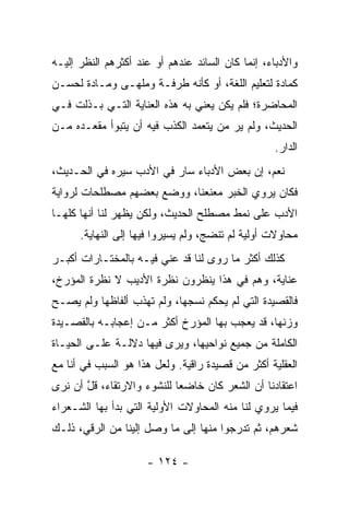 ‫ﻭﺍﻷﺩﺒﺎﺀ، ﺇﻨﻤﺎ ﻜﺎﻥ ﺍﻟﺴﺎﺌﺩ ﻋﻨﺩﻫﻡ ﺃﻭ ﻋﻨﺩ ﺃﻜﺜﺭﻫﻡ ﺍﻟﻨﻅﺭ ﺇﻟﻴـﻪ‬
‫ﻜﻤﺎﺩﺓ ﻟﺘﻌﻠﻴﻡ ﺍﻟﻠﻐﺔ، ﺃﻭ ﻜﺄﻨﻪ ﻁﺭ‪‬ﻓـﺔ ﻭﻤﻠﹾﻬـﻰ ﻭﻤـﺎﺩﺓ ﻟﺤﺴـﻥ‬
‫ﺍﻟﻤﺤﺎﻀﺭﺓ؛ ﻓﻠﻡ ﻴﻜﻥ ﻴﻌﻨﻲ ﺒﻪ ﻫﺫﻩ ﺍﻟﻌﻨﺎﻴﺔ ﺍﻟﺘـﻲ ﺒـﺫﻟﺕ ﻓـﻲ‬
‫ﺍﻟﺤﺩﻴﺙ، ﻭﻟﻡ ﻴﺭ ﻤﻥ ﻴﺘﻌﻤﺩ ﺍﻟﻜﺫﺏ ﻓﻴﻪ ﺃﻥ ﻴﺘﺒﻭﺃ ﻤﻘﻌـﺩﻩ ﻤـﻥ‬
                                                  ‫ﺍﻟﺩﺍﺭ.‬
‫ﻨﻌﻡ، ﺇﻥ ﺒﻌﺽ ﺍﻷﺩﺒﺎﺀ ﺴﺎﺭ ﻓﻲ ﺍﻷﺩﺏ ﺴﻴﺭﻩ ﻓﻲ ﺍﻟﺤـﺩﻴﺙ،‬
‫ﻓﻜﺎﻥ ﻴﺭﻭﻱ ﺍﻟﺨﺒﺭ ﻤﻌﻨﻌﻨﺎ، ﻭﻭﻀﻊ ﺒﻌﻀﻬﻡ ﻤﺼﻁﻠﺤﺎﺕ ﻟﺭﻭﺍﻴﺔ‬
                            ‫‪ ‬ﹰ‬
‫ﺍﻷﺩﺏ ﻋﻠﻰ ﻨﻤﻁ ﻤﺼﻁﻠﺢ ﺍﻟﺤﺩﻴﺙ، ﻭﻟﻜﻥ ﻴﻅﻬﺭ ﻟﻨﺎ ﺃﻨﻬﺎ ﻜﻠﻬـﺎ‬
      ‫ﻤﺤﺎﻭﻻﺕ ﺃﻭﻟﻴﺔ ﻟﻡ ﺘﻨﻀﺞ، ﻭﻟﻡ ﻴﺴﻴﺭﻭﺍ ﻓﻴﻬﺎ ﺇﻟﻰ ﺍﻟﻨﻬﺎﻴﺔ.‬
‫ﻜﺫﻟﻙ ﺃﻜﺜﺭ ﻤﺎ ﺭﻭﻯ ﻟﻨﺎ ﻗﺩ ﻋﻨﻲ ﻓﻴـﻪ ﺒﺎﻟﻤﺨﺘـﺎﺭﺍﺕ ﺃﻜﺒـﺭ‬
‫ﻋﻨﺎﻴﺔ، ﻭﻫﻡ ﻓﻲ ﻫﺫﺍ ﻴﻨﻅﺭﻭﻥ ﻨﻅﺭﺓ ﺍﻷﺩﻴﺏ ﻻ ﻨﻅﺭﺓ ﺍﻟﻤﺅﺭﺥ،‬
‫ﻓﺎﻟﻘﺼﻴﺩﺓ ﺍﻟﺘﻲ ﻟﻡ ‪‬ﺤﻜﻡ ﻨﺴﺠﻬﺎ، ﻭﻟﻡ ﺘﻬﺫﺏ ﺃﻟﻔﺎﻅﻬﺎ ﻭﻟﻡ ﻴﺼـﺢ‬
                                    ‫ﻴ‬
‫ﻭﺯﻨﻬﺎ، ﻗﺩ ﻴﻌﺠﺏ ﺒﻬﺎ ﺍﻟﻤﺅﺭﺥ ﺃﻜﺜﺭ ﻤـﻥ ﺇﻋﺠﺎﺒـﻪ ﺒﺎﻟﻘﺼـﻴﺩﺓ‬
‫ﺍﻟﻜﺎﻤﻠﺔ ﻤﻥ ﺠﻤﻴﻊ ﻨﻭﺍﺤﻴﻬﺎ، ﻭﻴﺭﻯ ﻓﻴﻬﺎ ﺩﻻﻟـﺔ ﻋﻠـﻰ ﺍﻟﺤﻴـﺎﺓ‬
‫ﺍﻟﻌﻘﻠﻴﺔ ﺃﻜﺜﺭ ﻤﻥ ﻗﺼﻴﺩﺓ ﺭﺍﻗﻴﺔ. ﻭﻟﻌل ﻫﺫﺍ ﻫﻭ ﺍﻟﺴﺒﺏ ﻓﻲ ﺃﻨﺎ ﻤﻊ‬
‫ﺍﻋﺘﻘﺎﺩﻨﺎ ﺃﻥ ﺍﻟﺸﻌﺭ ﻜﺎﻥ ﺨﺎﻀﻌﺎ ﻟﻠﻨﺸﻭﺀ ﻭﺍﻻﺭﺘﻘﺎﺀ، ﻗل ﺃﻥ ﻨﺭﻯ‬
       ‫ﹶﱠ‬                   ‫‪‬‬
‫ﻓﻴﻤﺎ ﻴﺭﻭﻱ ﻟﻨﺎ ﻤﻨﻪ ﺍﻟﻤﺤﺎﻭﻻﺕ ﺍﻷﻭﻟﻴﺔ ﺍﻟﺘﻲ ﺒﺩﺃ ﺒﻬﺎ ﺍﻟﺸـﻌﺭﺍﺀ‬
‫ﺸﻌﺭﻫﻡ، ﺜﻡ ﺘﺩﺭﺠﻭﺍ ﻤﻨﻬﺎ ﺇﻟﻰ ﻤﺎ ﻭﺼل ﺇﻟﻴﻨﺎ ﻤﻥ ﺍﻟﺭﻗﻲ، ﺫﻟـﻙ‬

                     ‫- ٤٢١ -‬
 