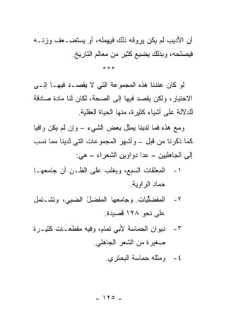 ‫ﺃﻥ ﺍﻷﺩﻴﺏ ﻟﻡ ﻴﻜﻥ ﻴﺭﻭﻗﻪ ﺫﻟﻙ ﻓﻴﻬﻤﻠﻪ، ﺃﻭ ﻴﺴﺘﻀـﻌﻑ ﻭﺯﻨـﻪ‬
             ‫ﻓﻴﺼﻠﺤﻪ، ﻭﺒﺫﻟﻙ ﻴﻀﻴﻊ ﻜﺜﻴﺭ ﻤﻥ ﻤﻌﺎﻟﻡ ﺍﻟﺘﺎﺭﻴﺦ.‬
                        ‫***‬
‫ﻟﻭ ﻜﺎﻥ ﻋﻨﺩﻨﺎ ﻫﺫﻩ ﺍﻟﻤﺠﻤﻭﻋﺔ ﺍﻟﺘﻲ ﻻ ﻴﻘﺼـﺩ ﻓﻴﻬـﺎ ﺇﻟـﻰ‬
‫ﺍﻻﺨﺘﻴﺎﺭ، ﻭﻟﻜﻥ ﻴﻘﺼﺩ ﻓﻴﻬﺎ ﺇﻟﻰ ﺍﻟﺼﺤﺔ، ﻟﻜﺎﻥ ﻟﻨﺎ ﻤﺎﺩﺓ ﺼﺎﺩﻗﺔ‬
               ‫ﻟﻠﺩﻻﻟﺔ ﻋﻠﻰ ﺃﺸﻴﺎﺀ ﻜﺜﻴﺭﺓ، ﻤﻨﻬﺎ ﺍﻟﺤﻴﺎﺓ ﺍﻟﻌﻘﻠﻴﺔ.‬
‫ﻭﻤﻊ ﻫﺫﻩ ﻓﻤﺎ ﻟﺩﻴﻨﺎ ﻴﻤﺜل ﺒﻌﺽ ﺍﻟﺸﻲﺀ – ﻭﺇﻥ ﻟﻡ ﻴﻜﻥ ﻭﺍﻓﻴﺎ‬
 ‫‪‬‬
‫ﻜﻤﺎ ﺫﻜﺭﻨﺎ ﻤﻥ ﻗﺒل – ﻭﺃﺸﻬﺭ ﺍﻟﻤﺠﻤﻭﻋﺎﺕ ﺍﻟﺘﻲ ﻟﺩﻴﻨﺎ ﻤﻤﺎ ﻨﺴﺏ‬
              ‫ﺇﻟﻰ ﺍﻟﺠﺎﻫﻠﻴﻴﻥ – ﻋﺩﺍ ﺩﻭﺍﻭﻴﻥ ﺍﻟﺸﻌﺭﺍﺀ – ﻫﻲ:‬
‫١- ﺍﻟﻤﻌﻠﻘﺎﺕ ﺍﻟﺴﺒﻊ، ﻭﻴﻐﻠﺏ ﻋﻠﻰ ﺍﻟﻅـﻥ ﺃﻥ ﺠﺎﻤﻌﻬـﺎ‬
                                  ‫ﺤ ‪‬ﺎﺩ ﺍﻟﺭﺍﻭﻴﺔ.‬
                                             ‫ﻤ‬
‫٢- ﺍﻟ ‪‬ﻔﻀﱢﻴﺎﺕ. ﻭﺠﺎﻤﻌﻬﺎ ﺍﻟﻤﻔﻀل ﺍﻟﻀ ‪‬ﻲ، ﻭﺘﺸـﺘﻤل‬
          ‫ﺒ‬     ‫‪‬ﹶ ّ‬               ‫ﻤ ﻠ‬
                         ‫ﻋﻠﻰ ﻨﺤﻭ ٨٢١ ﻗﺼﻴﺩﺓ.‬
‫٣- ﺩﻴﻭﺍﻥ ﺍﻟﺤﻤﺎﺴﺔ ﻷﺒﻲ ﺘﻤﺎﻡ، ﻭﻓﻴﻪ ﻤﻘﻁﻌـﺎﺕ ﻜﺜﻴـﺭﺓ‬
                    ‫ﺼﻐﻴﺭﺓ ﻤﻥ ﺍﻟﺸﻌﺭ ﺍﻟﺠﺎﻫﻠﻲ.‬
                         ‫٤- ﻭﻤﺜﻠﻪ ﺤﻤﺎﺴﺔ ﺍﻟﺒﺤﺘﺭﻱ.‬



                     ‫- ٥٢١ -‬
 