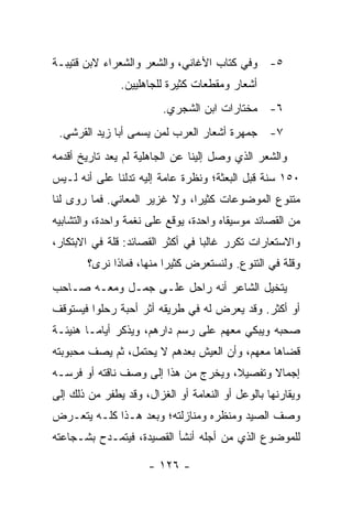 ‫٥- ﻭﻓﻲ ﻜﺘﺎﺏ ﺍﻷﻏﺎﻨﻲ، ﻭﺍﻟﺸﻌﺭ ﻭﺍﻟﺸﻌﺭﺍﺀ ﻻﺒﻥ ﻗﺘﻴﺒـﺔ‬
               ‫ﺃﺸﻌﺎﺭ ﻭﻤﻘﻁﻌﺎﺕ ﻜﺜﻴﺭﺓ ﻟﻠﺠﺎﻫﻠﻴﻴﻥ.‬
                         ‫٦- ﻤﺨﺘﺎﺭﺍﺕ ﺍﺒﻥ ﺍﻟﺸﺠﺭﻱ.‬
 ‫٧- ﺠﻤﻬﺭﺓ ﺃﺸﻌﺎﺭ ﺍﻟﻌﺭﺏ ﻟﻤﻥ ﻴﺴﻤﻰ ﺃﺒﺎ ﺯﻴﺩ ﺍﻟﻘﺭﺸﻲ.‬
‫ﻭﺍﻟﺸﻌﺭ ﺍﻟﺫﻱ ﻭﺼل ﺇﻟﻴﻨﺎ ﻋﻥ ﺍﻟﺠﺎﻫﻠﻴﺔ ﻟﻡ ﻴﻌﺩ ﺘﺎﺭﻴﺦ ﺃﻗﺩﻤﻪ‬
‫٠٥١ ﺴﻨﺔ ﻗﺒل ﺍﻟﺒﻌﺜﺔ؛ ﻭﻨﻅﺭﺓ ﻋﺎﻤﺔ ﺇﻟﻴﻪ ﺘﺩﻟﻨﺎ ﻋﻠﻰ ﺃﻨﻪ ﻟـﻴﺱ‬
‫ﻤﺘﻨﻭﻉ ﺍﻟﻤﻭﻀﻭﻋﺎﺕ ﻜﺜﻴﺭﺍ، ﻭﻻ ﻏﺯﻴﺭ ﺍﻟﻤﻌﺎﻨﻲ. ﻓﻤﺎ ﺭﻭﻯ ﻟﻨﺎ‬
                               ‫‪‬‬
‫ﻤﻥ ﺍﻟﻘﺼﺎﺌﺩ ﻤﻭﺴﻴﻘﺎﻩ ﻭﺍﺤﺩﺓ، ﻴﻭﻗﻊ ﻋﻠﻰ ﻨﻐﻤﺔ ﻭﺍﺤﺩﺓ، ﻭﺍﻟﺘﺸﺎﺒﻴﻪ‬
‫ﻭﺍﻻﺴﺘﻌﺎﺭﺍﺕ ﺘﻜﺭﺭ ﻏﺎﻟﺒﺎ ﻓﻲ ﺃﻜﺜﺭ ﺍﻟﻘﺼﺎﺌﺩ: ﻗﻠﺔ ﻓﻲ ﺍﻻﺒﺘﻜﺎﺭ،‬
                                  ‫‪‬‬
        ‫ﻭﻗﻠﺔ ﻓﻲ ﺍﻟﺘﻨﻭﻉ. ﻭﻟﻨﺴﺘﻌﺭﺽ ﻜﺜﻴﺭﺍ ﻤﻨﻬﺎ، ﻓﻤﺎﺫﺍ ﻨﺭﻯ؟‬
                          ‫‪‬‬
‫ﻴﺘﺨﻴل ﺍﻟﺸﺎﻋﺭ ﺃﻨﻪ ﺭﺍﺤل ﻋﻠـﻰ ﺠﻤـل ﻭﻤﻌـﻪ ﺼـﺎﺤﺏ‬
‫ﺃﻭ ﺃﻜﺜﺭ. ﻭﻗﺩ ﻴﻌﺭﺽ ﻟﻪ ﻓﻲ ﻁﺭﻴﻘﻪ ﺃﺜﺭ ﺃﺤﺒﺔ ﺭﺤﻠﻭﺍ ﻓﻴﺴﺘﻭﻗﻑ‬
‫ﺼﺤﺒﻪ ﻭﻴﺒﻜﻲ ﻤﻌﻬﻡ ﻋﻠﻰ ﺭﺴﻡ ﺩﺍﺭﻫﻡ، ﻭﻴﺫﻜﺭ ﺃﻴﺎ ‪‬ـﺎ ﻫﻨﻴﺌـﺔ‬
         ‫ﻤ‬
‫ﻗﻀﺎﻫﺎ ﻤﻌﻬﻡ، ﻭﺃﻥ ﺍﻟﻌﻴﺵ ﺒﻌﺩﻫﻡ ﻻ ﻴﺤﺘ ‪‬ل، ﺜﻡ ﻴﺼﻑ ﻤﺤﺒﻭﺒﺘﻪ‬
                 ‫‪  ‬ﹶﻤ‬
‫ﺇﺠﻤﺎﻻ ﻭﺘﻔﺼﻴ ﹰ، ﻭﻴﺨﺭﺝ ﻤﻥ ﻫﺫﺍ ﺇﻟﻰ ﻭﺼﻑ ﻨﺎﻗﺘﻪ ﺃﻭ ﻓﺭﺴـﻪ‬
                                     ‫ﻼ‬       ‫ﹰ‬
‫ﻭﻴﻘﺎﺭﻨﻬﺎ ﺒﺎﻟﻭﻋل ﺃﻭ ﺍﻟﻨﻌﺎﻤﺔ ﺃﻭ ﺍﻟﻐﺯﺍل، ﻭﻗﺩ ﻴﻁﻔﺭ ﻤﻥ ﺫﻟﻙ ﺇﻟﻰ‬
‫ﻭﺼﻑ ﺍﻟﺼﻴﺩ ﻭﻤﻨﻅﺭﻩ ﻭﻤﻨﺎﺯﻟﺘﻪ؛ ﻭﺒﻌﺩ ﻫـﺫﺍ ﻜﻠـﻪ ﻴﺘﻌـﺭﺽ‬
‫ﻟﻠﻤﻭﻀﻭﻉ ﺍﻟﺫﻱ ﻤﻥ ﺃﺠﻠﻪ ﺃﻨﺸﺄ ﺍﻟﻘﺼﻴﺩﺓ، ﻓﻴﺘﻤـﺩﺡ ﺒﺸـﺠﺎﻋﺘﻪ‬

                      ‫- ٦٢١ -‬
 