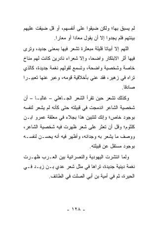 ‫ﻟﻡ ﻴﺴﺒﻕ ﺒﻬﺎ؛ ﻭﻟﻜﻥ ﻀﻴﻘﻭﺍ ﻋﻠﻰ ﺃﻨﻔﺴﻬﻡ، ﺃﻭ ﻗل ﻀﻴﻘﺕ ﻋﻠﻴﻬﻡ‬
               ‫ﺒﻴﺌﺘﻬﻡ ﻓﻠﻡ ﻴﺠﺩﻭﺍ ﺇﻻ ﺃﻥ ﻴﻘﻭل ﻤﻌﺎﺩﺍ ﺃﻭ ﻤﻌﺎﺭﺍ.‬
                 ‫‪‬‬        ‫‪‬‬
‫ﺍﻟﻠﻬﻡ ﺇﻻ ﺃﺒﻴﺎﺘﺎ ﻗﻠﻴﻠﺔ ﻤﺒﻌﺜﺭﺓ ﺘﺸﻌﺭ ﻓﻴﻬﺎ ﺒﻤﻌﻨﻰ ﺠﺩﻴﺩ، ﻭﺘﺭﻯ‬
                                         ‫ﹰ‬
‫ﻓﻴﻬﺎ ﺃﺜﺭ ﺍﻻﺒﺘﻜﺎﺭ ﻭﺍﻀﺤﺎ، ﻭﺇﻻ ﺸﻌﺭﺍﺀ ﻨﺎﺩﺭﻴﻥ ﻜﺎﻨﺕ ﻟﻬﻡ ﻤﻨﺎﺥ‬
                                 ‫‪‬‬
‫ﺨﺎﺼﺔ ﻭﺸﺨﺼﻴﺔ ﻭﺍﻀﺤﺔ، ﻭﺘﺴﻤﻊ ﻟﻘﻭﻟﻬﻡ ﻨﻐﻤﺔ ﺠﺩﻴﺩﺓ، ﻜﺎﻟﺫﻱ‬
‫ﺘﺭﺍﻩ ﻓﻲ ‪‬ﻫﻴﺭ، ﻓﻘﺩ ﻋﻨﻲ ﺒﺄﺨﻼﻗﻴﺔ ﻗﻭﻤﻪ، ﻭﻋﺒﺭ ﻋﻨﻬﺎ ﺘﻌﺒﻴـﺭﺍ‬
 ‫‪‬‬                                          ‫ﺯ‬
                                                   ‫ﺼﺎﺩﻗﺎ.‬
                                                     ‫ﹰ‬
‫ﻭﻜﺫﻟﻙ ﺘﺸﻌﺭ ﺤﻴﻥ ﺘﻘﺭﺃ ﺍﻟﺸﻌﺭ ﺍﻟﺠـﺎﻫﻠﻲ – ﻏﺎﻟ ‪‬ـﺎ – ﺃﻥ‬
       ‫ﺒ‬
‫ﺸﺨﺼﻴﺔ ﺍﻟﺸﺎﻋﺭ ﺍﻨﺩﻤﺠﺕ ﻓﻲ ﻗﺒﻴﻠﺘﻪ ﺤﺘﻰ ﻜﺄﻨﻪ ﻟﻡ ﻴﺸﻌﺭ ﻟﻨﻔﺴﻪ‬
‫ﺒﻭﺠﻭﺩ ﺨﺎﺹ؛ ﻭﺇﻨﻙ ﻟﺘﺘﺒﻴﻥ ﻫﺫﺍ ﺒﺠﻼﺀ ﻓﻲ ﻤﻌﻠﻘﺔ ﻋﻤﺭﻭ ﺍﺒـﻥ‬
‫ﻜﻠﺜﻭﻡ؛ ﻭﻗل ﺃﻥ ﺘﻌﺜﺭ ﻋﻠﻰ ﺸﻌﺭ ﻅﻬﺭﺕ ﻓﻴﻪ ﺸﺨﺼﻴﺔ ﺍﻟﺸﺎﻋﺭ،‬
‫ﻭﻭﺼﻑ ﻤﺎ ﻴﺸﻌﺭ ﺒﻪ ﻭﺠﺩﺍﻨﻪ، ﻭﺃﻅﻬﺭ ﻓﻴﻪ ﺃﻨﻪ ﻴﺤﺴـﻥ ﻟﻨﻔﺴـﻪ‬
                                  ‫ﺒﻭﺠﻭﺩ ﻤﺴﺘﻘل ﻋﻥ ﻗﺒﻴﻠﺘﻪ.‬
‫ﻭﻟﻤﺎ ﺍﻨﺘﺸﺭﺕ ﺍﻟﻴﻬﻭﺩﻴﺔ ﻭﺍﻟﻨﺼﺭﺍﻨﻴﺔ ﺒﻴﻥ ﺍﻟﻌـﺭﺏ ﻅﻬـﺭﺕ‬
‫ﻨﻐﻤﺔ ﺩﻴﻨﻴﺔ ﺠﺩﻴﺩﺓ، ﺘﺭﺍﻫﺎ ﻓﻲ ﻤﺜل ﺸﻌﺭ ﻋﺩﻱ ﺒـﻥ ﺯﻴـﺩ ﻓـﻲ‬
             ‫‪‬‬
             ‫ﺍﻟﺤﻴﺭﺓ، ﺜﻡ ﻓﻲ ﺃﻤﻴﺔ ﺒﻥ ﺃﺒﻲ ﺍﻟ ‪‬ﻠﺕ ﻓﻲ ﺍﻟﻁﺎﺌﻑ.‬
                          ‫ﺼ‬




                      ‫- ٨٢١ -‬
 