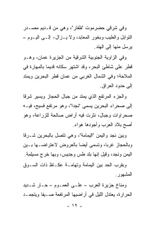 ‫ﻭﻓﻲ ﺸﺭﻗﻲ ﺤﻀﺭﻤﻭﺕ "ﻅ ﹶﺎﺭ"، ﻭﻫﻲ ﻤﻥ ﻗـﺩﻴﻡ ﻤﺼـﺩﺭ‬
                       ‫ﹶﻔ‬
‫ﺍﻟﺘﻭﺍﺒل ﻭﺍﻟﻁﻴﺏ ﻭﺒﺨﻭﺭ ﺍﻟﻤﻌﺎﺒﺩ، ﻭﻻ ﻴـﺯﺍل- ﺇﻟـﻰ ﺍﻟﻴـﻭﻡ –‬
                                   ‫ﻴﺭﺴل ﻤﻨﻬﺎ ﺇﻟﻰ ﺍﻟﻬﻨﺩ.‬
‫ﻭﻓﻲ ﺍﻟﺯﺍﻭﻴﺔ ﺍﻟﺠﻨﻭﺒﻴﺔ ﺍﻟﺸﺭﻗﻴﺔ ﻤﻥ ﺍﻟﺠﺯﻴﺭﺓ ﻋ ‪‬ﺎﻥ، ﻭﻫـﻭ‬
        ‫‪‬ﻤ‬
‫ﻗﻁﺭ ﻋﻠﻰ ﺸﺎﻁﺊ ﺍﻟﺒﺤﺭ، ﻭﻗﺩ ﺍﺸﺘﻬﺭ ﺴﻜﺎﻨﻪ ﻗﺩﻴﻤﺎ ﺒﺎﻟﻤﻬﺎﺭﺓ ﻓﻲ‬
             ‫‪‬‬
‫ﺍﻟﻤﻼﺤﺔ؛ ﻭﻓﻲ ﺍﻟﺸﻤﺎل ﺍﻟﻐﺭﺒﻲ ﻤﻥ ﻋﻤﺎﻥ ﻗﻁﺭ ﺍﻟﺒﺤﺭﻴﻥ ﻭﻴﻤﺘﺩ‬
                                      ‫ﺇﻟﻰ ﺤﺩﻭﺩ ﺍﻟﻌﺭﺍﻕ.‬
‫ﻭﺍﻟﺠﺯﺀ ﺍﻟﻤﺭﺘﻔﻊ ﺍﻟﺫﻱ ﻴﻤﺘﺩ ﻤﻥ ﺠﺒﺎل ﺍﻟﺤﺠﺎﺯ ﻭﻴﺴﻴﺭ ﺸﺭﻗﺎ‬
 ‫ﹰ‬
‫ﺇﻟﻰ ﺼﺤﺭﺍﺀ ﺍﻟﺒﺤﺭﻴﻥ ﻴﺴﻤﻰ "ﻨﺠﺩﺍ"، ﻭﻫﻭ ﻤﺭﺘﻔﻊ ﻓﺴﻴﺢ، ﻓﻴـﻪ‬
                        ‫‪‬‬
‫ﺼﺤﺭﺍﻭﺍﺕ ﻭﺠﺒﺎل، ﻨﺜﺭﺕ ﻓﻴﻪ ﺃﺭﺍﺽ ﺼﺎﻟﺤﺔ ﻟﻠﺯﺭﺍﻋﺔ، ﻭﻫﻭ‬
                        ‫ﺃﺼﺢ ﺒﻼﺩ ﺍﻟﻌﺭﺏ ﻭﺃﺠﻭﺩﻫﺎ ﻫﻭﺍﺀ.‬
‫ﻭﺒﻴﻥ ﻨﺠﺩ ﻭﺍﻟﻴﻤﻥ "ﺍﻟﻴﻤﺎﻤﺔ"، ﻭﻫﻲ ﺘﺘﺼل ﺒﺎﻟﺒﺤﺭﻴﻥ ﺸـﺭﻗﺎ‬
 ‫ﹰ‬
‫ﻭﺒﺎﻟﺤﺠﺎﺯ ﻏﺭﺒﺎ، ﻭﺘﺴﻤﻰ ﺃﻴﻀﺎ ﺒﺎﻟﻌﺭﻭﺽ ﻻﻋﺘﺭﺍﻀـﻬﺎ ﺒـﻴﻥ‬
                        ‫‪‬‬           ‫‪‬‬
‫ﺍﻟﻴﻤﻥ ﻭﻨﺠﺩ، ﻭﻗﻴل ﺇﻨﻬﺎ ﺒﻠﺩ ﹶﺱ ﻭﺠ ِﻴﺱ، ﻭﺒﻬﺎ ﺨﺭﺝ ‪‬ﺴﻴﻠ ِﺔ.‬
  ‫ﻤ ‪ ‬ﹾﻤ‬             ‫‪‬ﺩ‬    ‫ﻁ‬
‫ﻭﺒﻘﺭﺏ ﺍﻟﺤﺩ ﺒﻴﻥ ﺍﻟﻴﻤﺎﻤﺔ ﻭﺘﻬﺎﻤـﺔ ‪‬ﻜـﺎﻅ ﺫﺍﺕ ﺍﻟﺴـﻭﻕ‬
               ‫ﻋ‬
                                              ‫ﺍﻟﻤﺸﻬﻭﺭ.‬
‫ﻭﻤﻨﺎﺥ ﺠﺯﻴﺭﺓ ﺍﻟﻌﺭﺏ – ﻋﻠـﻰ ﺍﻟﻌﻤـﻭﻡ – ﺤـﺎﺭ ﺸـﺩﻴﺩ‬
‫ﺍﻟﺤﺭﺍﺭﺓ، ﻴﻌﺘﺩل ﺍﻟﻠﻴل ﻓﻲ ﺃﺭﺍﻀﻴﻬﺎ ﺍﻟﻤﺭﺘﻔﻌﺔ ﺼـﻴﻔﺎ ﻭﻴﺘﺠﻤـﺩ‬
         ‫ﹰ‬
                     ‫- ٢١ -‬
 