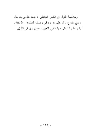 ‫ﻭﺨﻼﺼﺔ ﺍﻟﻘﻭل ﺇﻥ ﺍﻟﺸﻌﺭ ﺍﻟﺠﺎﻫﻠﻲ ﻻ ﻴﺩﻟﻨﺎ ﻋﻠـﻰ ﺨﻴـﺎل‬
‫ﻭﺍﺴﻊ ﻤﺘﻨﻭﻉ، ﻭﻻ ﻋﻠﻰ ﻏﺯﺍﺭﺓ ﻓﻲ ﻭﺼﻑ ﺍﻟﻤﺸﺎﻋﺭ ﻭﺍﻟﻭﺠﺩﺍﻥ‬
  ‫ﺒﻘﺩﺭ ﻤﺎ ﻴﺩﻟﻨﺎ ﻋﻠﻰ ﻤﻬﺎﺭﺓ ﻓﻲ ﺍﻟﺘﻌﺒﻴﺭ ﻭﺤﺴﻥ ﺒﻴﺎﻥ ﻓﻲ ﺍﻟﻘﻭل.‬




                     ‫- ٩٢١ -‬
 