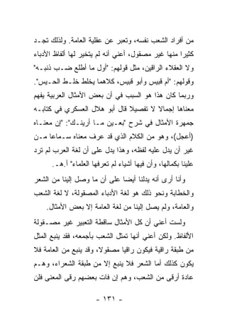 ‫ﻤﻥ ﺃﻓﺭﺍﺩ ﺍﻟﺸﻌﺏ ﻨﻔﺴﻪ، ﻭﺘﻌﺒﺭ ﻋﻥ ﻋﻘﻠﻴﺔ ﺍﻟﻌﺎﻤﺔ. ﻭﻟﺫﻟﻙ ﺘﺠـﺩ‬
‫ﻜﺜﻴﺭﺍ ﻤﻨﻬﺎ ﻏﻴﺭ ﻤﺼﻘﻭل، ﺃﻋﻨﻲ ﺃﻨﻪ ﻟﻡ ﻴﺘﺨﻴﺭ ﻟﻬﺎ ﺃﻟﻔﺎﻅ ﺍﻷﺩﺒﺎﺀ‬
                                                    ‫‪‬‬
‫ﻭﻻ ﺍﻟﻌﻘﻼﺀ ﺍﻟﺭﺍﻗﻴﻥ، ﻤﺜل ﻗﻭﻟﻬﻡ: "ﺃ ‪‬ل ﻤﺎ ﺃﻁﻠﻊ ﻀـﺏ ﺫﻨﺒـﻪ"‬
       ‫‪‬‬            ‫ﻭ‬
‫ﻭﻗﻭﻟﻬﻡ: "ﺃﻡ ﻗﺒﻴﺱ ﻭﺃﺒﻭ ﻗﺒﻴﺱ، ﻜﻼﻫﻤﺎ ﻴﺨﻠﻁ ﺨﻠـﻁ ﺍﻟﺤـﻴﺱ".‬
‫ﻭﺭﺒﻤﺎ ﻜﺎﻥ ﻫﺫﺍ ﻫﻭ ﺍﻟﺴﺒﺏ ﻓﻲ ﺃﻥ ﺒﻌﺽ ﺍﻷﻤﺜﺎل ﺍﻟﻌﺭﺒﻴﺔ ﻴﻔﻬﻡ‬
‫ﻤﻌﻨﺎﻫﺎ ﺇﺠﻤﺎﻻ ﻻ ﺘﻔﺼﻴﻼ ﻗﺎل ﺃﺒﻭ ﻫﻼل ﺍﻟﻌﺴﻜﺭﻱ ﻓﻲ ﻜﺘﺎﺒـﻪ‬
                              ‫ﹰ‬       ‫ﹰ‬
‫ﺠﻤﻬﺭﺓ ﺍﻷﻤﺜﺎل ﻓﻲ ﺸﺭﺡ "ﺒﻌـﻴﻥ ﻤـﺎ ﺃﺭﻴﻨـﻙ": "ﺇﻥ ﻤﻌﻨـﺎﻩ‬
‫)ﺃﻋﺠل(، ﻭﻫﻭ ﻤﻥ ﺍﻟﻜﻼﻡ ﺍﻟﺫﻱ ﻗﺩ ﻋﺭﻑ ﻤﻌﻨﺎﻩ ﺴـﻤﺎﻋﺎ ﻤـﻥ‬
     ‫‪‬‬
‫ﻏﻴﺭ ﺃﻥ ﻴﺩل ﻋﻠﻴﻪ ﻟﻔﻅﻪ، ﻭﻫﺫﺍ ﻴﺩل ﻋﻠﻰ ﺃﻥ ﻟﻐﺔ ﺍﻟﻌﺭﺏ ﻟﻡ ﺘﺭﺩ‬
      ‫ﻋﻠﻴﻨﺎ ﺒﻜﻤﺎﻟﻬﺎ، ﻭﺃﻥ ﻓﻴﻬﺎ ﺃﺸﻴﺎﺀ ﻟﻡ ﺘﻌﺭﻓﻬﺎ ﺍﻟﻌﻠﻤﺎﺀ" ﺃ.ﻫـ.‬
‫ﻭﺃﻨﺎ ﺃﺭﻯ ﺃﻨﻪ ﻴﺩﻟﻨﺎ ﺃﻴﻀﺎ ﻋﻠﻰ ﺃﻥ ﻤﺎ ﻭﺼل ﺇﻟﻴﻨﺎ ﻤﻥ ﺍﻟﺸﻌﺭ‬
                              ‫‪‬‬
‫ﻭﺍﻟﺨﻁﺎﺒﺔ ﻭﻨﺤﻭ ﺫﻟﻙ ﻫﻭ ﻟﻐﺔ ﺍﻷﺩﺒﺎﺀ ﺍﻟﻤﺼﻘﻭﻟﺔ، ﻻ ﻟﻐﺔ ﺍﻟﺸﻌﺏ‬
    ‫ﻭﺍﻟﻌﺎﻤﺔ، ﻭﻟﻡ ﻴﺼل ﺇﻟﻴﻨﺎ ﻤﻥ ﻟﻐﺔ ﺍﻟﻌﺎﻤﺔ ﺇﻻ ﺒﻌﺽ ﺍﻷﻤﺜﺎل.‬
‫ﻭﻟﺴﺕ ﺃﻋﻨﻲ ﺃﻥ ﻜل ﺍﻷﻤﺜﺎل ﺴﺎﻗﻁﺔ ﺍﻟﺘﻌﺒﻴﺭ ﻏﻴﺭ ﻤﺼـﻘﻭﻟﺔ‬
‫ﺍﻷﻟﻔﺎﻅ. ﻭﻟﻜﻥ ﺃﻋﻨﻲ ﺃﻨﻬﺎ ﺘﻤﺜل ﺍﻟﺸﻌﺏ ﺒﺄﺠﻤﻌﻪ، ﻓﻘﺩ ﻴﻨﺒﻊ ﺍﻟﻤﺜل‬
‫ﻤﻥ ﻁﺒﻘﺔ ﺭﺍﻗﻴﺔ ﻓﻴﻜﻭﻥ ﺭﺍﻗﻴﺎ ﻤﺼﻘﻭ ﹰ، ﻭﻗﺩ ﻴﻨﺒﻊ ﻤﻥ ﺍﻟﻌﺎﻤﺔ ﻓﻼ‬
                       ‫ﻻ‬       ‫‪‬‬
‫ﻴﻜﻭﻥ ﻜﺫﻟﻙ ﺃﻤﺎ ﺍﻟﺸﻌﺭ ﻓﻼ ﻴﻨﺒﻊ ﺇﻻ ﻤﻥ ﻁﺒﻘﺔ ﺍﻟﺸﻌﺭﺍﺀ، ﻭﻫـﻡ‬
‫ﻋﺎﺩﺓ ﺃﺭﻗﻰ ﻤﻥ ﺍﻟﺸﻌﺏ، ﻭﻫﻡ ﺇﻥ ﻓﺎﺕ ﺒﻌﻀﻬﻡ ﺭﻗﻰ ﺍﻟﻤﻌﻨﻰ ﻓﻠﻥ‬

                      ‫- ١٣١ -‬
 