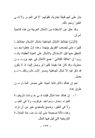 ‫ﻴﺩل ﻋﻠﻰ ﺃﻨﻬﻡ ﻗﺒﻴﻠﺔ ﺘﺠﺎﺭﻴﺔ، ﻜﻘﻭﻟﻬﻡ: "ﻻ ﻓﻲ ﺍﻟﻌﻴـﺭ ﻭﻻ ﻓـﻲ‬
                                         ‫ﺍﻟﻨﻔﻴﺭ" ﻭﻨﺤﻭ ﺫﻟﻙ.‬
‫ﻭﻗﺩ ﻋﺎﻕ ﻋﻥ ﺍﻻﺴﺘﻔﺎﺩﺓ ﻤﻥ ﺍﻷﻤﺜﺎل ﺍﻟﻌﺭﺒﻴﺔ ﻤﻥ ﻫﺫﻩ ﺍﻟﻨﺎﺤﻴﺔ‬
                                                    ‫ﺃﻤﺭﺍﻥ:‬
‫)ﺍﻷﻭل( ﺍﺨﺘﻼﻁ ﺍﻷﻤﺜﺎل ﺍﻟﺠﺎﻫﻠﻴﺔ ﺒﺄﻤﺜﺎل ﺍﻹﺴﻼﻡ ﺍﺨﺘﻼ ﹰـﺎ‬
  ‫ﻁ‬
‫ﻜﺒﻴﺭﺍ، ﺤﺘﻰ ﻟﻴﺼﻌﺏ ﺍﻟﺘﻔﺭﻴﻕ ﺒﻴﻨﻬﻤﺎ، ﻭﻫﺫﻩ ﺃﻭل ﺨﻁﻭﺓ ﻴﺠـﺏ‬
                                               ‫‪‬‬
‫ﺍﻟﺘﺤﻘﻕ ﻤﻨﻬﺎ ﻗﺒل ﺍﻻﺴﺘﺩﻻل ﺒﺎﻷﻤﺜﺎل ﻋﻠﻰ ﺍﻟﺤﻴﺎﺓ ﺍﻟﻌﻘﻠﻴﺔ؛ ﻭﻗـﺩ‬
‫ﺭﻭﻭﺍ ﺃﻥ "ﻋﻼﻗﺔ ﺍﻟﻜﻼﺒﻲ " ﺠﻤﻊ ﺍﻷﻤﺜﺎل ﻓﻲ ﻋﻬﺩ ﻴﺯﻴـﺩ ﺒـﻥ‬
‫ﻤﻌﺎﻭﻴﺔ، ﻭﻗﺩ ﻜﺎﻥ ﻫﺫﺍ ﻴﻔﻴﺩﻨﺎ ﻜﺜﻴﺭﺍ ﻟﻭ ﻭﺼل ﺇﻟﻴﻨﺎ، ﺇﺫ ﻻ ﻴﻜﻭﻥ‬
                         ‫‪‬‬
‫ﻗﺩ ﺫﻜﺭ ﻓﻴﻪ ﺇﻻ ﺃﻤﺜﺎل ﺍﻟﺠﺎﻫﻠﻴﺔ ﻭﺼﺩﺭ ﺍﻹﺴـﻼﻡ، ﻭﻟﻜﻨـﻪ ﻟـﻡ‬
                                                    ‫ﻴﺼل.‬
‫ﻨﻌﻡ ﺇﻥ ﻫﻨﺎﻙ ﺩﻻﺌل ﺘﺩﻟﻨﺎ ﺃﺤﻴﺎﻨﺎ ﻋﻠﻰ ﻤﺼﺩﺭ ﺍﻟﻤﺜـل ﻤـﻥ‬
                     ‫ﹰ‬
                                                ‫ﻁﺭﻕ ﻋﺩﺓ:‬
‫١- ﺇﻥ ﻫﻨﺎﻙ ﻋﺩﺓ ﺃﻤﺜﺎل ﻗﻴﻠﺕ ﻓـﻲ ﺤـﻭﺍﺩﺙ ﺘﺎﺭﻴﺨﻴـﺔ‬
‫ﻜﺠﺯﺍﺀ ﺴﻨ ‪‬ﺎﺭ، ﻭﻤﻭﺍﻋﻴﺩ ﻋﺭﻗﻭﺏ، ﻭﻻ ﻓﻲ ﺍﻟﻌﻴـﺭ‬
                               ‫ﻤ‬
‫ﻭﻻ ﻓﻲ ﺍﻟﻨﻔﻴﺭ، ﻭﺘﺴﻤﻊ ﺒﺎﻟﻤﻌﻴﺩﻱ ﺨﻴﺭ ﻤﻥ ﺃﻥ ﺘﺭﺍﻩ.‬
‫ﻭﻫﺫﻩ ﺩﻻﻟﺔ ﺼﺤﻴﺤﺔ ﻤﺘﻰ ﺜﺒﺘـﺕ ﺼـﺤﺔ ﺍﻟﺤﺎﺩﺜـﺔ‬
                   ‫ﺍﻟﺘﺎﺭﻴﺨﻴﺔ ﺍﻟﺘﻲ ﻗﻴل ﻓﻴﻬﺎ ﺍﻟﻤﺜل.‬

                     ‫- ٣٣١ -‬
 