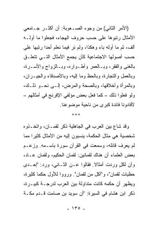 ‫)ﺍﻷﻤﺭ ﺍﻟﺜﺎﻨﻲ( ﻤﻥ ﻭﺠﻭﻩ ﺍﻟﺼـﻌﻭﺒﺔ: ﺃﻥ ﺃﻜﺜـﺭ ﺠـﺎﻤﻌﻲ‬
‫ﺍﻷﻤﺜﺎل ﺭﺘﺒﻭﻫﺎ ﻋﻠﻰ ﺤﺴﺏ ﺤﺭﻭﻑ ﺍﻟﻬﺠﺎﺀ، ﻓﺠﻌﻠﻭﺍ ﻤﺎ ﺃﻭﻟـﻪ‬
‫ﺃﻟﻑ، ﺜﻡ ﻤﺎ ﺃﻭﻟﻪ ﺒﺎﺀ ﻭﻫﻜﺫﺍ، ﻭﻟﻡ ﻨﺭ ﻓﻴﻤﺎ ﻨﻌﻠﻡ ﺃﺤﺩﺍ ﺭﺘﺒﻬﺎ ﻋﻠﻰ‬
           ‫‪‬‬
‫ﺤﺴﺏ ﺃﺼﻭﻟﻬﺎ ﺍﻻﺠﺘﻤﺎﻋﻴﺔ ﻜﺄﻥ ﻴﺠﻤﻊ ﺍﻷﻤﺜﺎل ﺍﻟﺘـﻲ ﺘﺘﻌﻠـﻕ‬
‫ﺒﺎﻟﻐﻨﻰ ﻭﺍﻟﻔﻘﺭ، ﻭﺒـﺎﻟﻌﻤﺭ ﻭﺃﻁـﻭﺍﺭﻩ، ﻭﺒـﺎﻟﺯﻭﺍﺝ ﻭﺍﻷﺴـﺭﺓ،‬
‫ﻭﺒﺎﻟﻌﻤل ﻭﺍﻟﺘﺠﺎﺭﺓ، ﻭﺒﺎﻟﺤﻅ ﻭﻤﺎ ﺇﻟﻴﻪ، ﻭﺒﺎﻷﺼﺩﻗﺎﺀ ﻭﺍﻟﺠﻴـﺭﺍﻥ،‬
‫ﻭﺒﺎﻟﻤﺭﺃﺓ ﻭﺃﺨﻼﻗﻬﺎ، ﻭﺒﺎﻟﺼﺤﺔ ﻭﺍﻟﻤﺭﺽ، ﺇﻟـﻰ ﻨﺤـﻭ ﺫﻟـﻙ،‬
‫ﻭﻟﻭ ﻓﻌﻠﻭﺍ ﺫﻟﻙ – ﻜﻤﺎ ﻓﻌل ﺒﻌﺽ ﻤﺅﻟﻔﻲ ﺍﻹﻓﺭﻨﺞ ﻓﻲ ﺃﻤﺜﺎﻟﻬﻡ –‬
                  ‫ﻷﻓﺎﺩﻭﻨﺎ ﻓﺎﺌﺩﺓ ﻜﺒﺭﻯ ﻤﻥ ﻨﺎﺤﻴﺔ ﻤﻭﻀﻭﻋﻨﺎ.‬
                         ‫***‬
‫ﻭﻗﺩ ﺸﺎﻉ ﺒﻴﻥ ﺍﻟﻌﺭﺏ ﻓﻲ ﺍﻟﺠﺎﻫﻠﻴﺔ ﺫﻜﺭ ﻟﻘﻤـﺎﻥ، ﻭﺍﺘﺨـﺫﻭﻩ‬
‫ﺸﺨﺼﻴﺔ ﻫﻲ ﻤﺜﺎل ﺍﻟﺤﻜﻤﺔ، ﻴﻨﺴﺒﻭﻥ ﺇﻟﻴﻪ ﻤﻥ ﺍﻷﻤﺜﺎل ﻜﺜﻴﺭﺍ ﻤﻤﺎ‬
     ‫‪‬‬
‫ﻟﻡ ﻴﻌﺭﻑ ﻗﺎﺌﻠﻪ، ﻭﺴﻤﻌﺕ ﻓﻲ ﺍﻟﻘﺭﺁﻥ ﺴﻭﺭﺓ ﺒﺎﺴـﻤﻪ. ﻭﺯﻋـﻡ‬
‫ﺒﻌﺽ ﺍﻟﻌﻠﻤﺎﺀ ﺃﻥ ﻫﻨﺎﻙ ﻟﻘﻤﺎﻨﻴﻥ: ﻟﻘﻤﺎﻥ ﺍﻟﺤﻜﻴﻡ، ﻭﻟﻘﻤﺎﻥ ﻋـﺎﺩ،‬
‫ﻭﺃﻥ ﻟﻜل ﻭﺭﺩﺕ ﺃﻤﺜﺎﻻ. ﻓﻘﺎﻟﻭﺍ ﻋـﻥ ﺍﻟﺜـﺎﻨﻲ، ﻭﺭﺩ: "ﺇﺤـﺩﻯ‬
                                 ‫ﹰ‬          ‫ٍ‬
‫ﺤﻅﻴﺎﺕ ﻟﻘﻤﺎﻥ"، ﻭ"ﺁﻜل ﻤﻥ ﻟﻘﻤﺎﻥ". ﻭﺭﻭﻭﺍ ﻟﻸﻭل ﺤﻜﻤﺎ ﻜﺜﻴﺭﺓ،‬
        ‫‪‬‬
‫ﻭﻴﻅﻬﺭ ﺃﻥ ﺤﻜﻤﻪ ﻜﺎﻨﺕ ﻤﺘﺩﺍﻭﻟﺔ ﺒﻴﻥ ﺍﻟﻌﺭﺏ ﻟﺩﺭﺠـﺔ ﻜﺒﻴـﺭﺓ،‬
‫ﺫﻜﺭ ﺍﺒﻥ ﻫﺸﺎﻡ ﻓﻲ ﺍﻟﺴﻴﺭﺓ: "ﺃﻥ ﺴﻭﻴﺩ ﺒﻥ ﺼﺎﻤﺕ ﻗـﺩﻡ ﻤﻜـﺔ‬

                      ‫- ٥٣١ -‬
 