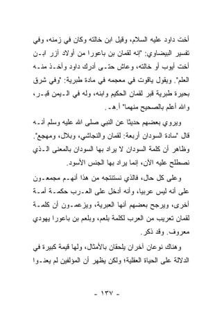 ‫ﺃﺨﺕ ﺩﺍﻭﺩ ﻋﻠﻴﻪ ﺍﻟﺴﻼﻡ، ﻭﻗﻴل ﺍﺒﻥ ﺨﺎﻟﺘﻪ ﻭﻜﺎﻥ ﻓﻲ ﺯﻤﻨﻪ، ﻭﻓﻲ‬
‫ﺘﻔﺴﻴﺭ ﺍﻟﺒﻴﻀﺎﻭﻱ: "ﺇﻨﻪ ﻟﻘﻤﺎﻥ ﺒﻥ ﺒﺎﻋﻭﺭﺍ ﻤﻥ ﺃﻭﻻﺩ ﺁﺯﺭ ﺍﺒـﻥ‬
‫ﺃﺨﺕ ﺃﻴﻭﺏ ﺃﻭ ﺨﺎﻟﺘﻪ، ﻭﻋﺎﺵ ﺤﺘـﻰ ﺃﺩﺭﻙ ﺩﺍﻭﺩ ﻭﺃﺨـﺫ ﻤﻨـﻪ‬
‫ﺍﻟﻌﻠﻡ". ﻭﻴﻘﻭل ﻴﺎﻗﻭﺕ ﻓﻲ ﻤﻌﺠﻤﻪ ﻓﻲ ﻤﺎﺩﺓ ﻁﺒﺭﻴﺔ: "ﻭﻓﻲ ﺸﺭﻕ‬
‫ﺒﺤﻴﺭﺓ ﻁﺒﺭﻴﺔ ﻗﺒﺭ ﻟﻘﻤﺎﻥ ﺍﻟﺤﻜﻴﻡ ﻭﺍﺒﻨﻪ، ﻭﻟﻪ ﻓﻲ ﺍﻟـﻴﻤﻥ ﻗﺒـﺭ،‬
                          ‫ﻭﺍﷲ ﺃﻋﻠﻡ ﺒﺎﻟﺼﺤﻴﺢ ﻤﻨﻬﻤﺎ" ﺃ.ﻫـ.‬
‫ﻭﻴﺭﻭﻱ ﺒﻌﻀﻬﻡ ﺤﺩﻴﺜﺎ ﻋﻥ ﺍﻟﻨﺒﻲ ﺼﻠﻰ ﺍﷲ ﻋﻠﻴﻪ ﻭﺴﻠﻡ ﺃﻨـﻪ‬
                                ‫ﹰ‬
‫ﻗﺎل "ﺴﺎﺩﺓ ﺍﻟﺴﻭﺩﺍﻥ ﺃﺭﺒﻌﺔ: ﻟﻘﻤﺎﻥ ﻭﺍﻟﻨﺠﺎﺸﻲ، ﻭﺒﻼل، ﻭﻤﻬﺠﻊ".‬
‫ﻭﻅﺎﻫﺭ ﺃﻥ ﻜﻠﻤﺔ ﺍﻟﺴﻭﺩﺍﻥ ﻻ ﻴﺭﺍﺩ ﺒﻬﺎ ﺍﻟﺴﻭﺩﺍﻥ ﺒﺎﻟﻤﻌﻨﻰ ﺍﻟـﺫﻱ‬
            ‫ﻨﺼﻁﻠﺢ ﻋﻠﻴﻪ ﺍﻵﻥ، ﺇﻨﻤﺎ ﻴﺭﺍﺩ ﺒﻬﺎ ﺍﻟﺠﻨﺱ ﺍﻷﺴﻭﺩ.‬
‫ﻭﻋﻠﻰ ﻜل ﺤﺎل، ﻓﺎﻟﺫﻱ ﻨﺴﺘﻨﺘﺠﻪ ﻤﻥ ﻫﺫﺍ ﺃﻨﻬـﻡ ﻤﺠﻤﻌـﻭﻥ‬
‫ﻋﻠﻰ ﺃﻨﻪ ﻟﻴﺱ ﻋﺭﺒﻴﺎ، ﻭﺃﻨﻪ ﺃﺩﺨل ﻋﻠﻰ ﺍﻟﻌـﺭﺏ ﺤﻜﻤـﺔ ﺃﻤـﺔ‬
                                  ‫‪‬‬
‫ﺃﺨﺭﻯ، ﻭﻴﺭﺠﺢ ﺒﻌﻀﻬﻡ ﺃﻨﻬﺎ ﺍﻟﻌﺒﺭﻴﺔ، ﻭﻴﺯﻋﻤـﻭﻥ ﺃﻥ ﻜﻠﻤـﺔ‬
‫ﻟﻘﻤﺎﻥ ﺘﻌﺭﻴﺏ ﻤﻥ ﺍﻟﻌﺭﺏ ﻟﻜﻠﻤﺔ ﺒﻠﻌﻡ، ﻭﺒﻠﻌﻡ ﺒﻥ ﺒﺎﻋﻭﺭﺍ ﻴﻬﻭﺩﻱ‬
                                       ‫ﻤﻌﺭﻭﻑ. ﻭﻗﺩ ﺫﻜﺭ.‬
‫ﻭﻫﻨﺎﻙ ﻨﻭﻋﺎﻥ ﺁﺨﺭﺍﻥ ﻴﻠﺤﻘﺎﻥ ﺒﺎﻷﻤﺜﺎل، ﻭﻟﻬﺎ ﻗﻴﻤﺔ ﻜﺒﻴﺭﺓ ﻓﻲ‬
‫ﺍﻟﺩﻻﻟﺔ ﻋﻠﻰ ﺍﻟﺤﻴﺎﺓ ﺍﻟﻌﻘﻠﻴﺔ؛ ﻭﻟﻜﻥ ﻴﻅﻬﺭ ﺃﻥ ﺍﻟﻤﺅﻟﻔﻴﻥ ﻟﻡ ﻴﻌﻨـﻭﺍ‬



                      ‫- ٧٣١ -‬
 