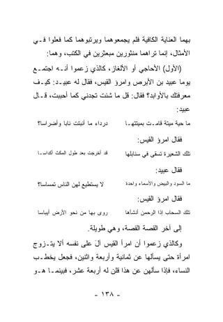 ‫ﺒﻬﻤﺎ ﺍﻟﻌﻨﺎﻴﺔ ﺍﻟﻜﺎﻓﻴﺔ ﻓﻠﻡ ﻴﺠﻤﻌﻭﻫﻤﺎ ﻭﻴﺭﺘﺒﻭﻫﻤﺎ ﻜﻤﺎ ﻓﻌﻠﻭﺍ ﻓـﻲ‬
    ‫ﺍﻷﻤﺜﺎل، ﺇﻨﻤﺎ ﺘﺭﺍﻫﻤﺎ ﻤﻨﺜﻭﺭﻴﻥ ﻤﺒﻌﺜﺭﻴﻥ ﻓﻲ ﺍﻟﻜﺘﺏ، ﻭﻫﻤﺎ:‬
‫)ﺍﻷﻭل( ﺍﻷﺤﺎﺠﻲ ﺃﻭ ﺍﻷﻟﻐﺎﺯ، ﻜﺎﻟﺫﻱ ﺯﻋﻤﻭﺍ ﺃﻨـﻪ ﺍﺠﺘﻤـﻊ‬
‫ﻴﻭﻤﺎ ﻋﺒﻴﺩ ﺒﻥ ﺍﻷﺒﺭﺹ ﻭﺍﻤﺭﺅ ﺍﻟﻘﻴﺱ، ﻓﻘﺎل ﻟﻪ ﻋﺒﻴـﺩ: ﻜﻴـﻑ‬
                                                ‫‪‬‬
‫ﻤﻌﺭﻓﺘﻙ ﺒﺎﻷﻭﺍﺒﺩ؟ ﻓﻘﺎل: ﻗل ﻤﺎ ﺸﺌﺕ ﺘﺠﺩﻨﻲ ﻜﻤﺎ ﺃﺤﺒﺒﺕ، ﻗـﺎل‬
                                                          ‫ﻋﺒﻴﺩ:‬
 ‫ﺩﺭﺩﺍﺀ ﻤﺎ ﺃﻨﺒﺘﺕ ﻨﺎﺒﺎ ﻭﺃﻀﺭﺍﺴﺎ؟‬
   ‫‪‬‬       ‫‪‬‬                        ‫ﻤﺎ ﺤﻴﺔ ﻤﻴﺘﺔ ﻗﺎﻤـﺕ ﺒﻤﻴﺘﺘﻬـﺎ‬

                                         ‫ﻓﻘﺎل ﺍﻤﺭﺅ ﺍﻟﻘﻴﺱ:‬
 ‫ﻗﺩ ﺃﺨﺭﺠﺕ ﺒﻌﺩ ﻁﻭل ﺍﻟﻤﻜﺙ ﺃﻜﺩﺍ ‪‬ـﺎ‬
   ‫ﺴ‬                                ‫ﺘﻠﻙ ﺍﻟﺸﻌﻴﺭﺓ ﺘﺴﻘﻰ ﻓﻲ ﺴﻨﺎﺒﻠﻬﺎ‬

                                                 ‫ﻓﻘﺎل ﻋﺒﻴﺩ:‬
 ‫ﻻ ﻴﺴﺘﻁﻴﻊ ﻟﻬﻥ ﺍﻟﻨﺎﺱ ﺘﻤﺴﺎﺴﺎ؟‬         ‫ﻤﺎ ﺍﻟﺴﻭﺩ ﻭﺍﻟﺒﻴﺽ ﻭﺍﻷﺴﻤﺎﺀ ﻭﺍﺤﺩﺓ‬

                                         ‫ﻓﻘﺎل ﺍﻤﺭﺅ ﺍﻟﻘﻴﺱ:‬
 ‫ﺭ ‪‬ﻯ ﺒﻬﺎ ﻤﻥ ﻨﺤﻭ ﺍﻷﺭﺽ ﺃﻴﺒﺎﺴﺎ‬
                         ‫ﻭ‬          ‫ﺘﻠﻙ ﺍﻟﺴﺤﺎﺏ ﺇﺫﺍ ﺍﻟﺭﺤﻤﻥ ﺃﻨﺸﺄﻫﺎ‬

                       ‫ﺇﻟﻰ ﺁﺨﺭ ﺍﻟﻘﺼﺔ ﺍﻟﻘﺼﺔ، ﻭﻫﻲ ﻁﻭﻴﻠﺔ.‬
‫ﻭﻜﺎﻟﺫﻱ ﺯﻋﻤﻭﺍ ﺃﻥ ﺍﻤﺭﺃ ﺍﻟﻘﻴﺱ ﺁل ﻋﻠﻰ ﻨﻔﺴﻪ ﺃﻻ ﻴﺘـﺯﻭﺝ‬
                   ‫َ‬
‫ﺍﻤﺭﺃﺓ ﺤﺘﻰ ﻴﺴﺄﻟﻬﺎ ﻋﻥ ﺜﻤﺎﻨﻴﺔ ﻭﺃﺭﺒﻌﺔ ﻭﺍﺜﻨﻴﻥ، ﻓﺠﻌل ﻴﺨﻁـﺏ‬
‫ﺍﻟﻨﺴﺎﺀ، ﻓﺈﺫﺍ ﺴﺄﻟﻬﻥ ﻋﻥ ﻫﺫﺍ ﻗﻠﻥ ﻟﻪ ﺃﺭﺒﻌﺔ ﻋﺸﺭ، ﻓﺒﻴﻨﻤـﺎ ﻫـﻭ‬

                          ‫- ٨٣١ -‬
 